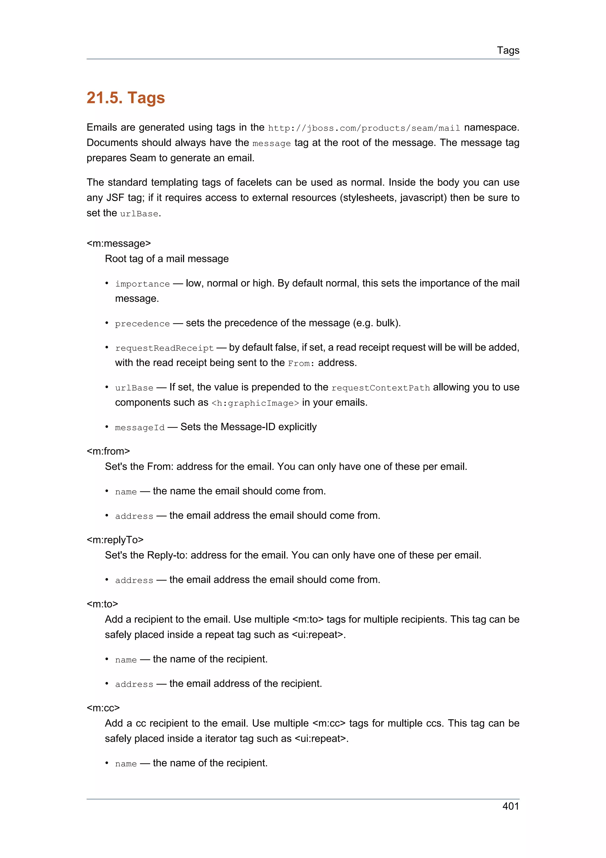 Tags



21.5. Tags
Emails are generated using tags in the http://jboss.com/products/seam/mail namespace.
Documents should always have the message tag at the root of the message. The message tag
prepares Seam to generate an email.

The standard templating tags of facelets can be used as normal. Inside the body you can use
any JSF tag; if it requires access to external resources (stylesheets, javascript) then be sure to
set the urlBase.

<m:message>
   Root tag of a mail message

    • importance — low, normal or high. By default normal, this sets the importance of the mail
      message.

    • precedence — sets the precedence of the message (e.g. bulk).

    • requestReadReceipt — by default false, if set, a read receipt request will be will be added,
      with the read receipt being sent to the From: address.

    • urlBase — If set, the value is prepended to the requestContextPath allowing you to use
      components such as <h:graphicImage> in your emails.

    • messageId — Sets the Message-ID explicitly

<m:from>
   Set's the From: address for the email. You can only have one of these per email.

    • name — the name the email should come from.

    • address — the email address the email should come from.

<m:replyTo>
   Set's the Reply-to: address for the email. You can only have one of these per email.

    • address — the email address the email should come from.

<m:to>
    Add a recipient to the email. Use multiple <m:to> tags for multiple recipients. This tag can be
    safely placed inside a repeat tag such as <ui:repeat>.

    • name — the name of the recipient.

    • address — the email address of the recipient.

<m:cc>
   Add a cc recipient to the email. Use multiple <m:cc> tags for multiple ccs. This tag can be
   safely placed inside a iterator tag such as <ui:repeat>.

    • name — the name of the recipient.



                                                                                               401
 