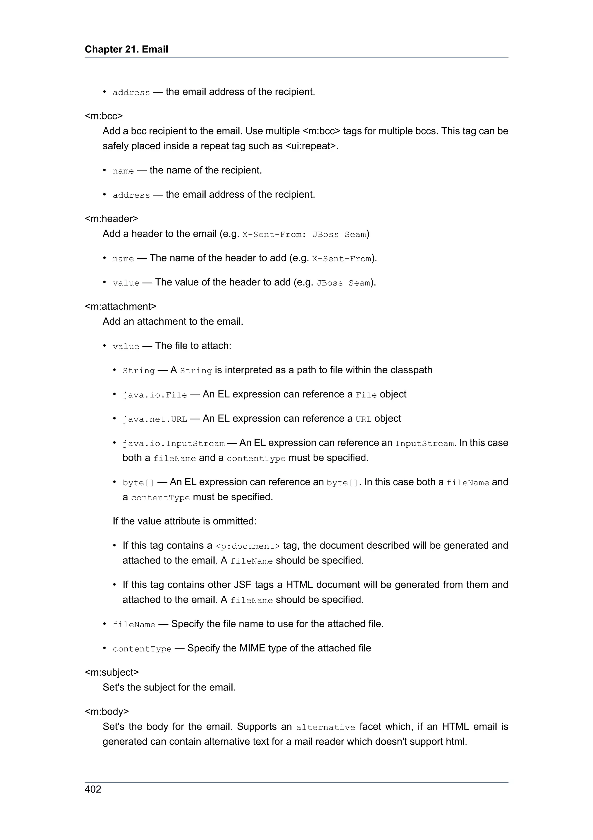 Chapter 21. Email



      • address — the email address of the recipient.

<m:bcc>
   Add a bcc recipient to the email. Use multiple <m:bcc> tags for multiple bccs. This tag can be
   safely placed inside a repeat tag such as <ui:repeat>.

      • name — the name of the recipient.

      • address — the email address of the recipient.

<m:header>
   Add a header to the email (e.g. X-Sent-From: JBoss Seam)

      • name — The name of the header to add (e.g. X-Sent-From).

      • value — The value of the header to add (e.g. JBoss Seam).

<m:attachment>
   Add an attachment to the email.

      • value — The file to attach:

        • String — A String is interpreted as a path to file within the classpath

        • java.io.File — An EL expression can reference a File object

        • java.net.URL — An EL expression can reference a URL object

        • java.io.InputStream — An EL expression can reference an InputStream. In this case
          both a fileName and a contentType must be specified.

        • byte[] — An EL expression can reference an byte[]. In this case both a fileName and
          a contentType must be specified.

        If the value attribute is ommitted:

        • If this tag contains a <p:document> tag, the document described will be generated and
          attached to the email. A fileName should be specified.

        • If this tag contains other JSF tags a HTML document will be generated from them and
          attached to the email. A fileName should be specified.

      • fileName — Specify the file name to use for the attached file.

      • contentType — Specify the MIME type of the attached file

<m:subject>
   Set's the subject for the email.

<m:body>
   Set's the body for the email. Supports an alternative facet which, if an HTML email is
   generated can contain alternative text for a mail reader which doesn't support html.



402
 