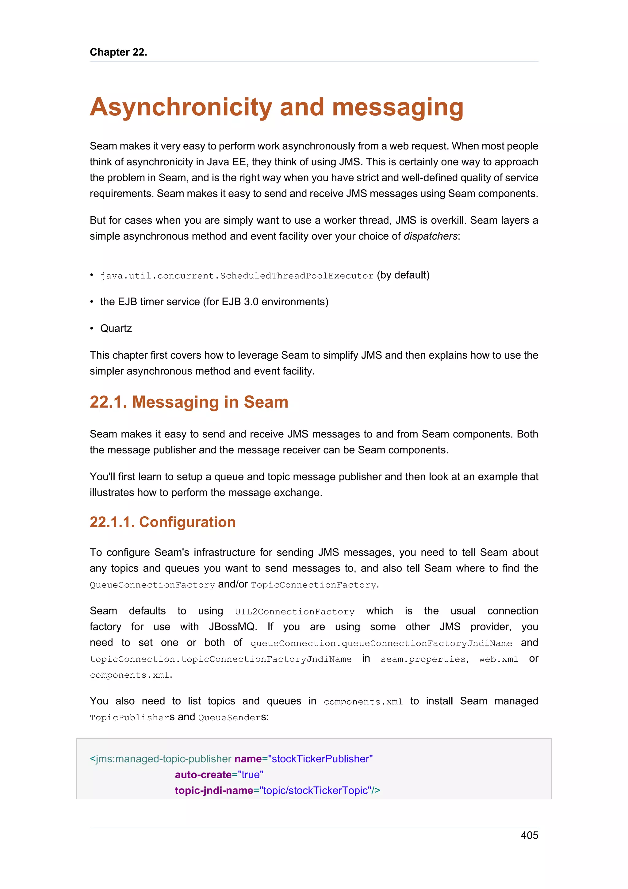 Chapter 22.




Asynchronicity and messaging
Seam makes it very easy to perform work asynchronously from a web request. When most people
think of asynchronicity in Java EE, they think of using JMS. This is certainly one way to approach
the problem in Seam, and is the right way when you have strict and well-defined quality of service
requirements. Seam makes it easy to send and receive JMS messages using Seam components.

But for cases when you are simply want to use a worker thread, JMS is overkill. Seam layers a
simple asynchronous method and event facility over your choice of dispatchers:


• java.util.concurrent.ScheduledThreadPoolExecutor (by default)

• the EJB timer service (for EJB 3.0 environments)

• Quartz

This chapter first covers how to leverage Seam to simplify JMS and then explains how to use the
simpler asynchronous method and event facility.


22.1. Messaging in Seam
Seam makes it easy to send and receive JMS messages to and from Seam components. Both
the message publisher and the message receiver can be Seam components.

You'll first learn to setup a queue and topic message publisher and then look at an example that
illustrates how to perform the message exchange.

22.1.1. Configuration
To configure Seam's infrastructure for sending JMS messages, you need to tell Seam about
any topics and queues you want to send messages to, and also tell Seam where to find the
QueueConnectionFactory and/or TopicConnectionFactory.

Seam defaults to using UIL2ConnectionFactory which is the usual connection
factory for use with JBossMQ. If you are using some other JMS provider, you
need to set one or both of queueConnection.queueConnectionFactoryJndiName and
topicConnection.topicConnectionFactoryJndiName in seam.properties, web.xml or
components.xml.

You also need to list topics and queues in components.xml to install Seam managed
TopicPublishers and QueueSenders:



<jms:managed-topic-publisher name="stockTickerPublisher"
                auto-create="true"
                topic-jndi-name="topic/stockTickerTopic"/>



                                                                                              405
 