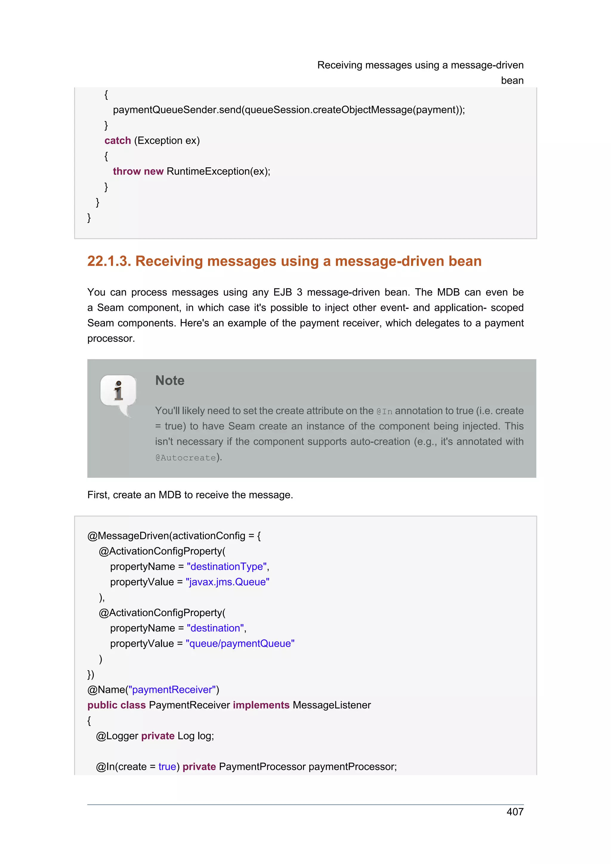 Receiving messages using a message-driven
                                                                                               bean
        {
            paymentQueueSender.send(queueSession.createObjectMessage(payment));
        }
        catch (Exception ex)
        {
          throw new RuntimeException(ex);
        }
    }
}



22.1.3. Receiving messages using a message-driven bean

You can process messages using any EJB 3 message-driven bean. The MDB can even be
a Seam component, in which case it's possible to inject other event- and application- scoped
Seam components. Here's an example of the payment receiver, which delegates to a payment
processor.



                    Note

                    You'll likely need to set the create attribute on the @In annotation to true (i.e. create
                    = true) to have Seam create an instance of the component being injected. This
                    isn't necessary if the component supports auto-creation (e.g., it's annotated with
                    @Autocreate).



First, create an MDB to receive the message.


@MessageDriven(activationConfig = {
   @ActivationConfigProperty(
      propertyName = "destinationType",
      propertyValue = "javax.jms.Queue"
   ),
   @ActivationConfigProperty(
      propertyName = "destination",
      propertyValue = "queue/paymentQueue"
   )
})
@Name("paymentReceiver")
public class PaymentReceiver implements MessageListener
{
   @Logger private Log log;


    @In(create = true) private PaymentProcessor paymentProcessor;



                                                                                                        407
 