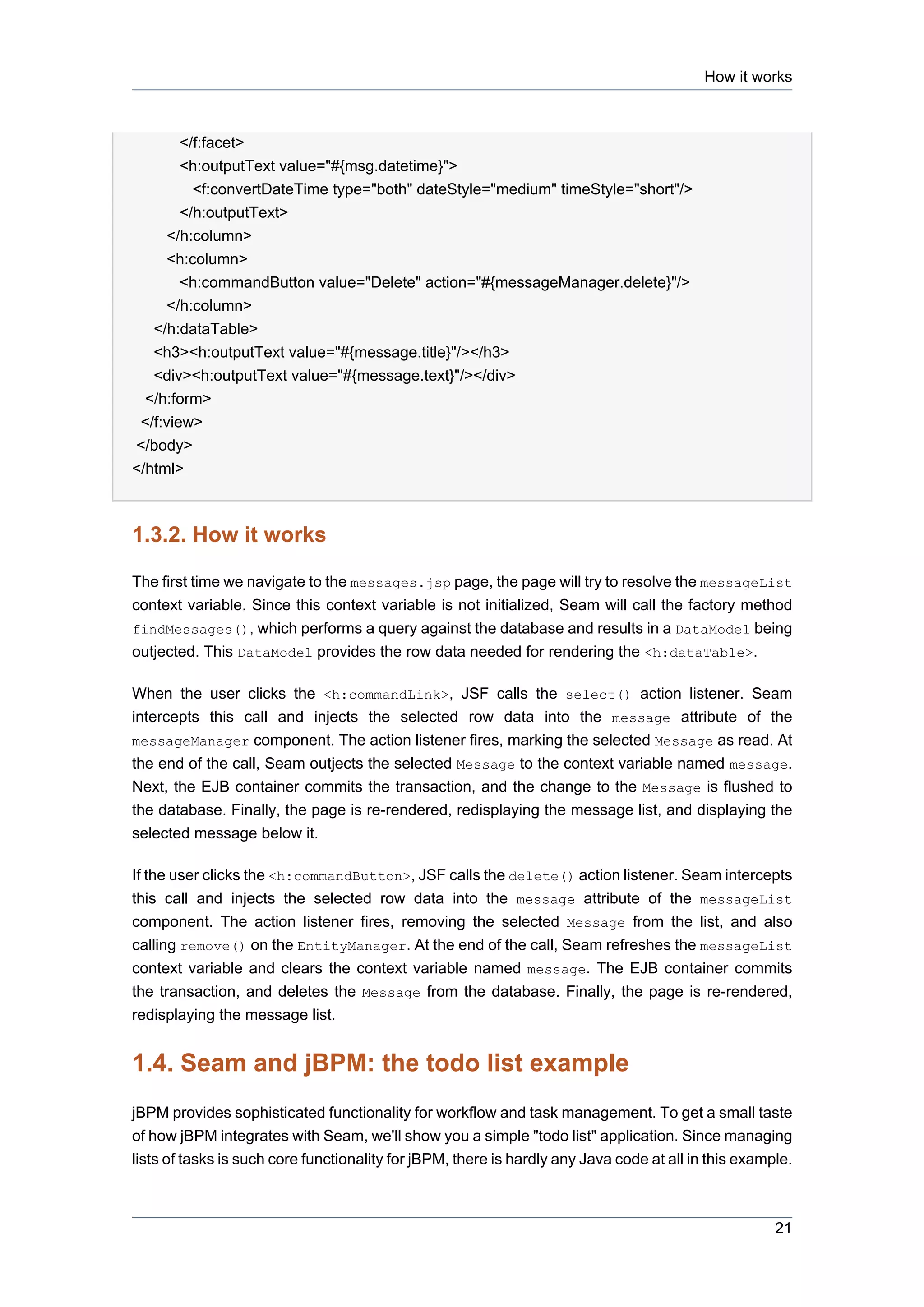 How it works



        </f:facet>
        <h:outputText value="#{msg.datetime}">
          <f:convertDateTime type="both" dateStyle="medium" timeStyle="short"/>
        </h:outputText>
      </h:column>
      <h:column>
        <h:commandButton value="Delete" action="#{messageManager.delete}"/>
      </h:column>
   </h:dataTable>
   <h3><h:outputText value="#{message.title}"/></h3>
   <div><h:outputText value="#{message.text}"/></div>
  </h:form>
 </f:view>
</body>
</html>



1.3.2. How it works

The first time we navigate to the messages.jsp page, the page will try to resolve the messageList
context variable. Since this context variable is not initialized, Seam will call the factory method
findMessages(), which performs a query against the database and results in a DataModel being
outjected. This DataModel provides the row data needed for rendering the <h:dataTable>.

When the user clicks the <h:commandLink>, JSF calls the select() action listener. Seam
intercepts this call and injects the selected row data into the message attribute of the
messageManager component. The action listener fires, marking the selected Message as read. At
the end of the call, Seam outjects the selected Message to the context variable named message.
Next, the EJB container commits the transaction, and the change to the Message is flushed to
the database. Finally, the page is re-rendered, redisplaying the message list, and displaying the
selected message below it.

If the user clicks the <h:commandButton>, JSF calls the delete() action listener. Seam intercepts
this call and injects the selected row data into the message attribute of the messageList
component. The action listener fires, removing the selected Message from the list, and also
calling remove() on the EntityManager. At the end of the call, Seam refreshes the messageList
context variable and clears the context variable named message. The EJB container commits
the transaction, and deletes the Message from the database. Finally, the page is re-rendered,
redisplaying the message list.


1.4. Seam and jBPM: the todo list example
jBPM provides sophisticated functionality for workflow and task management. To get a small taste
of how jBPM integrates with Seam, we'll show you a simple "todo list" application. Since managing
lists of tasks is such core functionality for jBPM, there is hardly any Java code at all in this example.



                                                                                                      21
 
