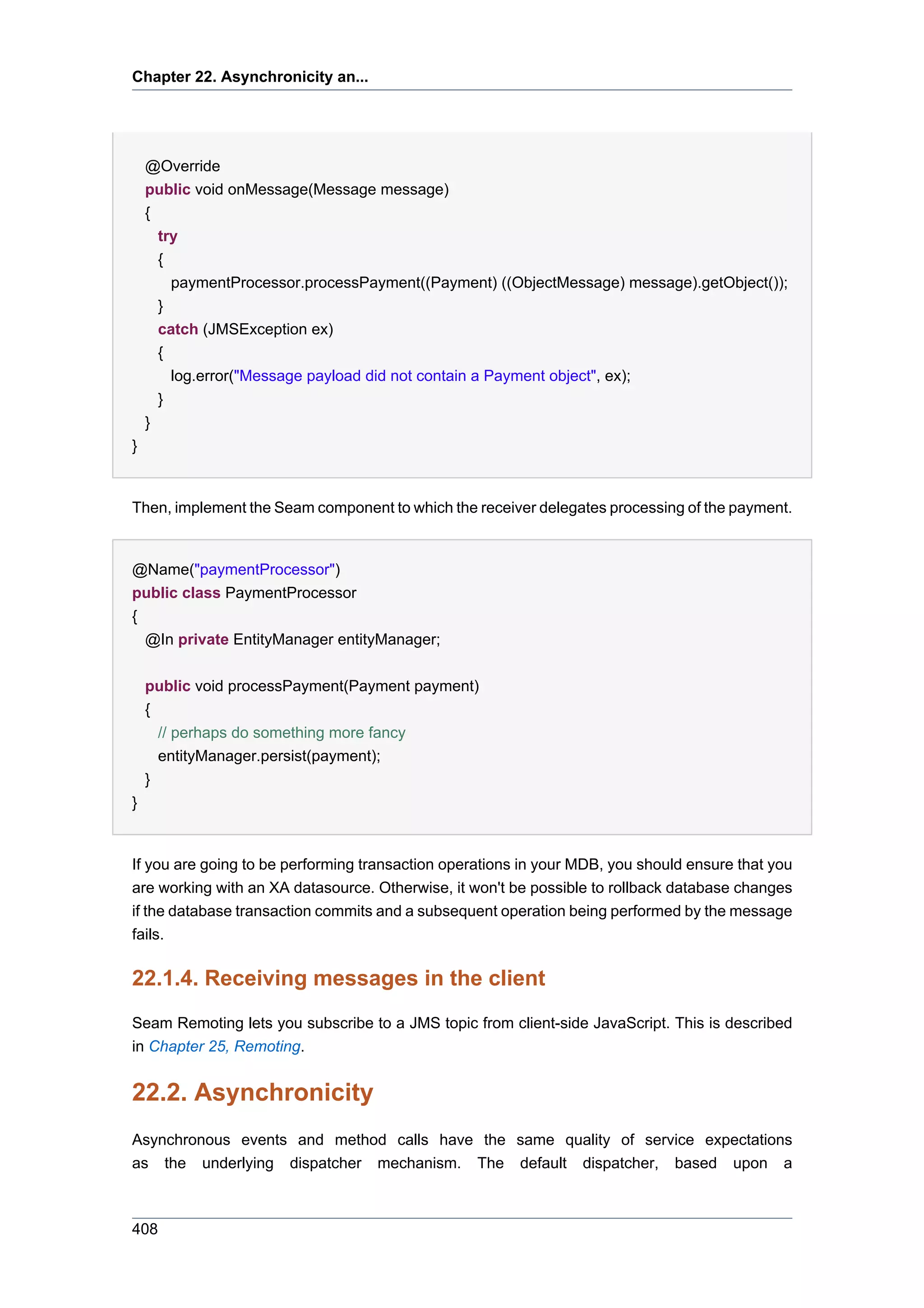 Chapter 22. Asynchronicity an...




    @Override
    public void onMessage(Message message)
    {
      try
      {
        paymentProcessor.processPayment((Payment) ((ObjectMessage) message).getObject());
      }
      catch (JMSException ex)
      {
        log.error("Message payload did not contain a Payment object", ex);
      }
    }
}


Then, implement the Seam component to which the receiver delegates processing of the payment.


@Name("paymentProcessor")
public class PaymentProcessor
{
  @In private EntityManager entityManager;


    public void processPayment(Payment payment)
    {
      // perhaps do something more fancy
      entityManager.persist(payment);
    }
}


If you are going to be performing transaction operations in your MDB, you should ensure that you
are working with an XA datasource. Otherwise, it won't be possible to rollback database changes
if the database transaction commits and a subsequent operation being performed by the message
fails.

22.1.4. Receiving messages in the client
Seam Remoting lets you subscribe to a JMS topic from client-side JavaScript. This is described
in Chapter 25, Remoting.


22.2. Asynchronicity
Asynchronous events and method calls have the same quality of service expectations
as the underlying dispatcher mechanism. The default dispatcher, based upon a



408
 