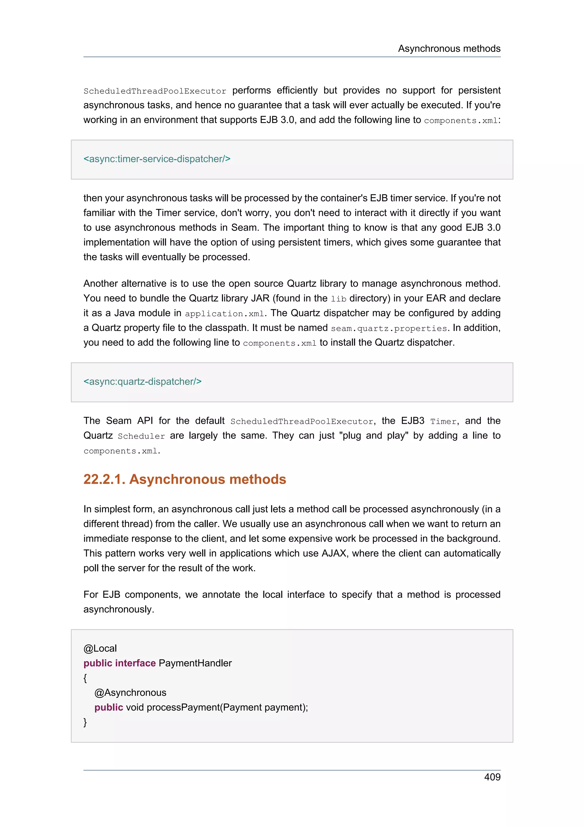 Asynchronous methods



ScheduledThreadPoolExecutor performs efficiently but provides no support for persistent
asynchronous tasks, and hence no guarantee that a task will ever actually be executed. If you're
working in an environment that supports EJB 3.0, and add the following line to components.xml:


<async:timer-service-dispatcher/>


then your asynchronous tasks will be processed by the container's EJB timer service. If you're not
familiar with the Timer service, don't worry, you don't need to interact with it directly if you want
to use asynchronous methods in Seam. The important thing to know is that any good EJB 3.0
implementation will have the option of using persistent timers, which gives some guarantee that
the tasks will eventually be processed.

Another alternative is to use the open source Quartz library to manage asynchronous method.
You need to bundle the Quartz library JAR (found in the lib directory) in your EAR and declare
it as a Java module in application.xml. The Quartz dispatcher may be configured by adding
a Quartz property file to the classpath. It must be named seam.quartz.properties. In addition,
you need to add the following line to components.xml to install the Quartz dispatcher.


<async:quartz-dispatcher/>


The Seam API for the default ScheduledThreadPoolExecutor, the EJB3 Timer, and the
Quartz Scheduler are largely the same. They can just "plug and play" by adding a line to
components.xml.


22.2.1. Asynchronous methods

In simplest form, an asynchronous call just lets a method call be processed asynchronously (in a
different thread) from the caller. We usually use an asynchronous call when we want to return an
immediate response to the client, and let some expensive work be processed in the background.
This pattern works very well in applications which use AJAX, where the client can automatically
poll the server for the result of the work.

For EJB components, we annotate the local interface to specify that a method is processed
asynchronously.


@Local
public interface PaymentHandler
{
  @Asynchronous
  public void processPayment(Payment payment);
}




                                                                                                 409
 