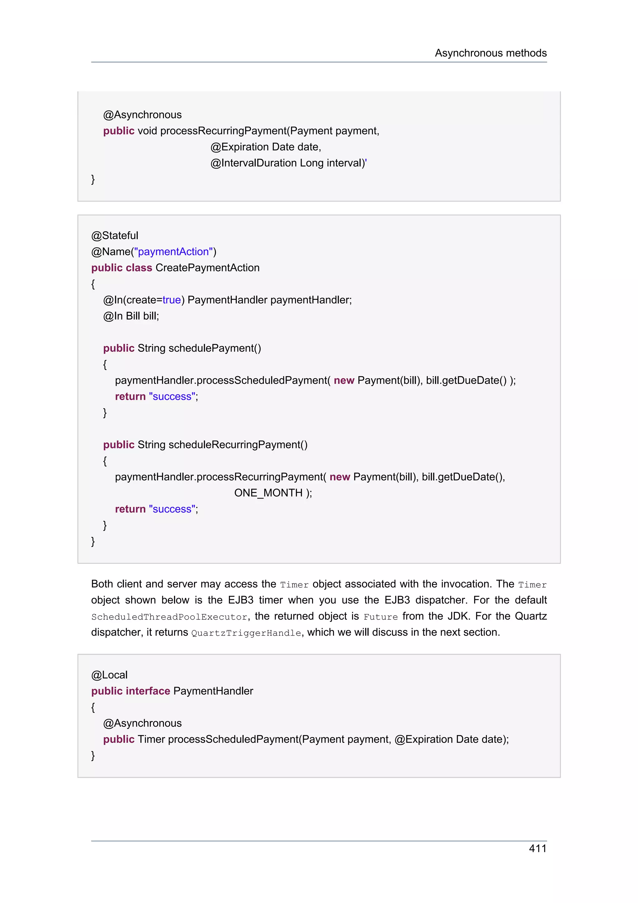 Asynchronous methods




    @Asynchronous
    public void processRecurringPayment(Payment payment,
                         @Expiration Date date,
                         @IntervalDuration Long interval)'
}




@Stateful
@Name("paymentAction")
public class CreatePaymentAction
{
  @In(create=true) PaymentHandler paymentHandler;
  @In Bill bill;


    public String schedulePayment()
    {
      paymentHandler.processScheduledPayment( new Payment(bill), bill.getDueDate() );
      return "success";
    }


    public String scheduleRecurringPayment()
    {
      paymentHandler.processRecurringPayment( new Payment(bill), bill.getDueDate(),
                              ONE_MONTH );
      return "success";
    }
}


Both client and server may access the Timer object associated with the invocation. The Timer
object shown below is the EJB3 timer when you use the EJB3 dispatcher. For the default
ScheduledThreadPoolExecutor, the returned object is Future from the JDK. For the Quartz
dispatcher, it returns QuartzTriggerHandle, which we will discuss in the next section.


@Local
public interface PaymentHandler
{
  @Asynchronous
  public Timer processScheduledPayment(Payment payment, @Expiration Date date);
}




                                                                                        411
 