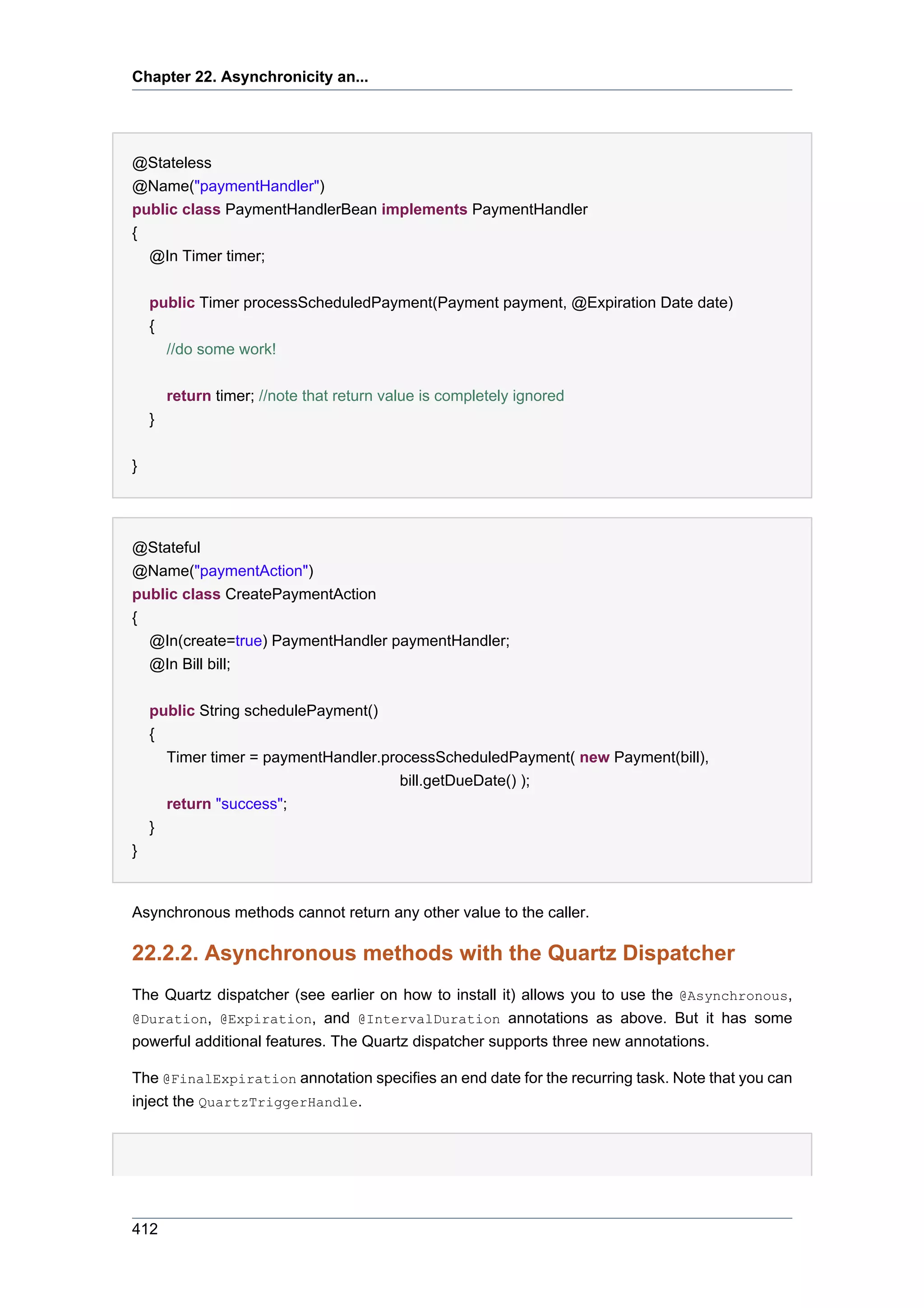 Chapter 22. Asynchronicity an...




@Stateless
@Name("paymentHandler")
public class PaymentHandlerBean implements PaymentHandler
{
    @In Timer timer;


    public Timer processScheduledPayment(Payment payment, @Expiration Date date)
    {
      //do some work!


        return timer; //note that return value is completely ignored
    }


}




@Stateful
@Name("paymentAction")
public class CreatePaymentAction
{
  @In(create=true) PaymentHandler paymentHandler;
  @In Bill bill;


    public String schedulePayment()
    {
      Timer timer = paymentHandler.processScheduledPayment( new Payment(bill),
                                      bill.getDueDate() );
      return "success";
    }
}


Asynchronous methods cannot return any other value to the caller.

22.2.2. Asynchronous methods with the Quartz Dispatcher
The Quartz dispatcher (see earlier on how to install it) allows you to use the @Asynchronous,
@Duration, @Expiration, and @IntervalDuration annotations as above. But it has some
powerful additional features. The Quartz dispatcher supports three new annotations.

The @FinalExpiration annotation specifies an end date for the recurring task. Note that you can
inject the QuartzTriggerHandle.




412
 