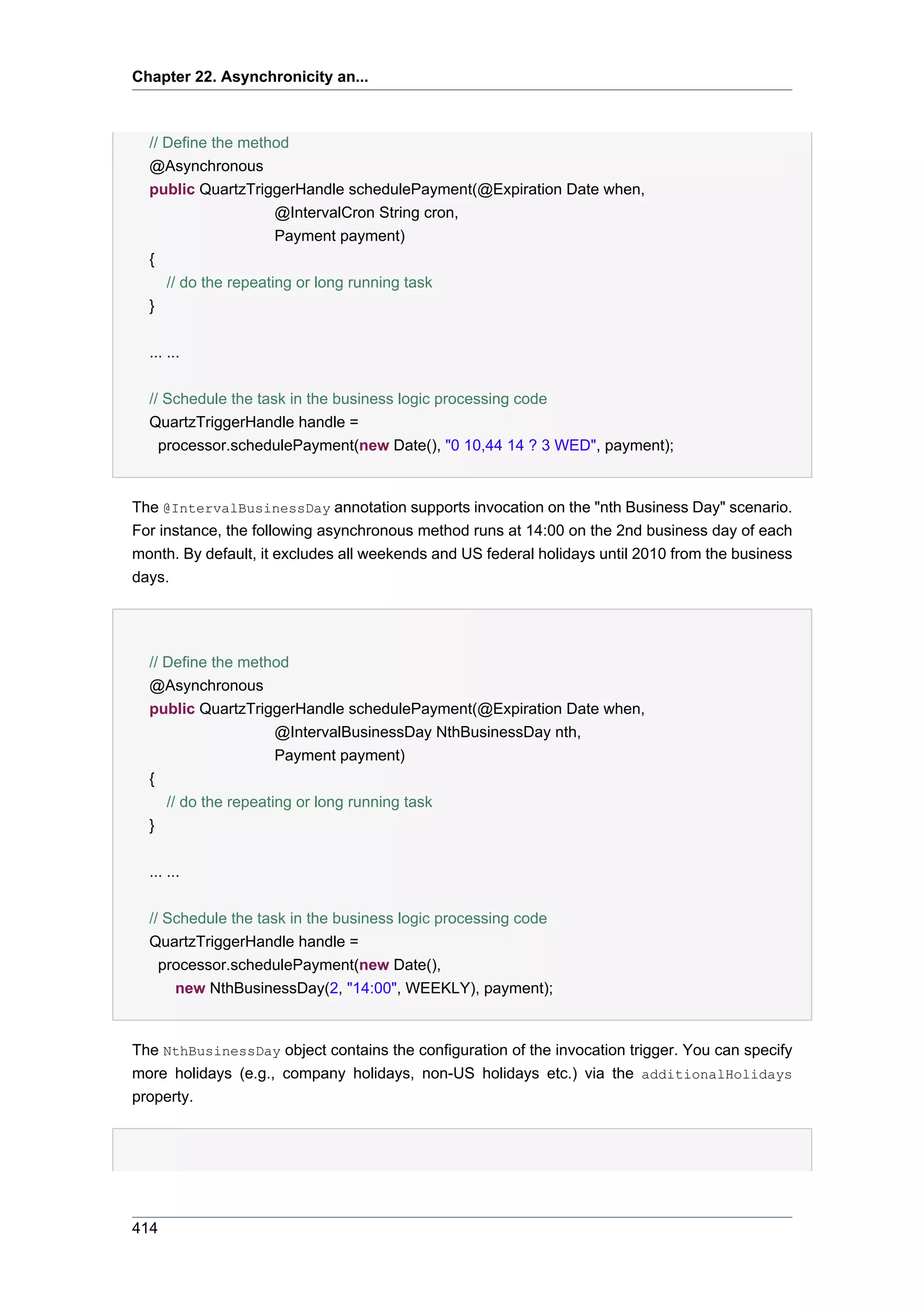 Chapter 22. Asynchronicity an...



  // Define the method
  @Asynchronous
  public QuartzTriggerHandle schedulePayment(@Expiration Date when,
                      @IntervalCron String cron,
                      Payment payment)
  {
     // do the repeating or long running task
  }

  ... ...


  // Schedule the task in the business logic processing code
  QuartzTriggerHandle handle =
    processor.schedulePayment(new Date(), "0 10,44 14 ? 3 WED", payment);


The @IntervalBusinessDay annotation supports invocation on the "nth Business Day" scenario.
For instance, the following asynchronous method runs at 14:00 on the 2nd business day of each
month. By default, it excludes all weekends and US federal holidays until 2010 from the business
days.




  // Define the method
  @Asynchronous
  public QuartzTriggerHandle schedulePayment(@Expiration Date when,
                      @IntervalBusinessDay NthBusinessDay nth,
                      Payment payment)
  {
     // do the repeating or long running task
  }


  ... ...


  // Schedule the task in the business logic processing code
  QuartzTriggerHandle handle =
    processor.schedulePayment(new Date(),
      new NthBusinessDay(2, "14:00", WEEKLY), payment);


The NthBusinessDay object contains the configuration of the invocation trigger. You can specify
more holidays (e.g., company holidays, non-US holidays etc.) via the additionalHolidays
property.




414
 