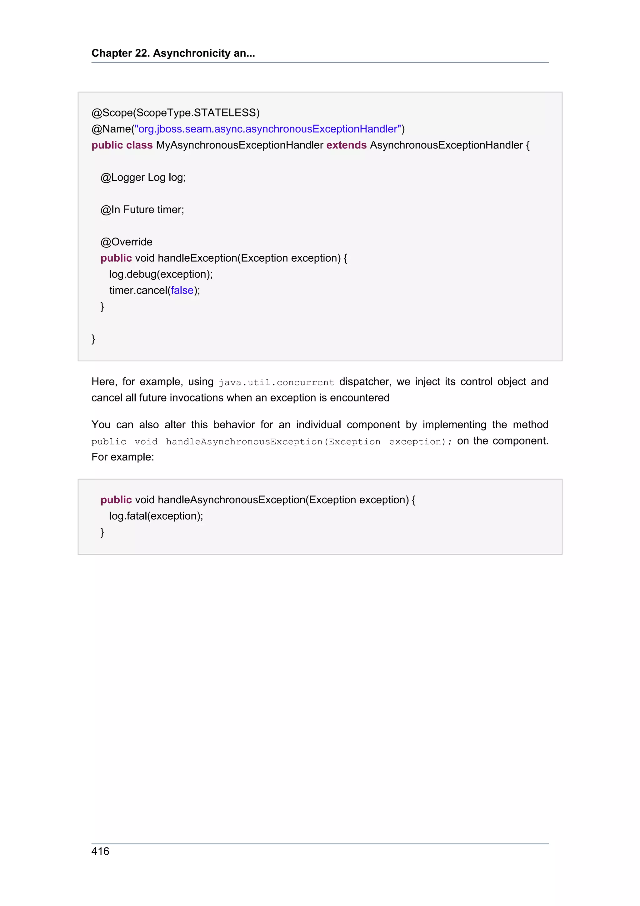 Chapter 22. Asynchronicity an...




@Scope(ScopeType.STATELESS)
@Name("org.jboss.seam.async.asynchronousExceptionHandler")
public class MyAsynchronousExceptionHandler extends AsynchronousExceptionHandler {


    @Logger Log log;


    @In Future timer;

    @Override
    public void handleException(Exception exception) {
      log.debug(exception);
      timer.cancel(false);
    }


}


Here, for example, using java.util.concurrent dispatcher, we inject its control object and
cancel all future invocations when an exception is encountered

You can also alter this behavior for an individual component by implementing the method
public void handleAsynchronousException(Exception exception); on the component.
For example:


    public void handleAsynchronousException(Exception exception) {
      log.fatal(exception);
    }




416
 