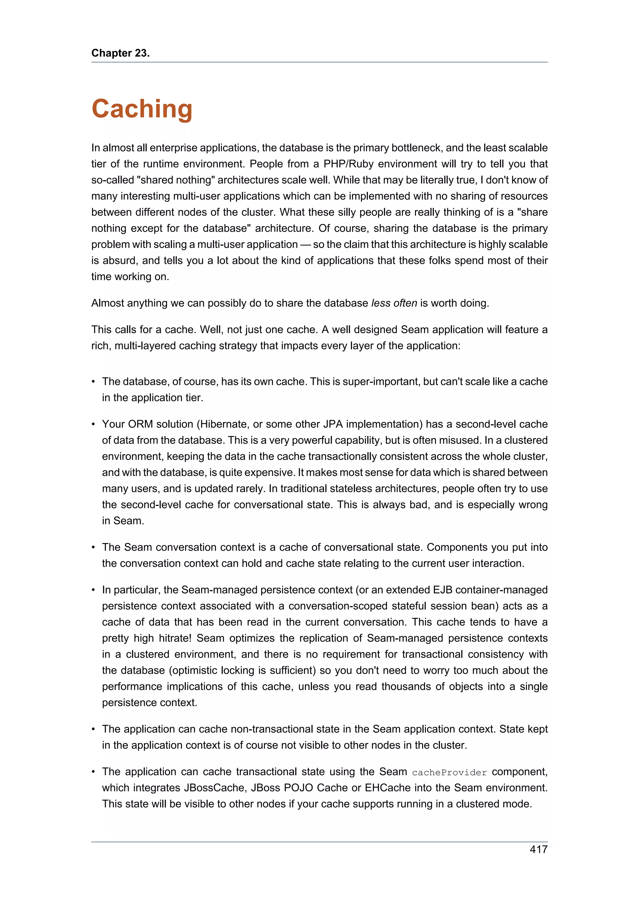 Chapter 23.




Caching
In almost all enterprise applications, the database is the primary bottleneck, and the least scalable
tier of the runtime environment. People from a PHP/Ruby environment will try to tell you that
so-called "shared nothing" architectures scale well. While that may be literally true, I don't know of
many interesting multi-user applications which can be implemented with no sharing of resources
between different nodes of the cluster. What these silly people are really thinking of is a "share
nothing except for the database" architecture. Of course, sharing the database is the primary
problem with scaling a multi-user application — so the claim that this architecture is highly scalable
is absurd, and tells you a lot about the kind of applications that these folks spend most of their
time working on.

Almost anything we can possibly do to share the database less often is worth doing.

This calls for a cache. Well, not just one cache. A well designed Seam application will feature a
rich, multi-layered caching strategy that impacts every layer of the application:


• The database, of course, has its own cache. This is super-important, but can't scale like a cache
  in the application tier.

• Your ORM solution (Hibernate, or some other JPA implementation) has a second-level cache
  of data from the database. This is a very powerful capability, but is often misused. In a clustered
  environment, keeping the data in the cache transactionally consistent across the whole cluster,
  and with the database, is quite expensive. It makes most sense for data which is shared between
  many users, and is updated rarely. In traditional stateless architectures, people often try to use
  the second-level cache for conversational state. This is always bad, and is especially wrong
  in Seam.

• The Seam conversation context is a cache of conversational state. Components you put into
  the conversation context can hold and cache state relating to the current user interaction.

• In particular, the Seam-managed persistence context (or an extended EJB container-managed
  persistence context associated with a conversation-scoped stateful session bean) acts as a
  cache of data that has been read in the current conversation. This cache tends to have a
  pretty high hitrate! Seam optimizes the replication of Seam-managed persistence contexts
  in a clustered environment, and there is no requirement for transactional consistency with
  the database (optimistic locking is sufficient) so you don't need to worry too much about the
  performance implications of this cache, unless you read thousands of objects into a single
  persistence context.

• The application can cache non-transactional state in the Seam application context. State kept
  in the application context is of course not visible to other nodes in the cluster.

• The application can cache transactional state using the Seam cacheProvider component,
  which integrates JBossCache, JBoss POJO Cache or EHCache into the Seam environment.
  This state will be visible to other nodes if your cache supports running in a clustered mode.



                                                                                                 417
 