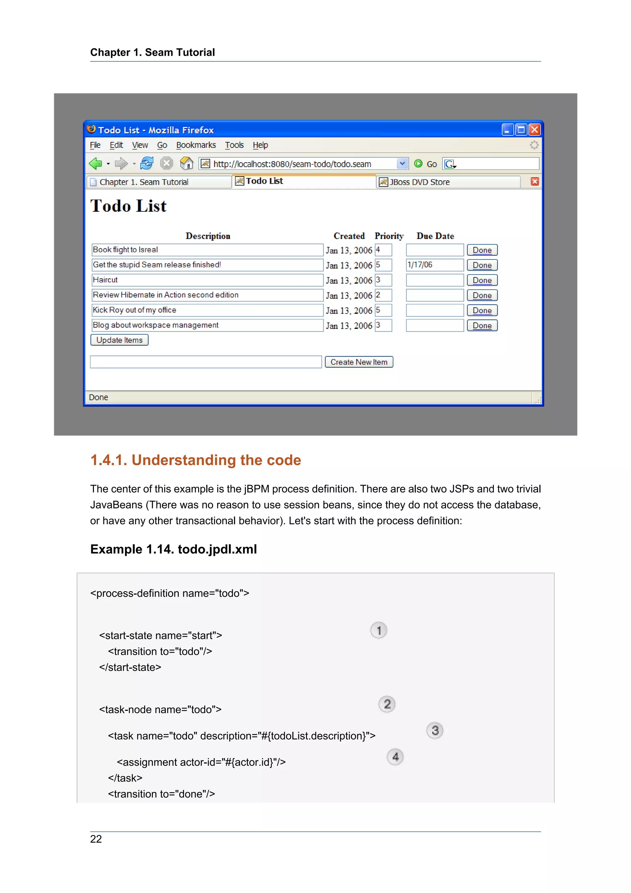Chapter 1. Seam Tutorial




1.4.1. Understanding the code
The center of this example is the jBPM process definition. There are also two JSPs and two trivial
JavaBeans (There was no reason to use session beans, since they do not access the database,
or have any other transactional behavior). Let's start with the process definition:

Example 1.14. todo.jpdl.xml


<process-definition name="todo">


 <start-state name="start">
   <transition to="todo"/>
 </start-state>


 <task-node name="todo">

     <task name="todo" description="#{todoList.description}">

       <assignment actor-id="#{actor.id}"/>
     </task>
     <transition to="done"/>



22
 