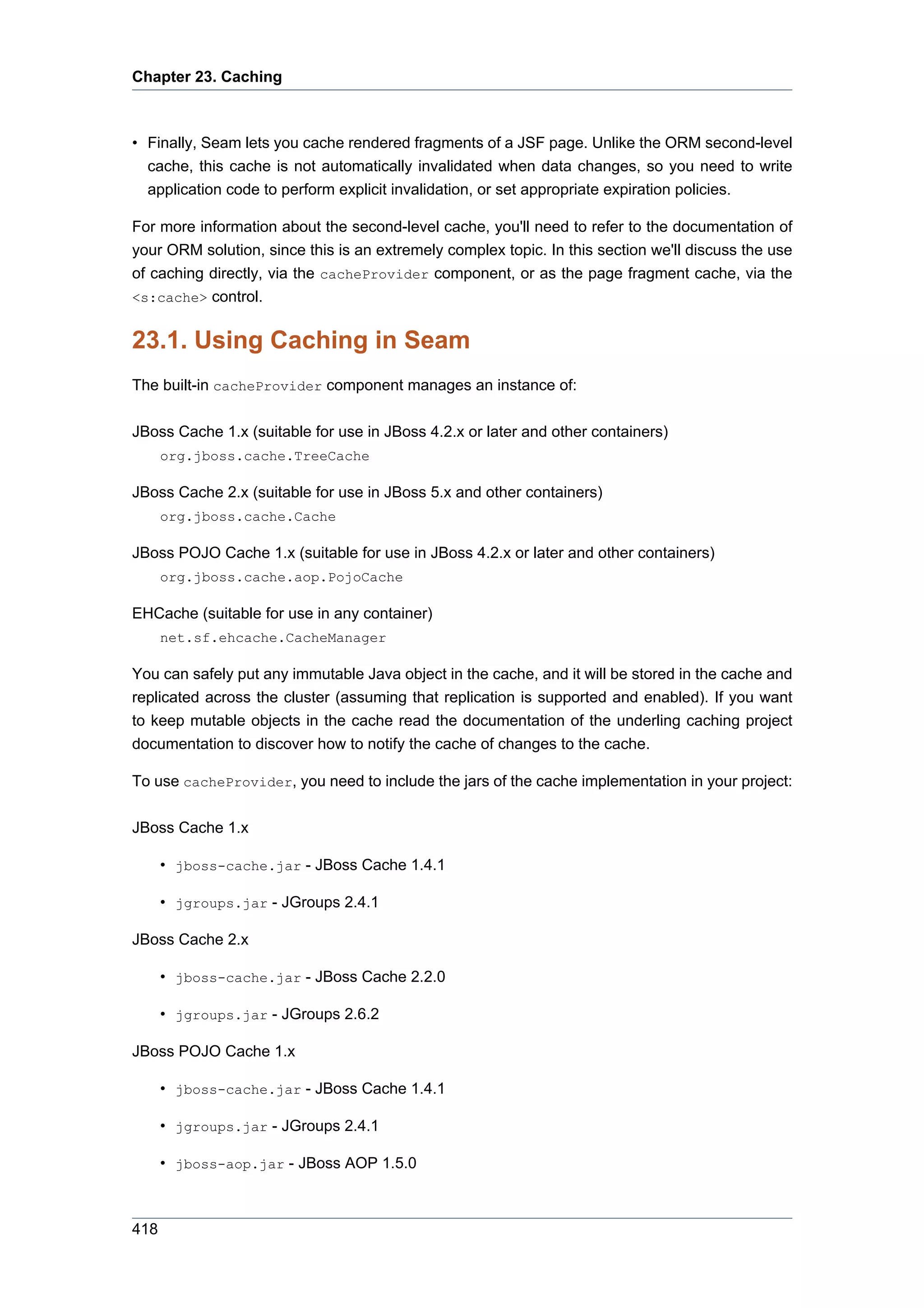 Chapter 23. Caching



• Finally, Seam lets you cache rendered fragments of a JSF page. Unlike the ORM second-level
  cache, this cache is not automatically invalidated when data changes, so you need to write
  application code to perform explicit invalidation, or set appropriate expiration policies.

For more information about the second-level cache, you'll need to refer to the documentation of
your ORM solution, since this is an extremely complex topic. In this section we'll discuss the use
of caching directly, via the cacheProvider component, or as the page fragment cache, via the
<s:cache> control.


23.1. Using Caching in Seam
The built-in cacheProvider component manages an instance of:

JBoss Cache 1.x (suitable for use in JBoss 4.2.x or later and other containers)
      org.jboss.cache.TreeCache

JBoss Cache 2.x (suitable for use in JBoss 5.x and other containers)
      org.jboss.cache.Cache

JBoss POJO Cache 1.x (suitable for use in JBoss 4.2.x or later and other containers)
      org.jboss.cache.aop.PojoCache

EHCache (suitable for use in any container)
      net.sf.ehcache.CacheManager

You can safely put any immutable Java object in the cache, and it will be stored in the cache and
replicated across the cluster (assuming that replication is supported and enabled). If you want
to keep mutable objects in the cache read the documentation of the underling caching project
documentation to discover how to notify the cache of changes to the cache.

To use cacheProvider, you need to include the jars of the cache implementation in your project:

JBoss Cache 1.x

      • jboss-cache.jar - JBoss Cache 1.4.1

      • jgroups.jar - JGroups 2.4.1

JBoss Cache 2.x

      • jboss-cache.jar - JBoss Cache 2.2.0

      • jgroups.jar - JGroups 2.6.2

JBoss POJO Cache 1.x

      • jboss-cache.jar - JBoss Cache 1.4.1

      • jgroups.jar - JGroups 2.4.1

      • jboss-aop.jar - JBoss AOP 1.5.0



418
 