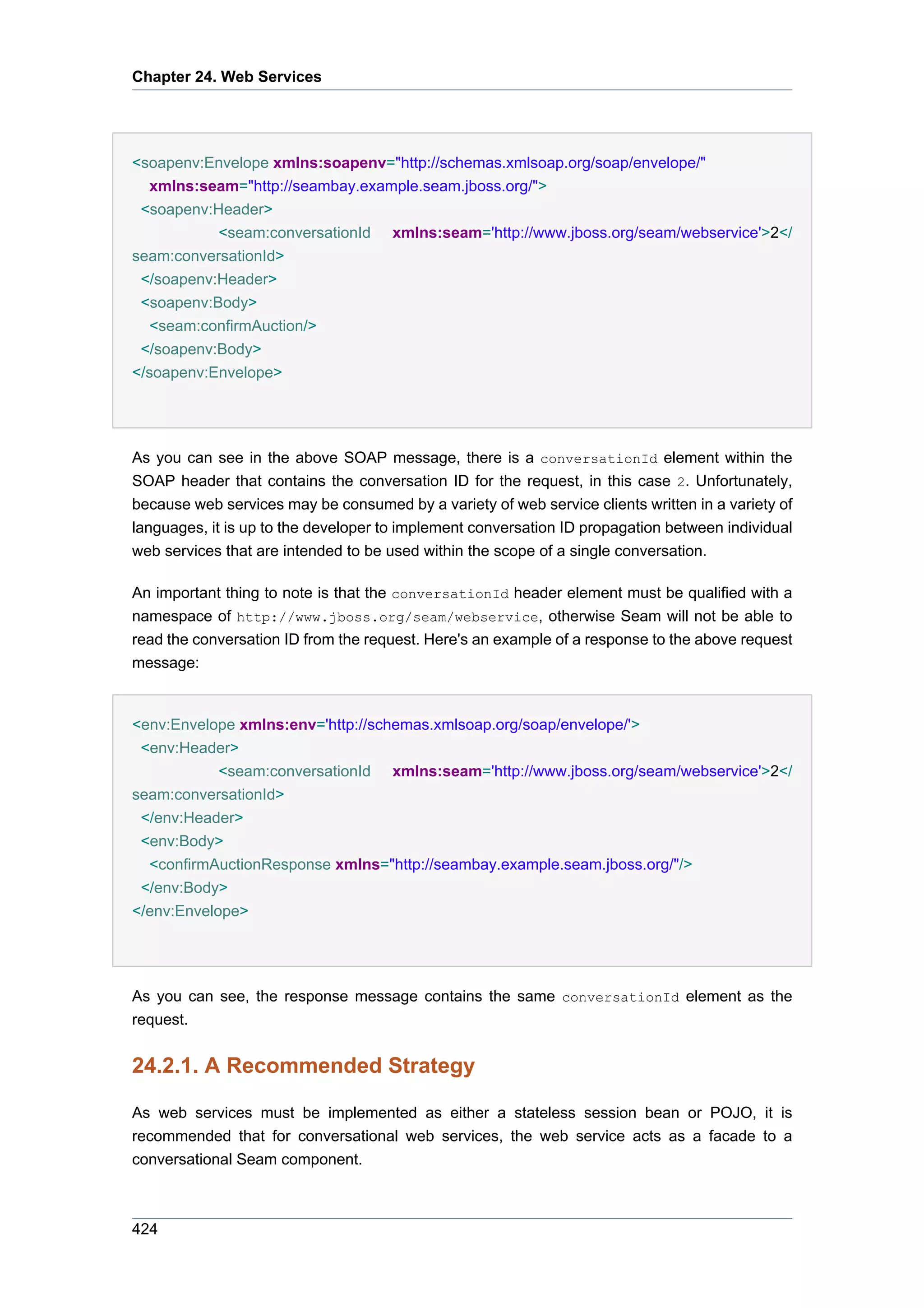 Chapter 24. Web Services




<soapenv:Envelope xmlns:soapenv="http://schemas.xmlsoap.org/soap/envelope/"
  xmlns:seam="http://seambay.example.seam.jboss.org/">
 <soapenv:Header>
           <seam:conversationId      xmlns:seam='http://www.jboss.org/seam/webservice'>2</
seam:conversationId>
 </soapenv:Header>
 <soapenv:Body>
   <seam:confirmAuction/>
 </soapenv:Body>
</soapenv:Envelope>




As you can see in the above SOAP message, there is a conversationId element within the
SOAP header that contains the conversation ID for the request, in this case 2. Unfortunately,
because web services may be consumed by a variety of web service clients written in a variety of
languages, it is up to the developer to implement conversation ID propagation between individual
web services that are intended to be used within the scope of a single conversation.

An important thing to note is that the conversationId header element must be qualified with a
namespace of http://www.jboss.org/seam/webservice, otherwise Seam will not be able to
read the conversation ID from the request. Here's an example of a response to the above request
message:


<env:Envelope xmlns:env='http://schemas.xmlsoap.org/soap/envelope/'>
 <env:Header>
            <seam:conversationId xmlns:seam='http://www.jboss.org/seam/webservice'>2</
seam:conversationId>
 </env:Header>
 <env:Body>
  <confirmAuctionResponse xmlns="http://seambay.example.seam.jboss.org/"/>
 </env:Body>
</env:Envelope>




As you can see, the response message contains the same conversationId element as the
request.


24.2.1. A Recommended Strategy

As web services must be implemented as either a stateless session bean or POJO, it is
recommended that for conversational web services, the web service acts as a facade to a
conversational Seam component.



424
 