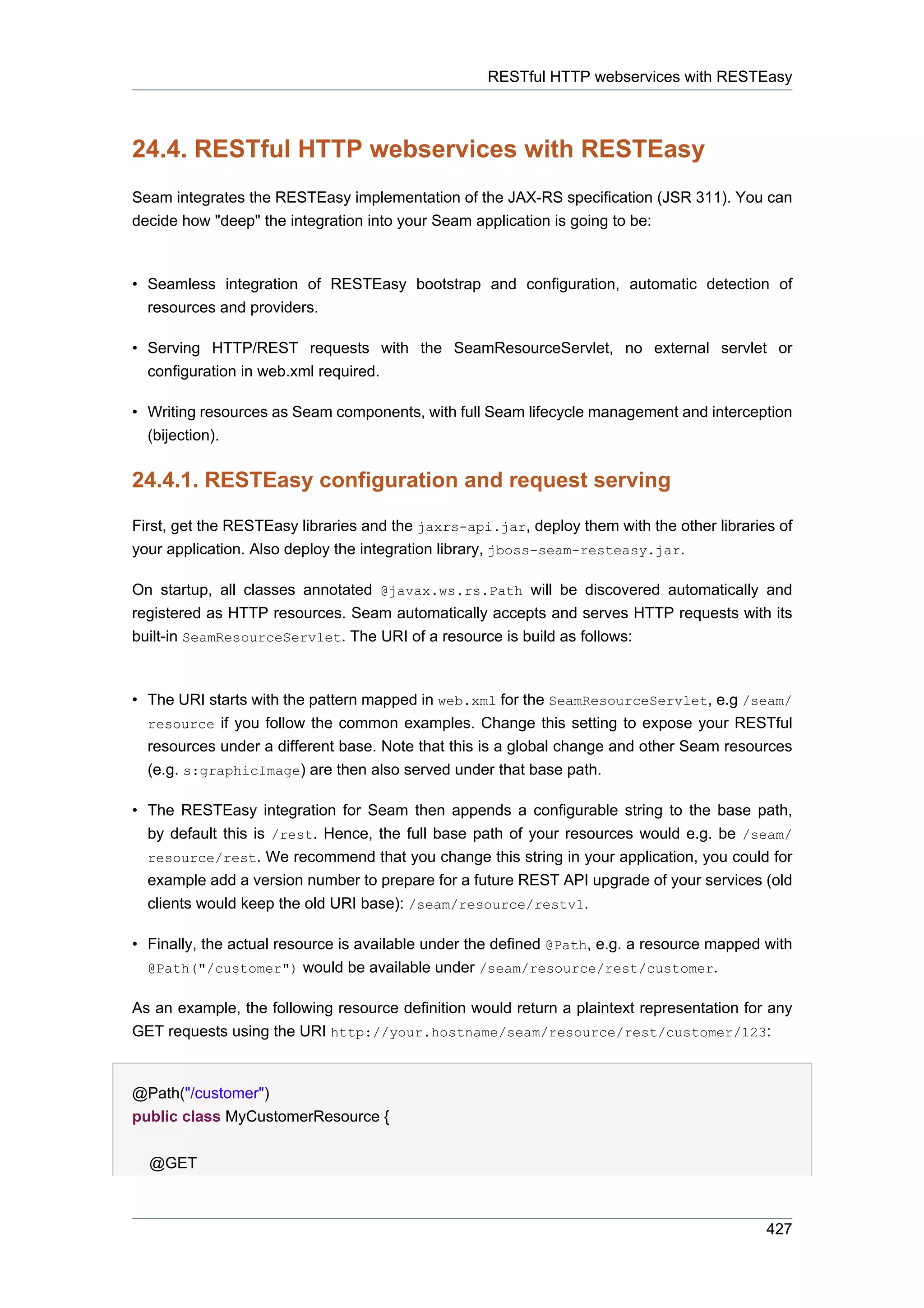 RESTful HTTP webservices with RESTEasy



24.4. RESTful HTTP webservices with RESTEasy
Seam integrates the RESTEasy implementation of the JAX-RS specification (JSR 311). You can
decide how "deep" the integration into your Seam application is going to be:



• Seamless integration of RESTEasy bootstrap and configuration, automatic detection of
  resources and providers.

• Serving HTTP/REST requests with the SeamResourceServlet, no external servlet or
  configuration in web.xml required.

• Writing resources as Seam components, with full Seam lifecycle management and interception
  (bijection).


24.4.1. RESTEasy configuration and request serving

First, get the RESTEasy libraries and the jaxrs-api.jar, deploy them with the other libraries of
your application. Also deploy the integration library, jboss-seam-resteasy.jar.

On startup, all classes annotated @javax.ws.rs.Path will be discovered automatically and
registered as HTTP resources. Seam automatically accepts and serves HTTP requests with its
built-in SeamResourceServlet. The URI of a resource is build as follows:



• The URI starts with the pattern mapped in web.xml for the SeamResourceServlet, e.g /seam/
  resource if you follow the common examples. Change this setting to expose your RESTful
  resources under a different base. Note that this is a global change and other Seam resources
  (e.g. s:graphicImage) are then also served under that base path.

• The RESTEasy integration for Seam then appends a configurable string to the base path,
  by default this is /rest. Hence, the full base path of your resources would e.g. be /seam/
  resource/rest. We recommend that you change this string in your application, you could for
  example add a version number to prepare for a future REST API upgrade of your services (old
  clients would keep the old URI base): /seam/resource/restv1.

• Finally, the actual resource is available under the defined @Path, e.g. a resource mapped with
  @Path("/customer") would be available under /seam/resource/rest/customer.

As an example, the following resource definition would return a plaintext representation for any
GET requests using the URI http://your.hostname/seam/resource/rest/customer/123:


@Path("/customer")
public class MyCustomerResource {


  @GET



                                                                                            427
 