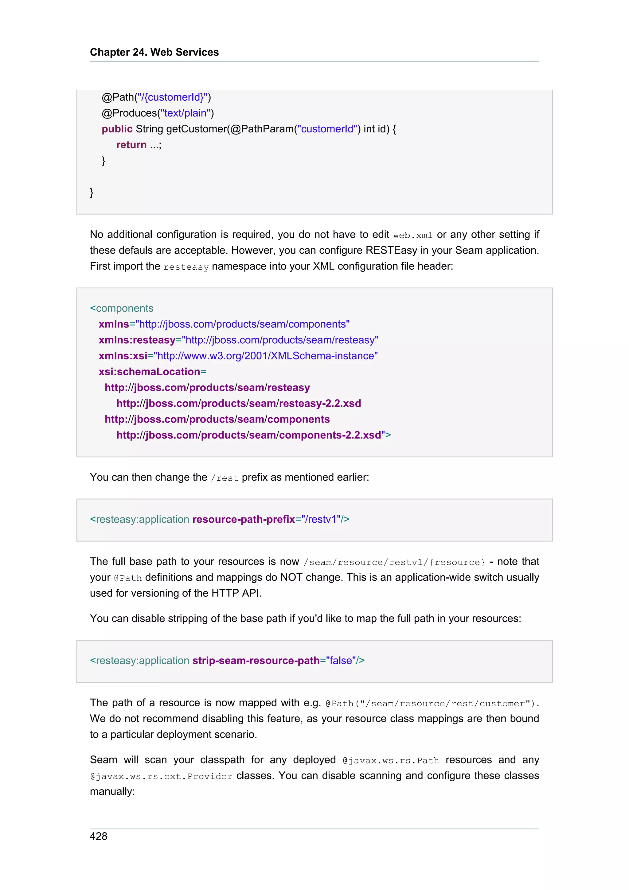 Chapter 24. Web Services



    @Path("/{customerId}")
    @Produces("text/plain")
    public String getCustomer(@PathParam("customerId") int id) {
      return ...;
    }


}


No additional configuration is required, you do not have to edit web.xml or any other setting if
these defauls are acceptable. However, you can configure RESTEasy in your Seam application.
First import the resteasy namespace into your XML configuration file header:


<components
  xmlns="http://jboss.com/products/seam/components"
  xmlns:resteasy="http://jboss.com/products/seam/resteasy"
  xmlns:xsi="http://www.w3.org/2001/XMLSchema-instance"
  xsi:schemaLocation=
   http://jboss.com/products/seam/resteasy
      http://jboss.com/products/seam/resteasy-2.2.xsd
   http://jboss.com/products/seam/components
      http://jboss.com/products/seam/components-2.2.xsd">


You can then change the /rest prefix as mentioned earlier:


<resteasy:application resource-path-prefix="/restv1"/>


The full base path to your resources is now /seam/resource/restv1/{resource} - note that
your @Path definitions and mappings do NOT change. This is an application-wide switch usually
used for versioning of the HTTP API.

You can disable stripping of the base path if you'd like to map the full path in your resources:


<resteasy:application strip-seam-resource-path="false"/>


The path of a resource is now mapped with e.g. @Path("/seam/resource/rest/customer").
We do not recommend disabling this feature, as your resource class mappings are then bound
to a particular deployment scenario.

Seam will scan your classpath for any deployed @javax.ws.rs.Path resources and any
@javax.ws.rs.ext.Provider classes. You can disable scanning and configure these classes
manually:



428
 