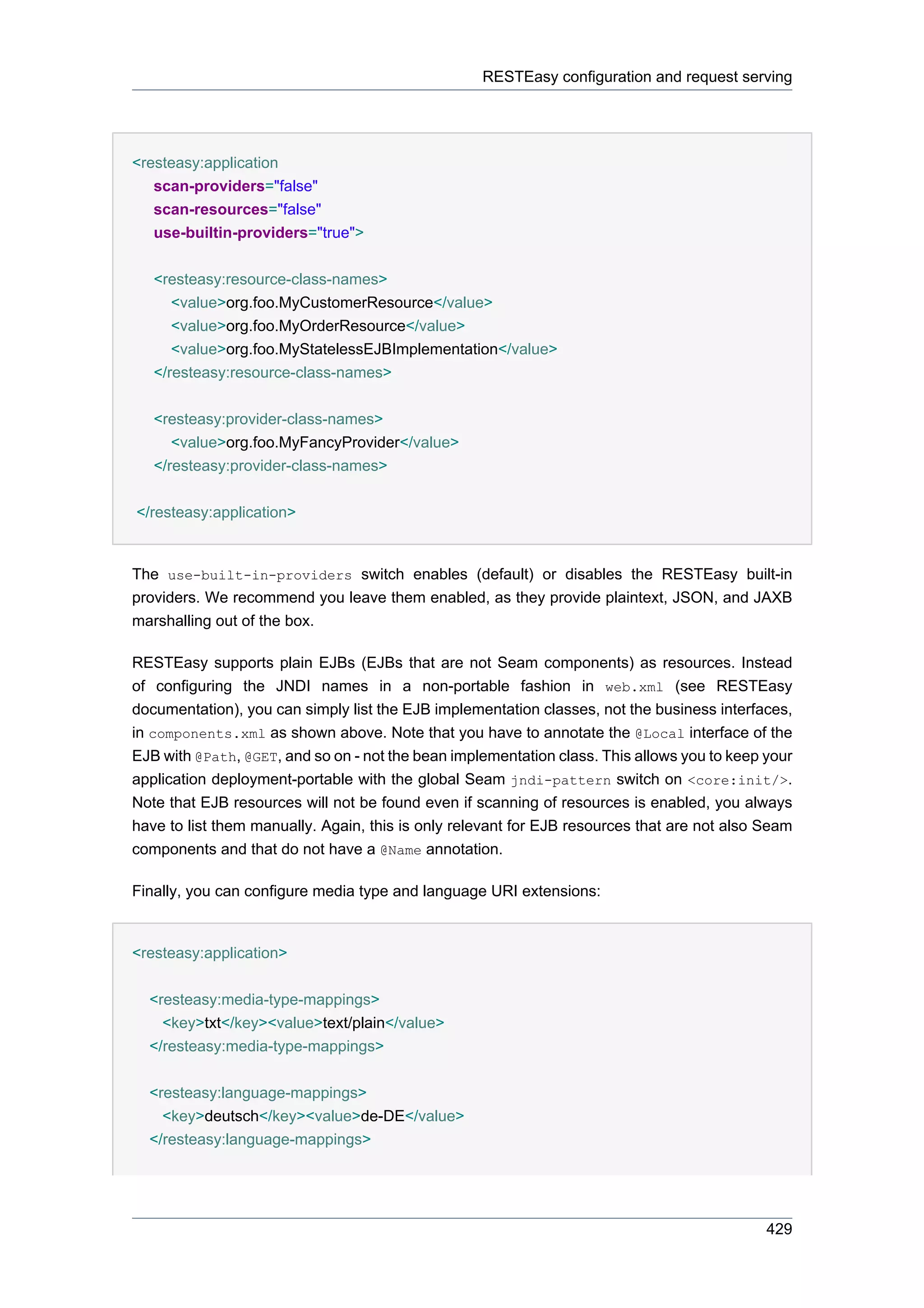 RESTEasy configuration and request serving




<resteasy:application
   scan-providers="false"
   scan-resources="false"
   use-builtin-providers="true">


   <resteasy:resource-class-names>
      <value>org.foo.MyCustomerResource</value>
      <value>org.foo.MyOrderResource</value>
      <value>org.foo.MyStatelessEJBImplementation</value>
   </resteasy:resource-class-names>


   <resteasy:provider-class-names>
      <value>org.foo.MyFancyProvider</value>
   </resteasy:provider-class-names>


</resteasy:application>


The use-built-in-providers switch enables (default) or disables the RESTEasy built-in
providers. We recommend you leave them enabled, as they provide plaintext, JSON, and JAXB
marshalling out of the box.

RESTEasy supports plain EJBs (EJBs that are not Seam components) as resources. Instead
of configuring the JNDI names in a non-portable fashion in web.xml (see RESTEasy
documentation), you can simply list the EJB implementation classes, not the business interfaces,
in components.xml as shown above. Note that you have to annotate the @Local interface of the
EJB with @Path, @GET, and so on - not the bean implementation class. This allows you to keep your
application deployment-portable with the global Seam jndi-pattern switch on <core:init/>.
Note that EJB resources will not be found even if scanning of resources is enabled, you always
have to list them manually. Again, this is only relevant for EJB resources that are not also Seam
components and that do not have a @Name annotation.

Finally, you can configure media type and language URI extensions:


<resteasy:application>


  <resteasy:media-type-mappings>
    <key>txt</key><value>text/plain</value>
  </resteasy:media-type-mappings>


  <resteasy:language-mappings>
    <key>deutsch</key><value>de-DE</value>
  </resteasy:language-mappings>




                                                                                             429
 