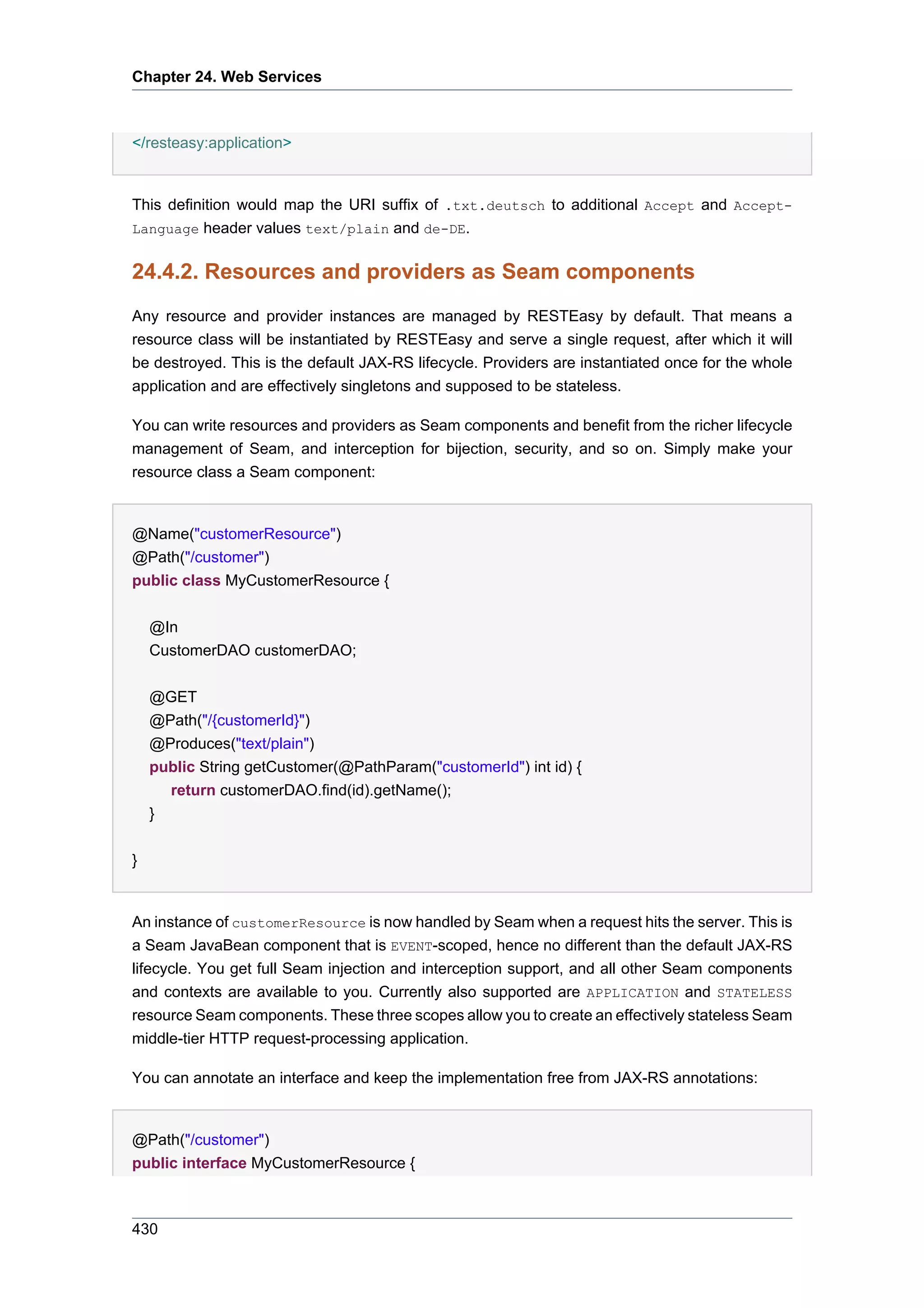 Chapter 24. Web Services



</resteasy:application>


This definition would map the URI suffix of .txt.deutsch to additional Accept and Accept-
Language header values text/plain and de-DE.


24.4.2. Resources and providers as Seam components
Any resource and provider instances are managed by RESTEasy by default. That means a
resource class will be instantiated by RESTEasy and serve a single request, after which it will
be destroyed. This is the default JAX-RS lifecycle. Providers are instantiated once for the whole
application and are effectively singletons and supposed to be stateless.

You can write resources and providers as Seam components and benefit from the richer lifecycle
management of Seam, and interception for bijection, security, and so on. Simply make your
resource class a Seam component:


@Name("customerResource")
@Path("/customer")
public class MyCustomerResource {


    @In
    CustomerDAO customerDAO;


    @GET
    @Path("/{customerId}")
    @Produces("text/plain")
    public String getCustomer(@PathParam("customerId") int id) {
      return customerDAO.find(id).getName();
    }


}


An instance of customerResource is now handled by Seam when a request hits the server. This is
a Seam JavaBean component that is EVENT-scoped, hence no different than the default JAX-RS
lifecycle. You get full Seam injection and interception support, and all other Seam components
and contexts are available to you. Currently also supported are APPLICATION and STATELESS
resource Seam components. These three scopes allow you to create an effectively stateless Seam
middle-tier HTTP request-processing application.

You can annotate an interface and keep the implementation free from JAX-RS annotations:


@Path("/customer")
public interface MyCustomerResource {



430
 