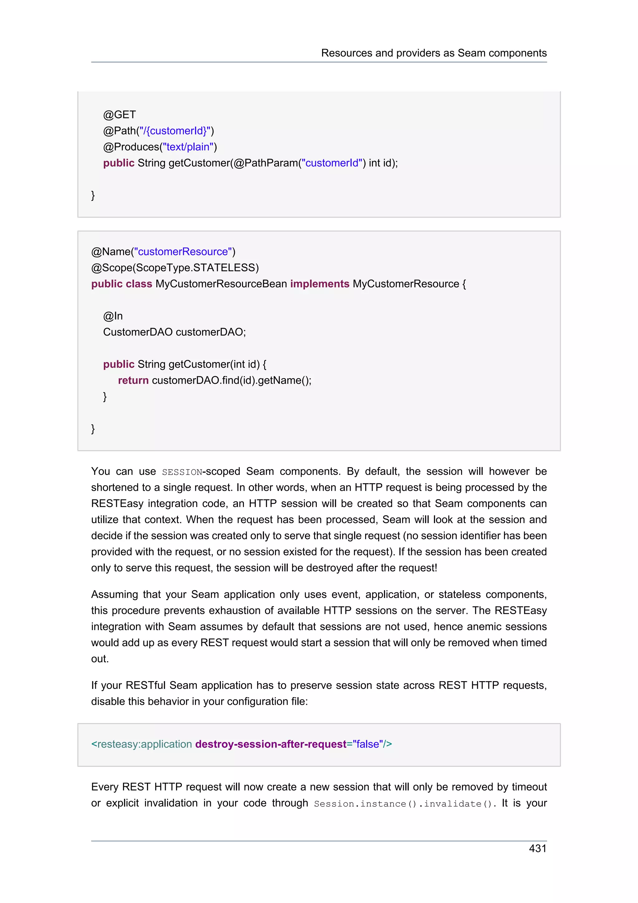 Resources and providers as Seam components




    @GET
    @Path("/{customerId}")
    @Produces("text/plain")
    public String getCustomer(@PathParam("customerId") int id);


}




@Name("customerResource")
@Scope(ScopeType.STATELESS)
public class MyCustomerResourceBean implements MyCustomerResource {


    @In
    CustomerDAO customerDAO;


    public String getCustomer(int id) {
      return customerDAO.find(id).getName();
    }


}


You can use SESSION-scoped Seam components. By default, the session will however be
shortened to a single request. In other words, when an HTTP request is being processed by the
RESTEasy integration code, an HTTP session will be created so that Seam components can
utilize that context. When the request has been processed, Seam will look at the session and
decide if the session was created only to serve that single request (no session identifier has been
provided with the request, or no session existed for the request). If the session has been created
only to serve this request, the session will be destroyed after the request!

Assuming that your Seam application only uses event, application, or stateless components,
this procedure prevents exhaustion of available HTTP sessions on the server. The RESTEasy
integration with Seam assumes by default that sessions are not used, hence anemic sessions
would add up as every REST request would start a session that will only be removed when timed
out.

If your RESTful Seam application has to preserve session state across REST HTTP requests,
disable this behavior in your configuration file:


<resteasy:application destroy-session-after-request="false"/>


Every REST HTTP request will now create a new session that will only be removed by timeout
or explicit invalidation in your code through Session.instance().invalidate(). It is your



                                                                                               431
 