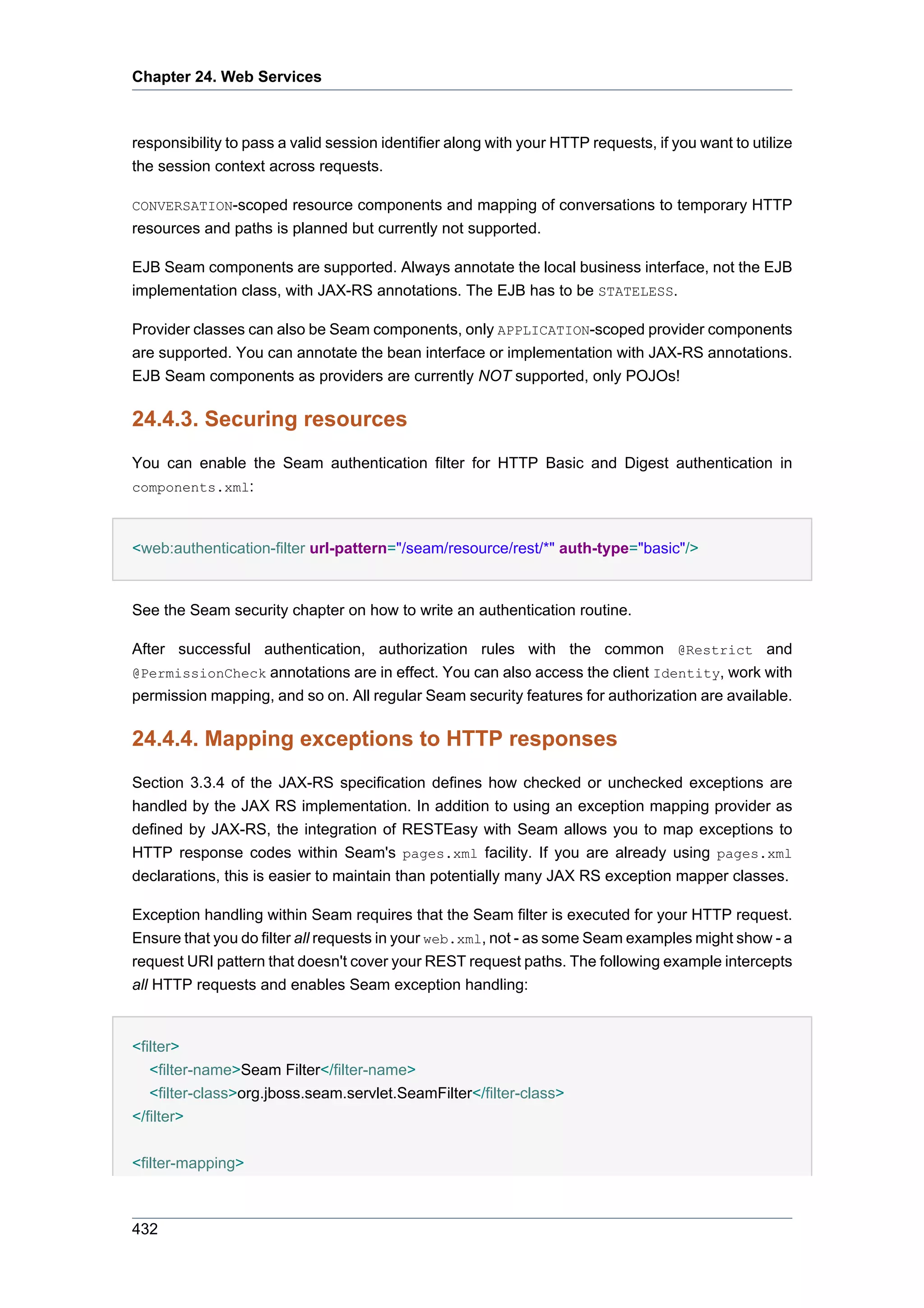 Chapter 24. Web Services



responsibility to pass a valid session identifier along with your HTTP requests, if you want to utilize
the session context across requests.

CONVERSATION-scoped resource components and mapping of conversations to temporary HTTP
resources and paths is planned but currently not supported.

EJB Seam components are supported. Always annotate the local business interface, not the EJB
implementation class, with JAX-RS annotations. The EJB has to be STATELESS.

Provider classes can also be Seam components, only APPLICATION-scoped provider components
are supported. You can annotate the bean interface or implementation with JAX-RS annotations.
EJB Seam components as providers are currently NOT supported, only POJOs!

24.4.3. Securing resources
You can enable the Seam authentication filter for HTTP Basic and Digest authentication in
components.xml:



<web:authentication-filter url-pattern="/seam/resource/rest/*" auth-type="basic"/>


See the Seam security chapter on how to write an authentication routine.

After successful authentication, authorization rules with the common @Restrict and
@PermissionCheck annotations are in effect. You can also access the client Identity, work with
permission mapping, and so on. All regular Seam security features for authorization are available.

24.4.4. Mapping exceptions to HTTP responses
Section 3.3.4 of the JAX-RS specification defines how checked or unchecked exceptions are
handled by the JAX RS implementation. In addition to using an exception mapping provider as
defined by JAX-RS, the integration of RESTEasy with Seam allows you to map exceptions to
HTTP response codes within Seam's pages.xml facility. If you are already using pages.xml
declarations, this is easier to maintain than potentially many JAX RS exception mapper classes.

Exception handling within Seam requires that the Seam filter is executed for your HTTP request.
Ensure that you do filter all requests in your web.xml, not - as some Seam examples might show - a
request URI pattern that doesn't cover your REST request paths. The following example intercepts
all HTTP requests and enables Seam exception handling:


<filter>
   <filter-name>Seam Filter</filter-name>
   <filter-class>org.jboss.seam.servlet.SeamFilter</filter-class>
</filter>


<filter-mapping>



432
 