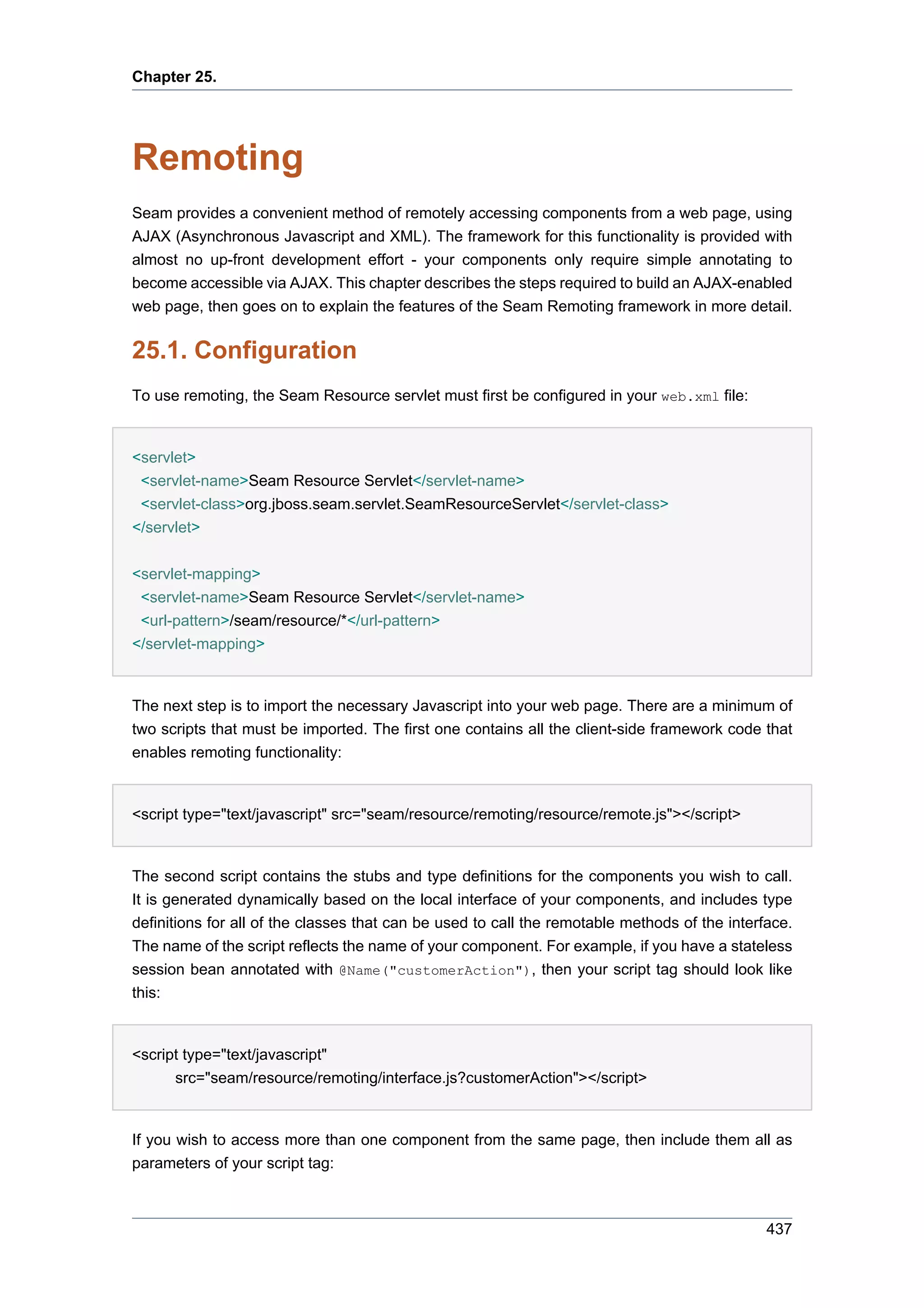 Chapter 25.




Remoting
Seam provides a convenient method of remotely accessing components from a web page, using
AJAX (Asynchronous Javascript and XML). The framework for this functionality is provided with
almost no up-front development effort - your components only require simple annotating to
become accessible via AJAX. This chapter describes the steps required to build an AJAX-enabled
web page, then goes on to explain the features of the Seam Remoting framework in more detail.


25.1. Configuration
To use remoting, the Seam Resource servlet must first be configured in your web.xml file:


<servlet>
 <servlet-name>Seam Resource Servlet</servlet-name>
 <servlet-class>org.jboss.seam.servlet.SeamResourceServlet</servlet-class>
</servlet>


<servlet-mapping>
 <servlet-name>Seam Resource Servlet</servlet-name>
 <url-pattern>/seam/resource/*</url-pattern>
</servlet-mapping>


The next step is to import the necessary Javascript into your web page. There are a minimum of
two scripts that must be imported. The first one contains all the client-side framework code that
enables remoting functionality:


<script type="text/javascript" src="seam/resource/remoting/resource/remote.js"></script>


The second script contains the stubs and type definitions for the components you wish to call.
It is generated dynamically based on the local interface of your components, and includes type
definitions for all of the classes that can be used to call the remotable methods of the interface.
The name of the script reflects the name of your component. For example, if you have a stateless
session bean annotated with @Name("customerAction"), then your script tag should look like
this:


<script type="text/javascript"
      src="seam/resource/remoting/interface.js?customerAction"></script>


If you wish to access more than one component from the same page, then include them all as
parameters of your script tag:



                                                                                               437
 