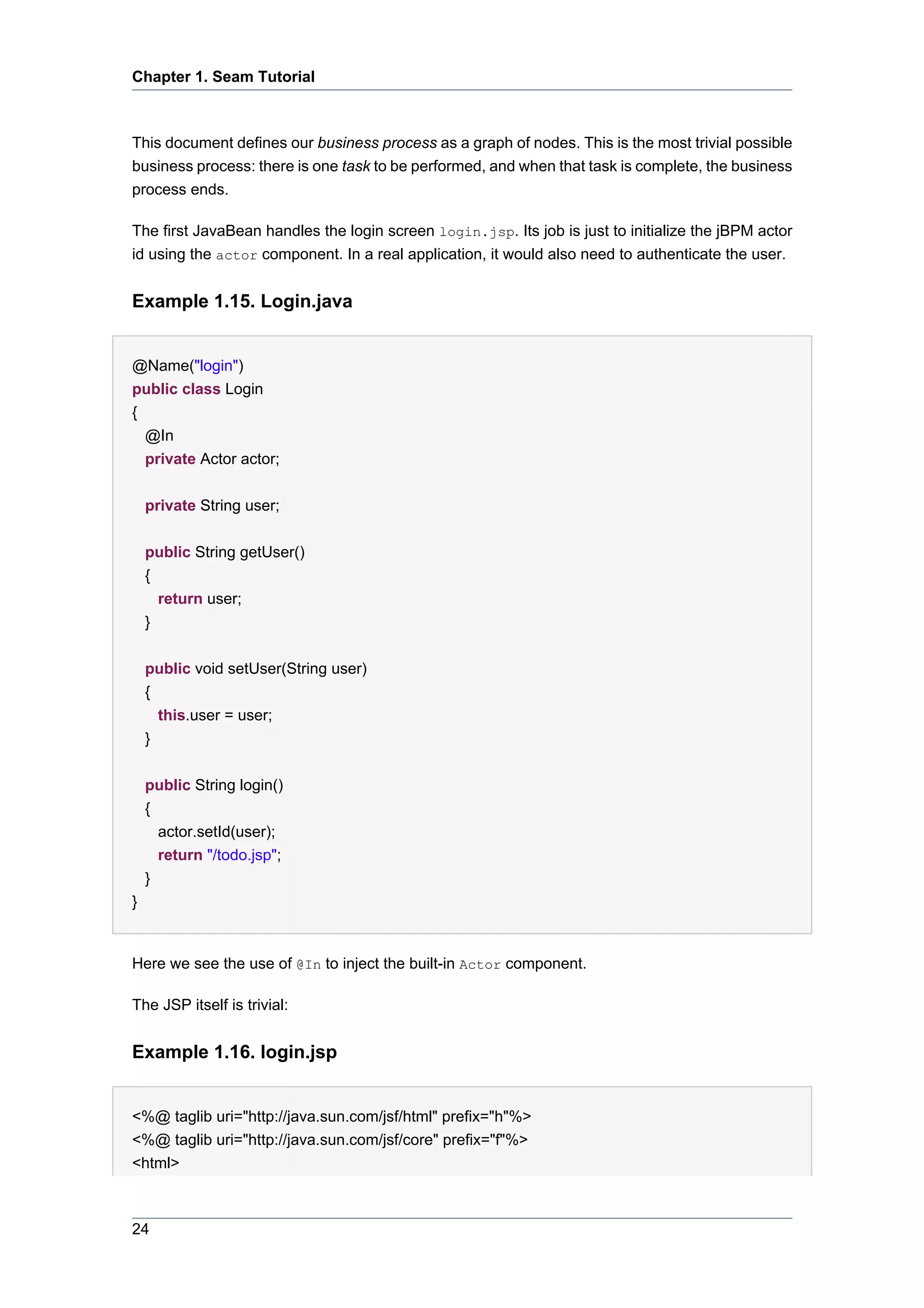 Chapter 1. Seam Tutorial



This document defines our business process as a graph of nodes. This is the most trivial possible
business process: there is one task to be performed, and when that task is complete, the business
process ends.

The first JavaBean handles the login screen login.jsp. Its job is just to initialize the jBPM actor
id using the actor component. In a real application, it would also need to authenticate the user.


Example 1.15. Login.java


@Name("login")
public class Login
{
  @In
  private Actor actor;


    private String user;


    public String getUser()
    {
      return user;
    }


    public void setUser(String user)
    {
      this.user = user;
    }


    public String login()
    {
      actor.setId(user);
      return "/todo.jsp";
    }
}


Here we see the use of @In to inject the built-in Actor component.

The JSP itself is trivial:


Example 1.16. login.jsp


<%@ taglib uri="http://java.sun.com/jsf/html" prefix="h"%>
<%@ taglib uri="http://java.sun.com/jsf/core" prefix="f"%>
<html>



24
 