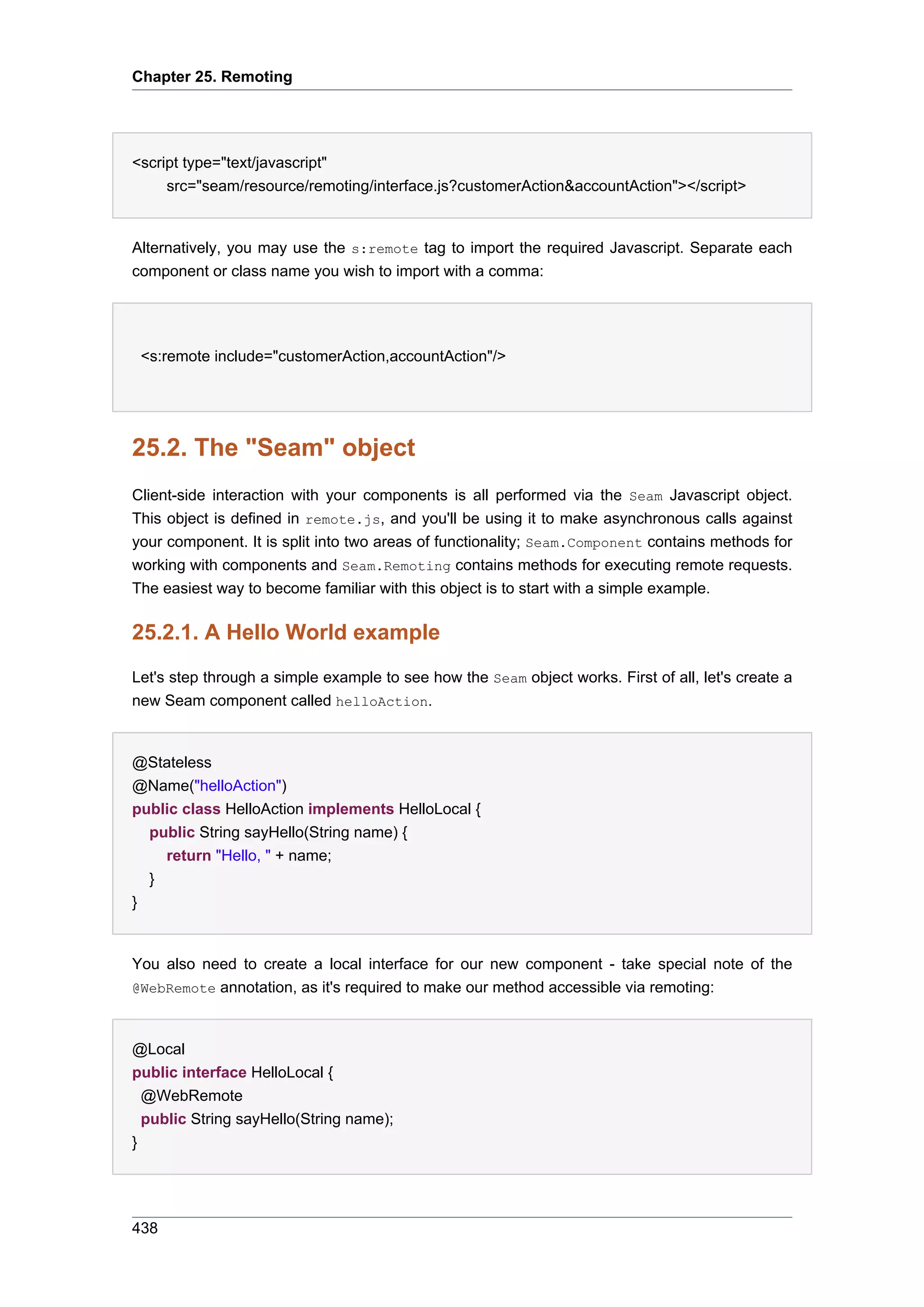 Chapter 25. Remoting




<script type="text/javascript"
     src="seam/resource/remoting/interface.js?customerAction&accountAction"></script>


Alternatively, you may use the s:remote tag to import the required Javascript. Separate each
component or class name you wish to import with a comma:




 <s:remote include="customerAction,accountAction"/>




25.2. The "Seam" object
Client-side interaction with your components is all performed via the Seam Javascript object.
This object is defined in remote.js, and you'll be using it to make asynchronous calls against
your component. It is split into two areas of functionality; Seam.Component contains methods for
working with components and Seam.Remoting contains methods for executing remote requests.
The easiest way to become familiar with this object is to start with a simple example.

25.2.1. A Hello World example
Let's step through a simple example to see how the Seam object works. First of all, let's create a
new Seam component called helloAction.


@Stateless
@Name("helloAction")
public class HelloAction implements HelloLocal {
  public String sayHello(String name) {
    return "Hello, " + name;
  }
}


You also need to create a local interface for our new component - take special note of the
@WebRemote annotation, as it's required to make our method accessible via remoting:



@Local
public interface HelloLocal {
  @WebRemote
  public String sayHello(String name);
}




438
 