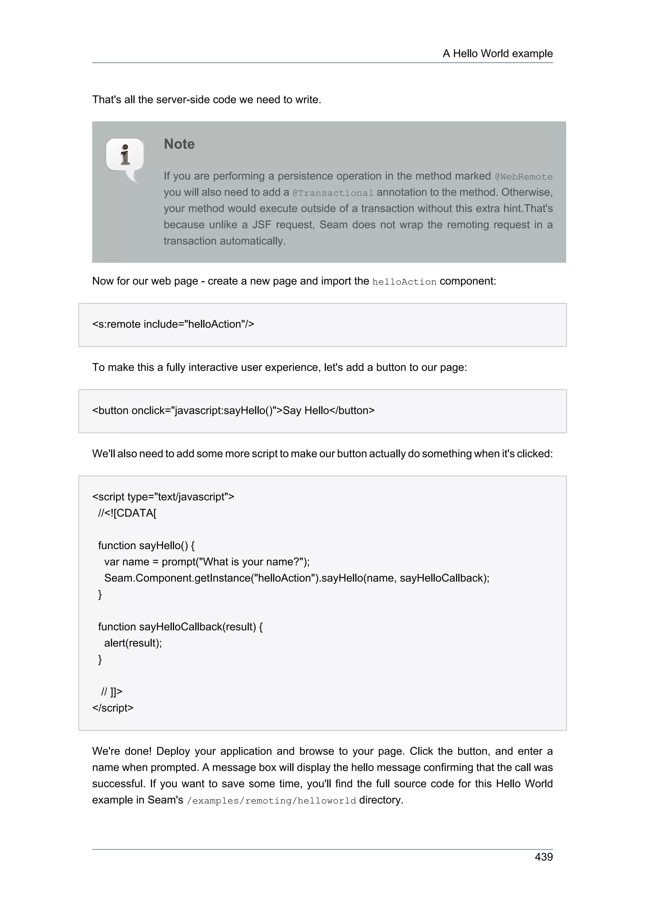 A Hello World example



That's all the server-side code we need to write.



               Note

               If you are performing a persistence operation in the method marked @WebRemote
               you will also need to add a @Transactional annotation to the method. Otherwise,
               your method would execute outside of a transaction without this extra hint.That's
               because unlike a JSF request, Seam does not wrap the remoting request in a
               transaction automatically.


Now for our web page - create a new page and import the helloAction component:


<s:remote include="helloAction"/>


To make this a fully interactive user experience, let's add a button to our page:


<button onclick="javascript:sayHello()">Say Hello</button>


We'll also need to add some more script to make our button actually do something when it's clicked:


<script type="text/javascript">
 //<![CDATA[


 function sayHello() {
   var name = prompt("What is your name?");
   Seam.Component.getInstance("helloAction").sayHello(name, sayHelloCallback);
 }


 function sayHelloCallback(result) {
   alert(result);
 }


  // ]]>
</script>


We're done! Deploy your application and browse to your page. Click the button, and enter a
name when prompted. A message box will display the hello message confirming that the call was
successful. If you want to save some time, you'll find the full source code for this Hello World
example in Seam's /examples/remoting/helloworld directory.




                                                                                               439
 