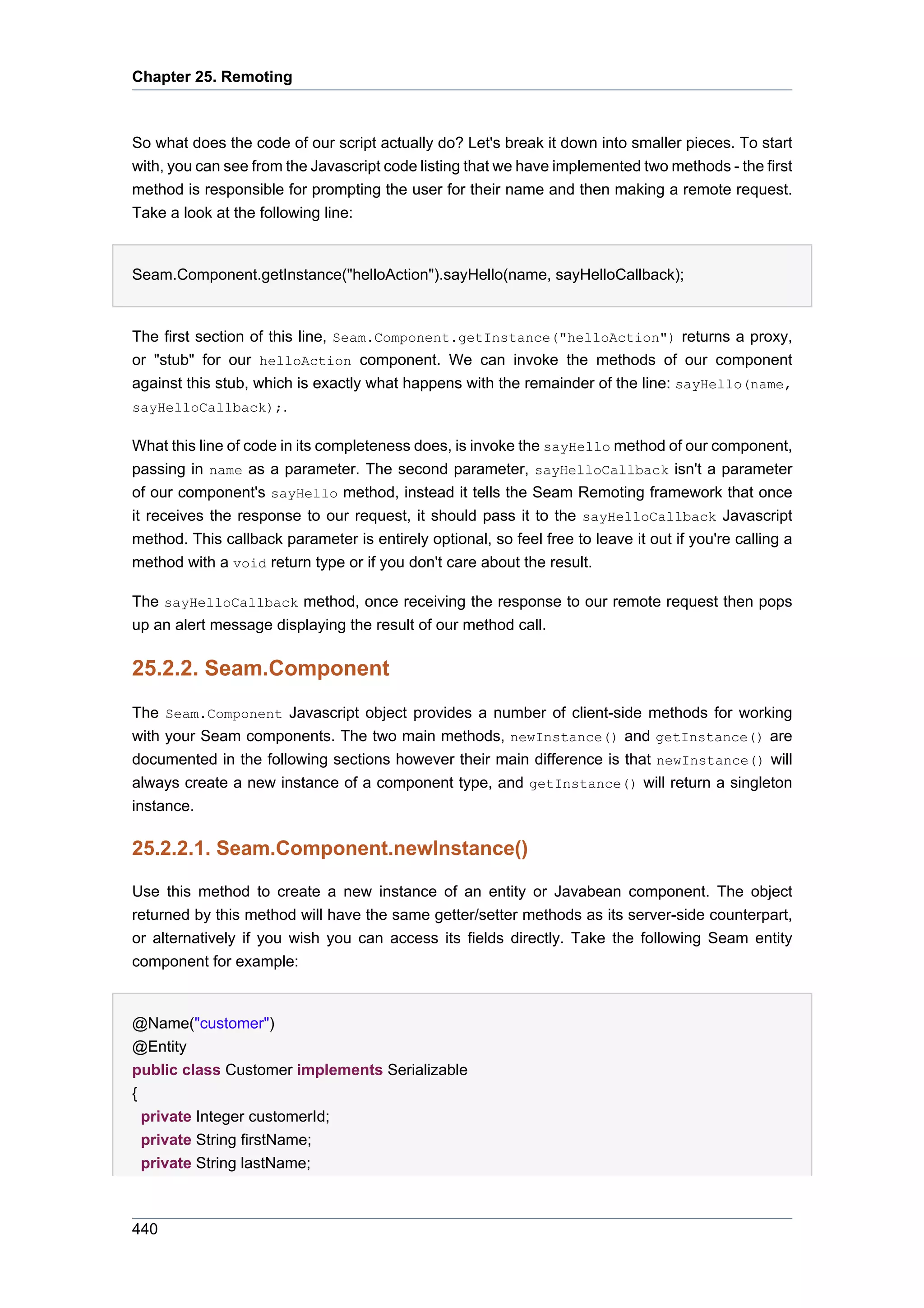 Chapter 25. Remoting



So what does the code of our script actually do? Let's break it down into smaller pieces. To start
with, you can see from the Javascript code listing that we have implemented two methods - the first
method is responsible for prompting the user for their name and then making a remote request.
Take a look at the following line:


Seam.Component.getInstance("helloAction").sayHello(name, sayHelloCallback);


The first section of this line, Seam.Component.getInstance("helloAction") returns a proxy,
or "stub" for our helloAction component. We can invoke the methods of our component
against this stub, which is exactly what happens with the remainder of the line: sayHello(name,
sayHelloCallback);.

What this line of code in its completeness does, is invoke the sayHello method of our component,
passing in name as a parameter. The second parameter, sayHelloCallback isn't a parameter
of our component's sayHello method, instead it tells the Seam Remoting framework that once
it receives the response to our request, it should pass it to the sayHelloCallback Javascript
method. This callback parameter is entirely optional, so feel free to leave it out if you're calling a
method with a void return type or if you don't care about the result.

The sayHelloCallback method, once receiving the response to our remote request then pops
up an alert message displaying the result of our method call.

25.2.2. Seam.Component
The Seam.Component Javascript object provides a number of client-side methods for working
with your Seam components. The two main methods, newInstance() and getInstance() are
documented in the following sections however their main difference is that newInstance() will
always create a new instance of a component type, and getInstance() will return a singleton
instance.

25.2.2.1. Seam.Component.newInstance()

Use this method to create a new instance of an entity or Javabean component. The object
returned by this method will have the same getter/setter methods as its server-side counterpart,
or alternatively if you wish you can access its fields directly. Take the following Seam entity
component for example:


@Name("customer")
@Entity
public class Customer implements Serializable
{
  private Integer customerId;
  private String firstName;
  private String lastName;



440
 