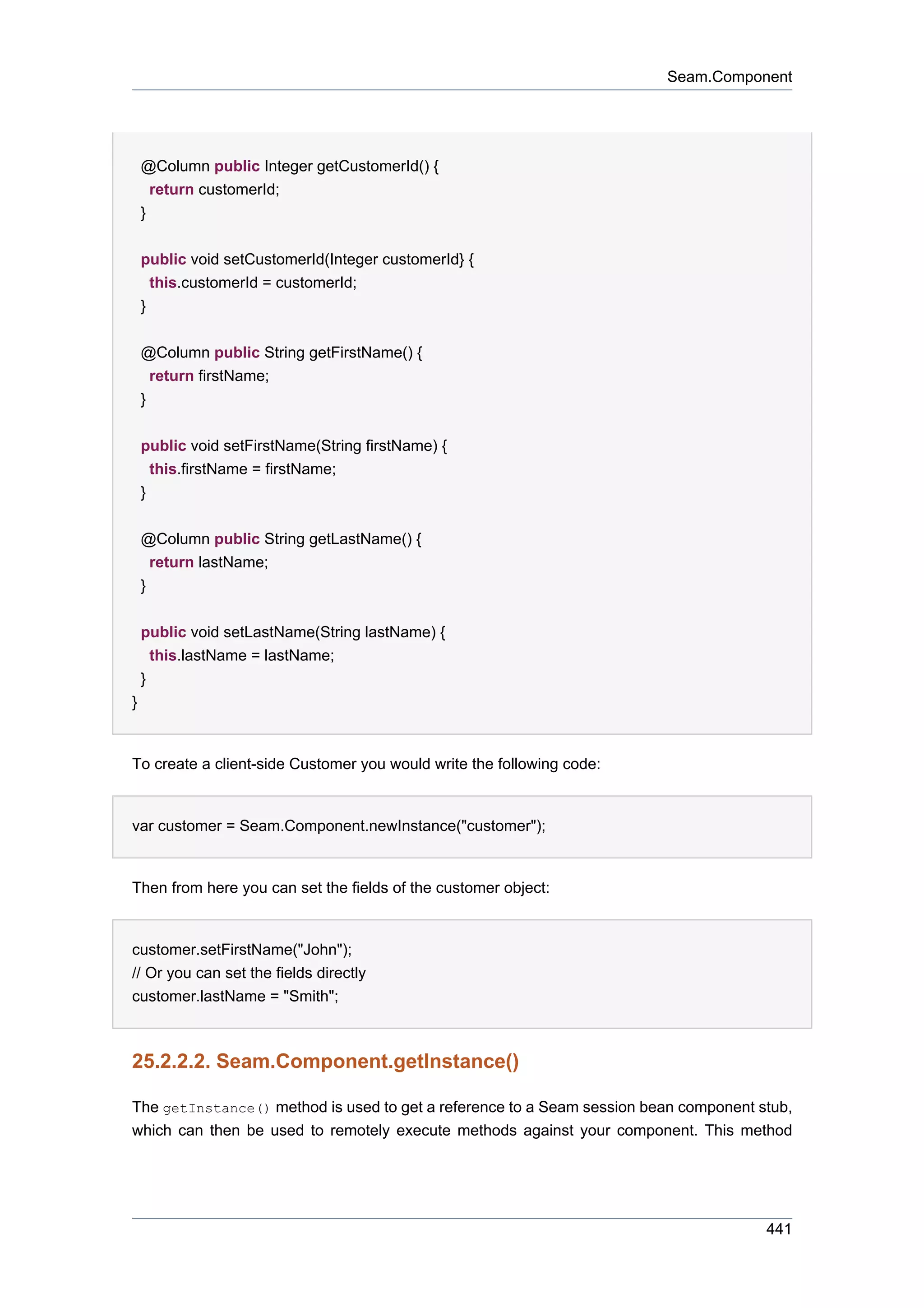 Seam.Component




    @Column public Integer getCustomerId() {
      return customerId;
    }


    public void setCustomerId(Integer customerId} {
      this.customerId = customerId;
    }

    @Column public String getFirstName() {
      return firstName;
    }


    public void setFirstName(String firstName) {
      this.firstName = firstName;
    }


    @Column public String getLastName() {
      return lastName;
    }


    public void setLastName(String lastName) {
      this.lastName = lastName;
    }
}


To create a client-side Customer you would write the following code:


var customer = Seam.Component.newInstance("customer");


Then from here you can set the fields of the customer object:


customer.setFirstName("John");
// Or you can set the fields directly
customer.lastName = "Smith";



25.2.2.2. Seam.Component.getInstance()

The getInstance() method is used to get a reference to a Seam session bean component stub,
which can then be used to remotely execute methods against your component. This method




                                                                                      441
 