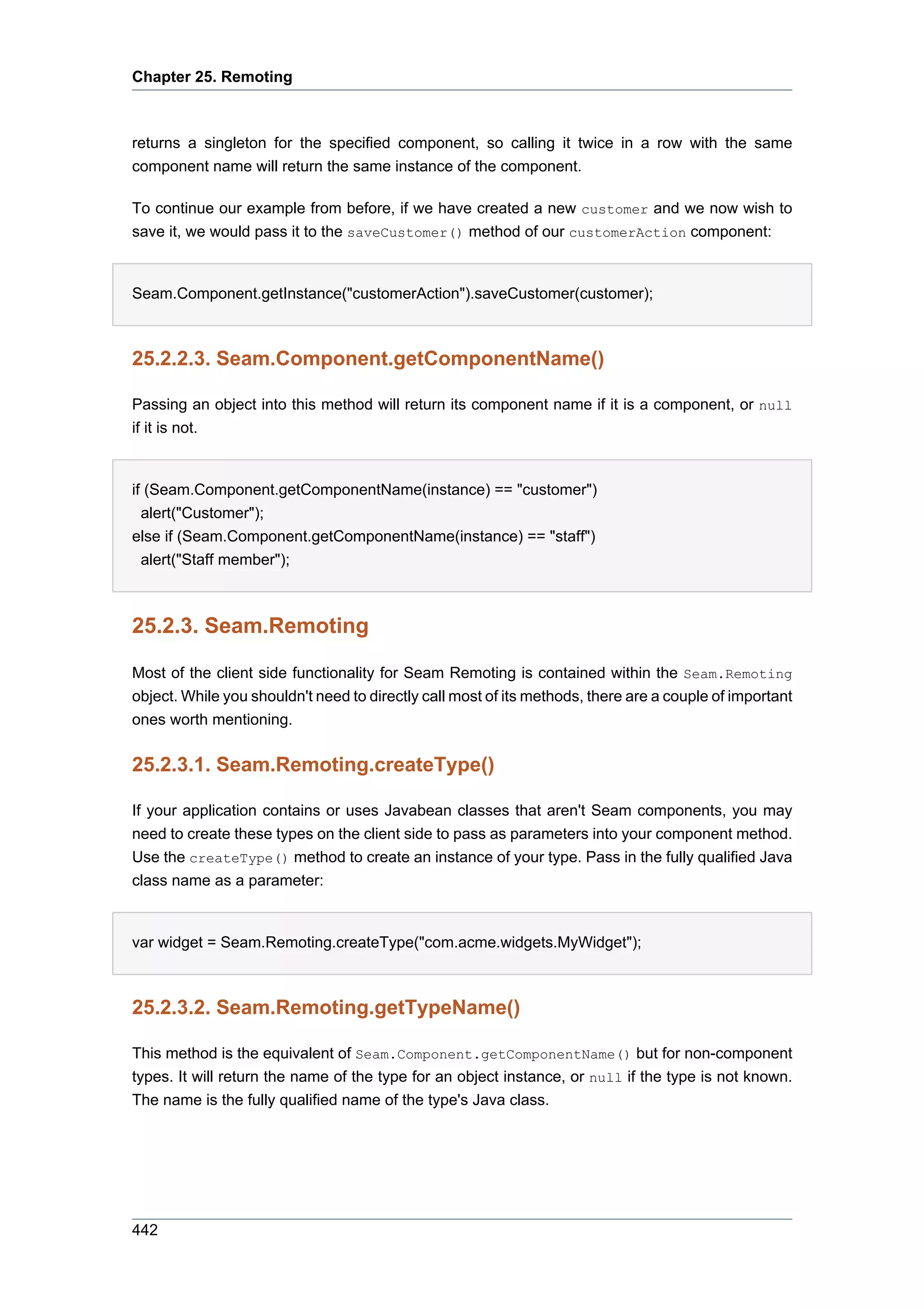 Chapter 25. Remoting



returns a singleton for the specified component, so calling it twice in a row with the same
component name will return the same instance of the component.

To continue our example from before, if we have created a new customer and we now wish to
save it, we would pass it to the saveCustomer() method of our customerAction component:


Seam.Component.getInstance("customerAction").saveCustomer(customer);



25.2.2.3. Seam.Component.getComponentName()

Passing an object into this method will return its component name if it is a component, or null
if it is not.


if (Seam.Component.getComponentName(instance) == "customer")
  alert("Customer");
else if (Seam.Component.getComponentName(instance) == "staff")
 alert("Staff member");



25.2.3. Seam.Remoting

Most of the client side functionality for Seam Remoting is contained within the Seam.Remoting
object. While you shouldn't need to directly call most of its methods, there are a couple of important
ones worth mentioning.


25.2.3.1. Seam.Remoting.createType()

If your application contains or uses Javabean classes that aren't Seam components, you may
need to create these types on the client side to pass as parameters into your component method.
Use the createType() method to create an instance of your type. Pass in the fully qualified Java
class name as a parameter:


var widget = Seam.Remoting.createType("com.acme.widgets.MyWidget");



25.2.3.2. Seam.Remoting.getTypeName()

This method is the equivalent of Seam.Component.getComponentName() but for non-component
types. It will return the name of the type for an object instance, or null if the type is not known.
The name is the fully qualified name of the type's Java class.




442
 