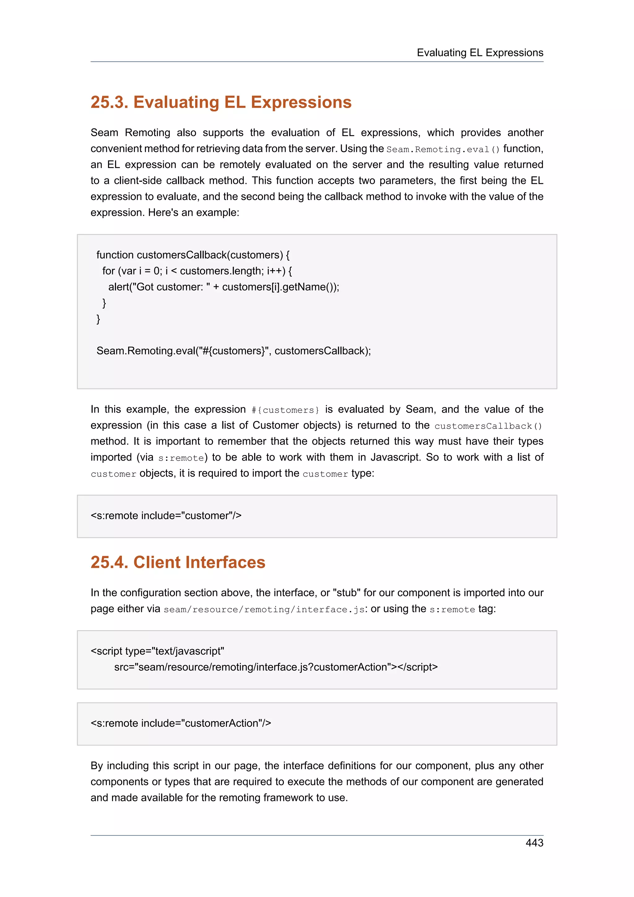 Evaluating EL Expressions



25.3. Evaluating EL Expressions
Seam Remoting also supports the evaluation of EL expressions, which provides another
convenient method for retrieving data from the server. Using the Seam.Remoting.eval() function,
an EL expression can be remotely evaluated on the server and the resulting value returned
to a client-side callback method. This function accepts two parameters, the first being the EL
expression to evaluate, and the second being the callback method to invoke with the value of the
expression. Here's an example:


 function customersCallback(customers) {
   for (var i = 0; i < customers.length; i++) {
     alert("Got customer: " + customers[i].getName());
   }
 }


 Seam.Remoting.eval("#{customers}", customersCallback);




In this example, the expression #{customers} is evaluated by Seam, and the value of the
expression (in this case a list of Customer objects) is returned to the customersCallback()
method. It is important to remember that the objects returned this way must have their types
imported (via s:remote) to be able to work with them in Javascript. So to work with a list of
customer objects, it is required to import the customer type:



<s:remote include="customer"/>



25.4. Client Interfaces
In the configuration section above, the interface, or "stub" for our component is imported into our
page either via seam/resource/remoting/interface.js: or using the s:remote tag:


<script type="text/javascript"
     src="seam/resource/remoting/interface.js?customerAction"></script>




<s:remote include="customerAction"/>


By including this script in our page, the interface definitions for our component, plus any other
components or types that are required to execute the methods of our component are generated
and made available for the remoting framework to use.



                                                                                               443
 