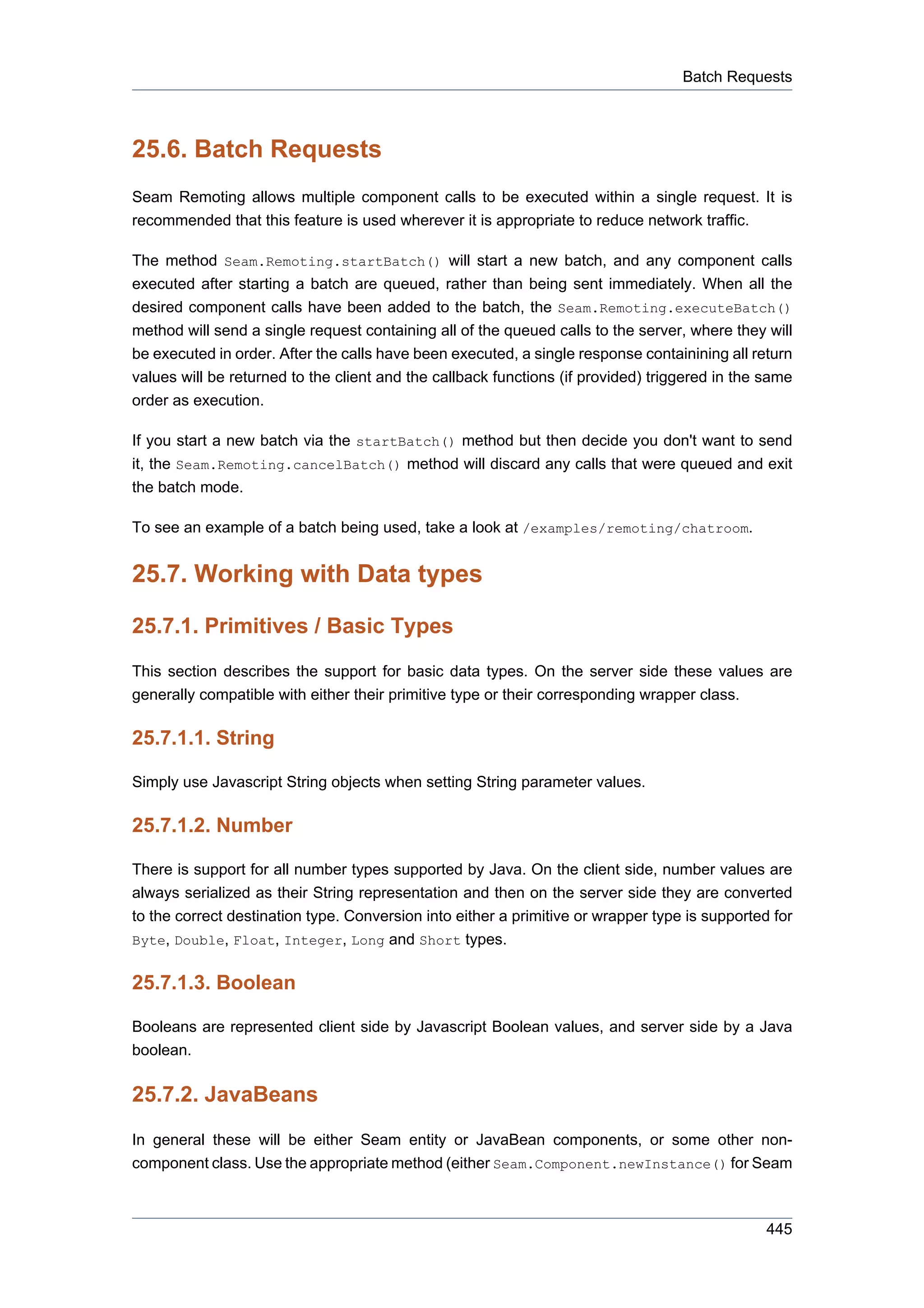 Batch Requests



25.6. Batch Requests
Seam Remoting allows multiple component calls to be executed within a single request. It is
recommended that this feature is used wherever it is appropriate to reduce network traffic.

The method Seam.Remoting.startBatch() will start a new batch, and any component calls
executed after starting a batch are queued, rather than being sent immediately. When all the
desired component calls have been added to the batch, the Seam.Remoting.executeBatch()
method will send a single request containing all of the queued calls to the server, where they will
be executed in order. After the calls have been executed, a single response containining all return
values will be returned to the client and the callback functions (if provided) triggered in the same
order as execution.

If you start a new batch via the startBatch() method but then decide you don't want to send
it, the Seam.Remoting.cancelBatch() method will discard any calls that were queued and exit
the batch mode.

To see an example of a batch being used, take a look at /examples/remoting/chatroom.


25.7. Working with Data types

25.7.1. Primitives / Basic Types
This section describes the support for basic data types. On the server side these values are
generally compatible with either their primitive type or their corresponding wrapper class.

25.7.1.1. String

Simply use Javascript String objects when setting String parameter values.

25.7.1.2. Number

There is support for all number types supported by Java. On the client side, number values are
always serialized as their String representation and then on the server side they are converted
to the correct destination type. Conversion into either a primitive or wrapper type is supported for
Byte, Double, Float, Integer, Long and Short types.


25.7.1.3. Boolean

Booleans are represented client side by Javascript Boolean values, and server side by a Java
boolean.

25.7.2. JavaBeans
In general these will be either Seam entity or JavaBean components, or some other non-
component class. Use the appropriate method (either Seam.Component.newInstance() for Seam



                                                                                                445
 