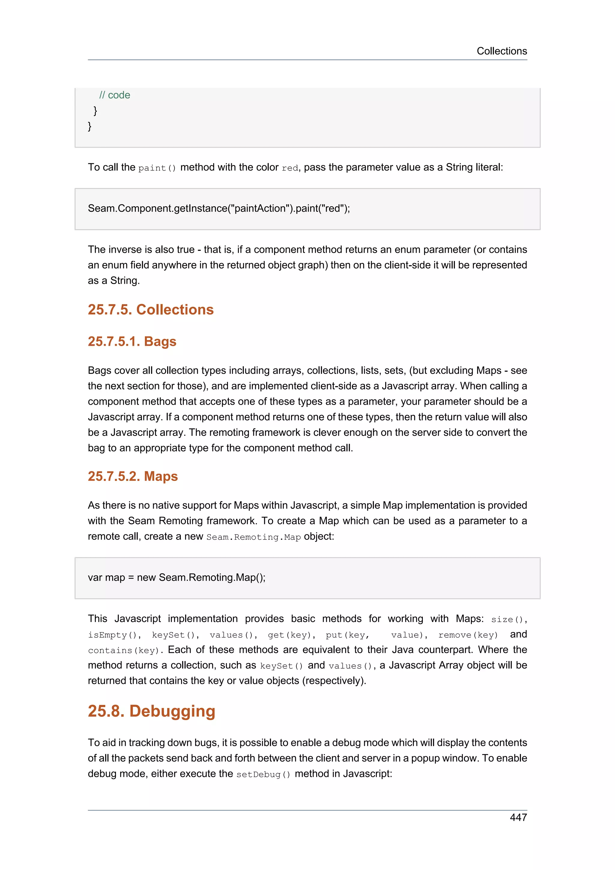 Collections



        // code
    }
}


To call the paint() method with the color red, pass the parameter value as a String literal:


Seam.Component.getInstance("paintAction").paint("red");


The inverse is also true - that is, if a component method returns an enum parameter (or contains
an enum field anywhere in the returned object graph) then on the client-side it will be represented
as a String.

25.7.5. Collections

25.7.5.1. Bags

Bags cover all collection types including arrays, collections, lists, sets, (but excluding Maps - see
the next section for those), and are implemented client-side as a Javascript array. When calling a
component method that accepts one of these types as a parameter, your parameter should be a
Javascript array. If a component method returns one of these types, then the return value will also
be a Javascript array. The remoting framework is clever enough on the server side to convert the
bag to an appropriate type for the component method call.

25.7.5.2. Maps

As there is no native support for Maps within Javascript, a simple Map implementation is provided
with the Seam Remoting framework. To create a Map which can be used as a parameter to a
remote call, create a new Seam.Remoting.Map object:


var map = new Seam.Remoting.Map();


This Javascript implementation provides basic methods for working with Maps: size(),
isEmpty(), keySet(), values(), get(key), put(key,               value), remove(key) and
contains(key). Each of these methods are equivalent to their Java counterpart. Where the
method returns a collection, such as keySet() and values(), a Javascript Array object will be
returned that contains the key or value objects (respectively).


25.8. Debugging
To aid in tracking down bugs, it is possible to enable a debug mode which will display the contents
of all the packets send back and forth between the client and server in a popup window. To enable
debug mode, either execute the setDebug() method in Javascript:



                                                                                                 447
 