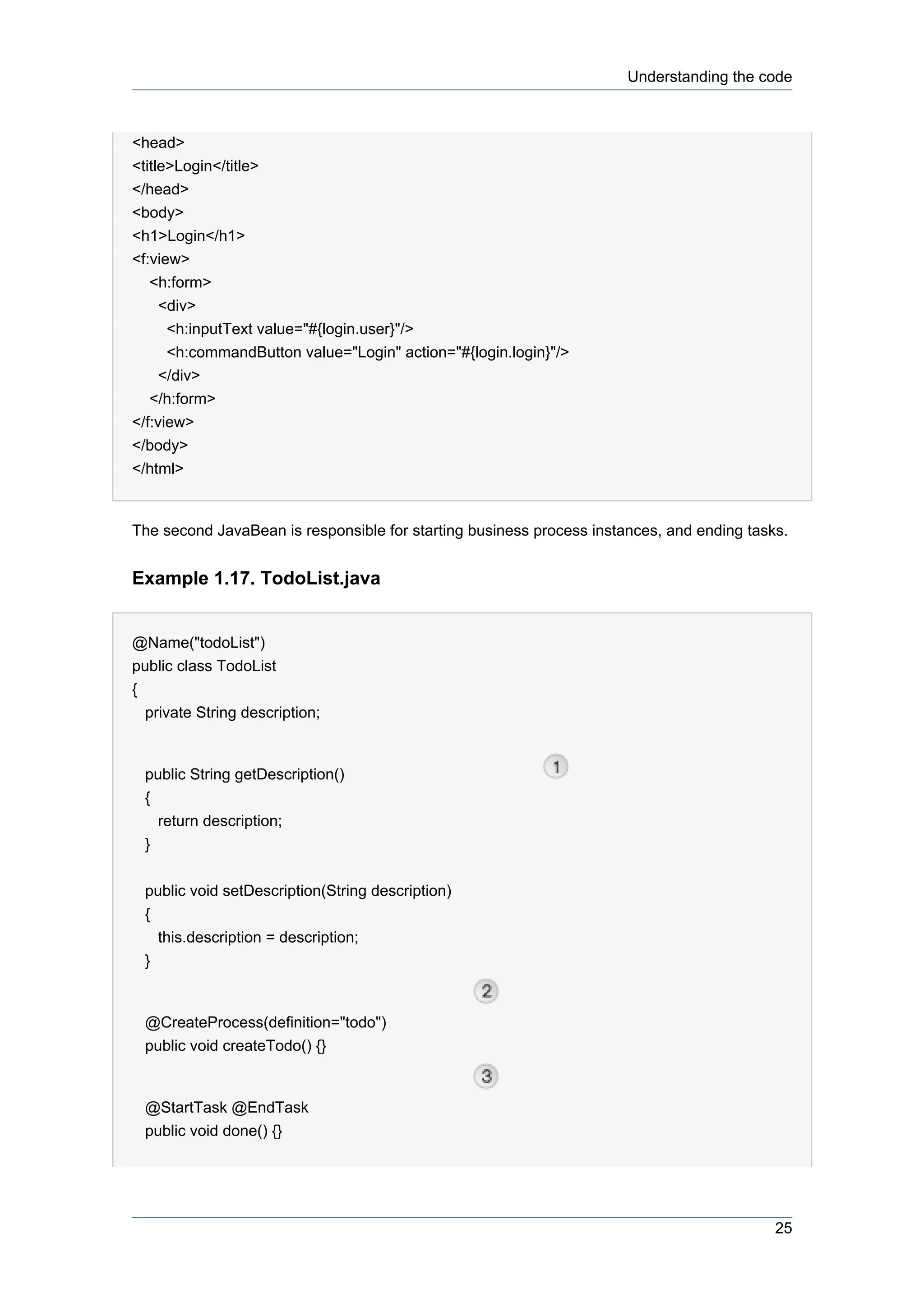 Understanding the code



<head>
<title>Login</title>
</head>
<body>
<h1>Login</h1>
<f:view>
   <h:form>
     <div>
      <h:inputText value="#{login.user}"/>
      <h:commandButton value="Login" action="#{login.login}"/>
     </div>
   </h:form>
</f:view>
</body>
</html>


The second JavaBean is responsible for starting business process instances, and ending tasks.


Example 1.17. TodoList.java


@Name("todoList")
public class TodoList
{
  private String description;


 public String getDescription()
 {
   return description;
 }


 public void setDescription(String description)
 {
   this.description = description;
 }


 @CreateProcess(definition="todo")
 public void createTodo() {}


 @StartTask @EndTask
 public void done() {}




                                                                                           25
 