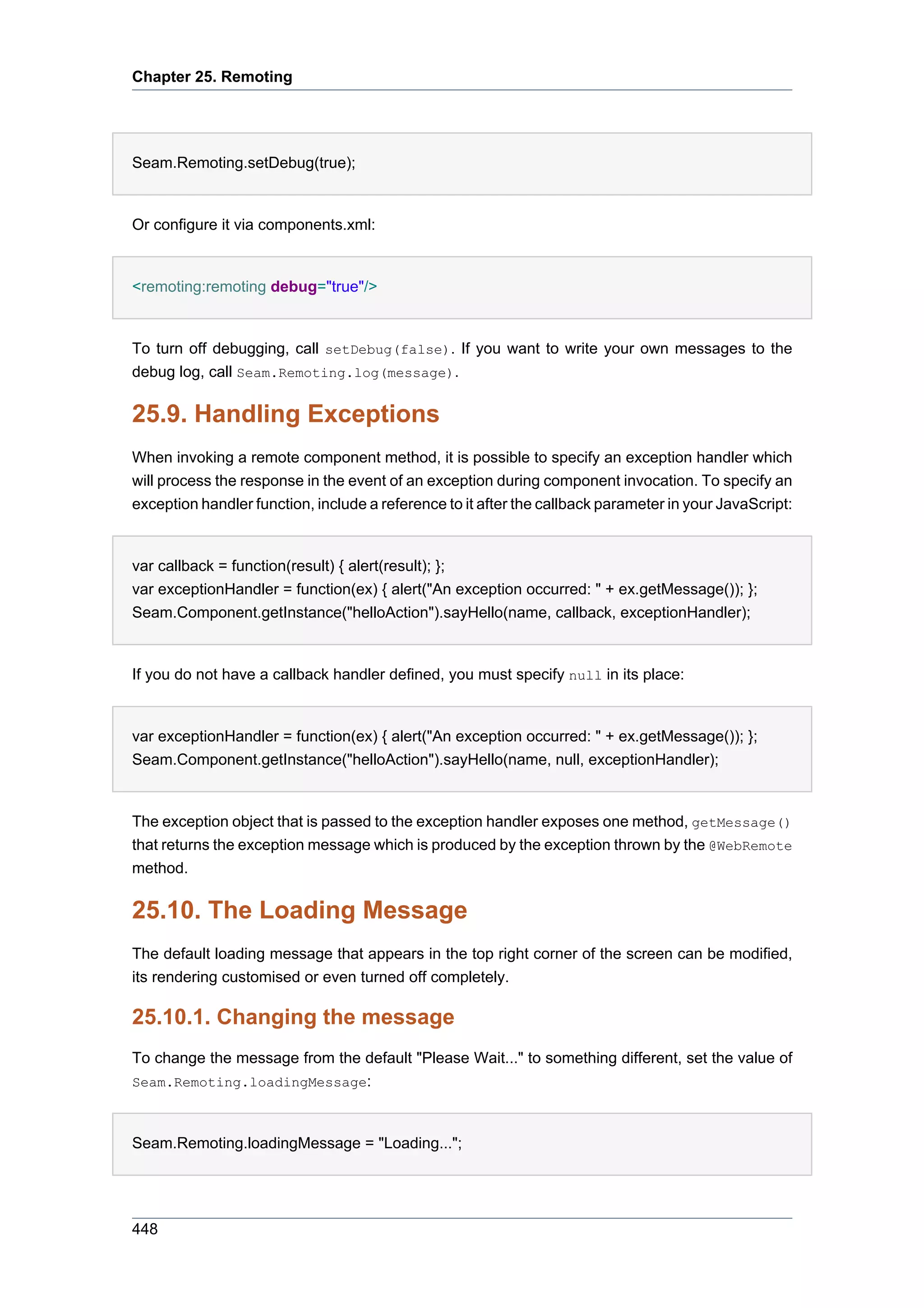 Chapter 25. Remoting




Seam.Remoting.setDebug(true);


Or configure it via components.xml:


<remoting:remoting debug="true"/>


To turn off debugging, call setDebug(false). If you want to write your own messages to the
debug log, call Seam.Remoting.log(message).

25.9. Handling Exceptions
When invoking a remote component method, it is possible to specify an exception handler which
will process the response in the event of an exception during component invocation. To specify an
exception handler function, include a reference to it after the callback parameter in your JavaScript:


var callback = function(result) { alert(result); };
var exceptionHandler = function(ex) { alert("An exception occurred: " + ex.getMessage()); };
Seam.Component.getInstance("helloAction").sayHello(name, callback, exceptionHandler);


If you do not have a callback handler defined, you must specify null in its place:


var exceptionHandler = function(ex) { alert("An exception occurred: " + ex.getMessage()); };
Seam.Component.getInstance("helloAction").sayHello(name, null, exceptionHandler);


The exception object that is passed to the exception handler exposes one method, getMessage()
that returns the exception message which is produced by the exception thrown by the @WebRemote
method.

25.10. The Loading Message
The default loading message that appears in the top right corner of the screen can be modified,
its rendering customised or even turned off completely.

25.10.1. Changing the message
To change the message from the default "Please Wait..." to something different, set the value of
Seam.Remoting.loadingMessage:



Seam.Remoting.loadingMessage = "Loading...";




448
 