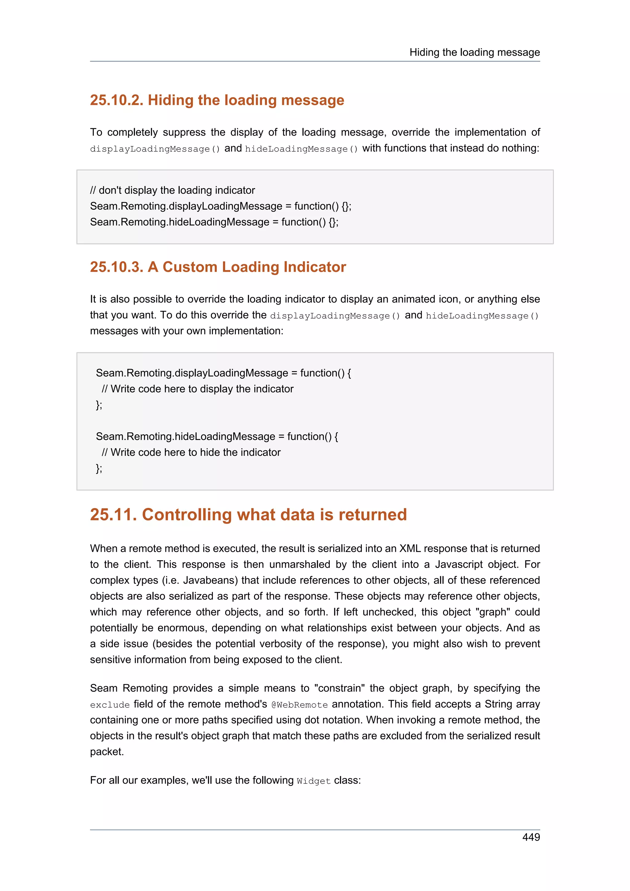 Hiding the loading message



25.10.2. Hiding the loading message

To completely suppress the display of the loading message, override the implementation of
displayLoadingMessage() and hideLoadingMessage() with functions that instead do nothing:



// don't display the loading indicator
Seam.Remoting.displayLoadingMessage = function() {};
Seam.Remoting.hideLoadingMessage = function() {};



25.10.3. A Custom Loading Indicator

It is also possible to override the loading indicator to display an animated icon, or anything else
that you want. To do this override the displayLoadingMessage() and hideLoadingMessage()
messages with your own implementation:


 Seam.Remoting.displayLoadingMessage = function() {
   // Write code here to display the indicator
 };


 Seam.Remoting.hideLoadingMessage = function() {
   // Write code here to hide the indicator
 };



25.11. Controlling what data is returned
When a remote method is executed, the result is serialized into an XML response that is returned
to the client. This response is then unmarshaled by the client into a Javascript object. For
complex types (i.e. Javabeans) that include references to other objects, all of these referenced
objects are also serialized as part of the response. These objects may reference other objects,
which may reference other objects, and so forth. If left unchecked, this object "graph" could
potentially be enormous, depending on what relationships exist between your objects. And as
a side issue (besides the potential verbosity of the response), you might also wish to prevent
sensitive information from being exposed to the client.

Seam Remoting provides a simple means to "constrain" the object graph, by specifying the
exclude field of the remote method's @WebRemote annotation. This field accepts a String array
containing one or more paths specified using dot notation. When invoking a remote method, the
objects in the result's object graph that match these paths are excluded from the serialized result
packet.

For all our examples, we'll use the following Widget class:




                                                                                               449
 