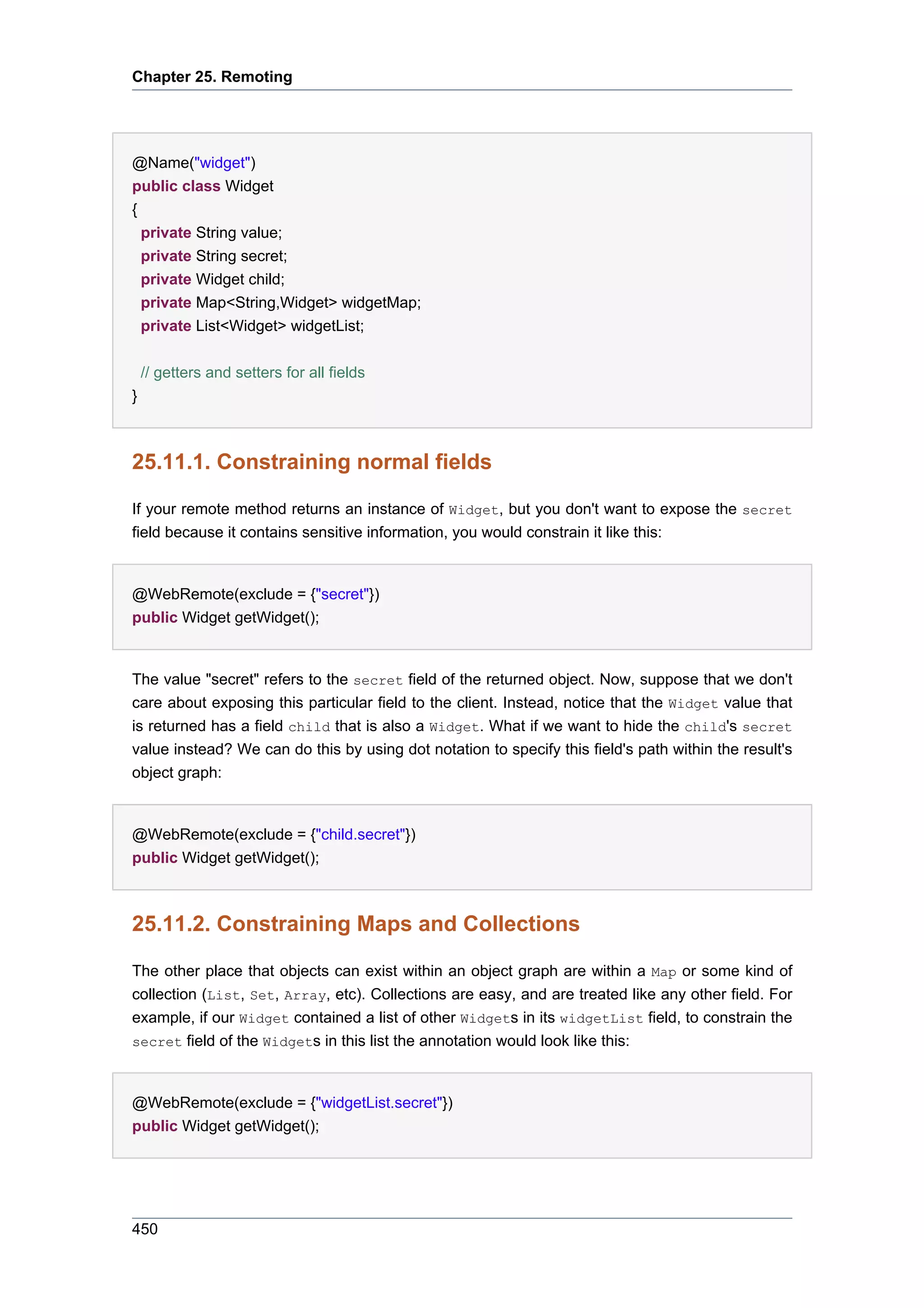 Chapter 25. Remoting




@Name("widget")
public class Widget
{
    private String value;
    private String secret;
    private Widget child;
    private Map<String,Widget> widgetMap;
    private List<Widget> widgetList;

    // getters and setters for all fields
}



25.11.1. Constraining normal fields

If your remote method returns an instance of Widget, but you don't want to expose the secret
field because it contains sensitive information, you would constrain it like this:


@WebRemote(exclude = {"secret"})
public Widget getWidget();


The value "secret" refers to the secret field of the returned object. Now, suppose that we don't
care about exposing this particular field to the client. Instead, notice that the Widget value that
is returned has a field child that is also a Widget. What if we want to hide the child's secret
value instead? We can do this by using dot notation to specify this field's path within the result's
object graph:


@WebRemote(exclude = {"child.secret"})
public Widget getWidget();



25.11.2. Constraining Maps and Collections

The other place that objects can exist within an object graph are within a Map or some kind of
collection (List, Set, Array, etc). Collections are easy, and are treated like any other field. For
example, if our Widget contained a list of other Widgets in its widgetList field, to constrain the
secret field of the Widgets in this list the annotation would look like this:



@WebRemote(exclude = {"widgetList.secret"})
public Widget getWidget();




450
 