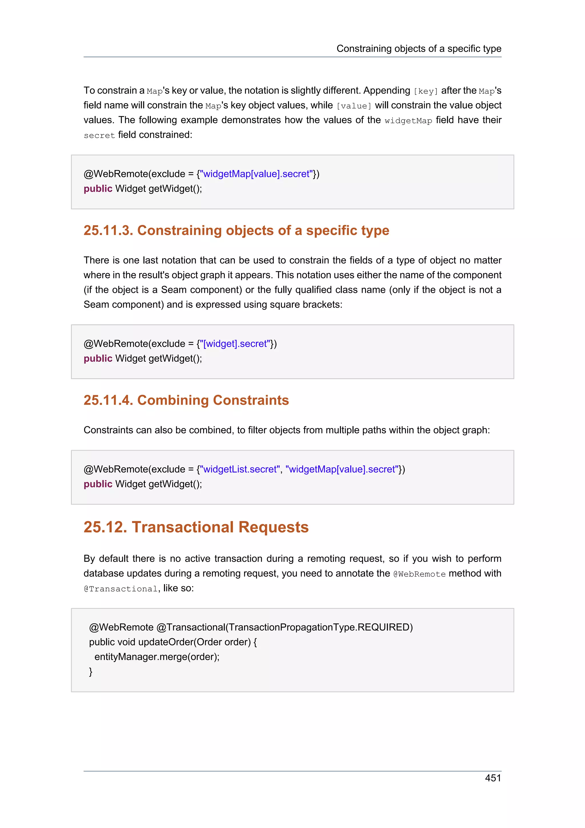 Constraining objects of a specific type



To constrain a Map's key or value, the notation is slightly different. Appending [key] after the Map's
field name will constrain the Map's key object values, while [value] will constrain the value object
values. The following example demonstrates how the values of the widgetMap field have their
secret field constrained:



@WebRemote(exclude = {"widgetMap[value].secret"})
public Widget getWidget();



25.11.3. Constraining objects of a specific type

There is one last notation that can be used to constrain the fields of a type of object no matter
where in the result's object graph it appears. This notation uses either the name of the component
(if the object is a Seam component) or the fully qualified class name (only if the object is not a
Seam component) and is expressed using square brackets:


@WebRemote(exclude = {"[widget].secret"})
public Widget getWidget();



25.11.4. Combining Constraints

Constraints can also be combined, to filter objects from multiple paths within the object graph:


@WebRemote(exclude = {"widgetList.secret", "widgetMap[value].secret"})
public Widget getWidget();



25.12. Transactional Requests
By default there is no active transaction during a remoting request, so if you wish to perform
database updates during a remoting request, you need to annotate the @WebRemote method with
@Transactional, like so:



 @WebRemote @Transactional(TransactionPropagationType.REQUIRED)
 public void updateOrder(Order order) {
   entityManager.merge(order);
 }




                                                                                                 451
 