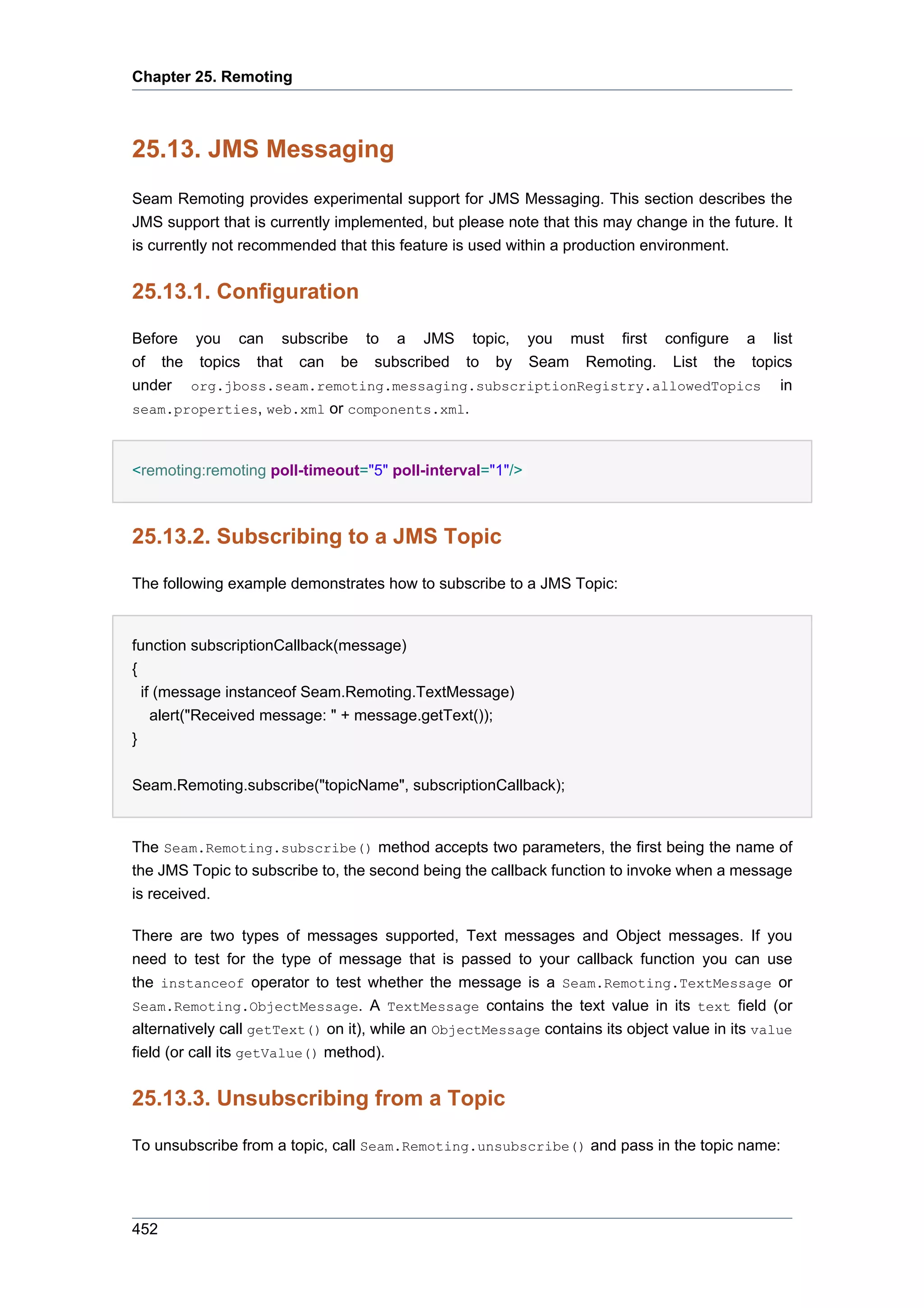 Chapter 25. Remoting



25.13. JMS Messaging
Seam Remoting provides experimental support for JMS Messaging. This section describes the
JMS support that is currently implemented, but please note that this may change in the future. It
is currently not recommended that this feature is used within a production environment.


25.13.1. Configuration

Before you can subscribe to a JMS topic, you must first configure a list
of the topics that can be subscribed to by Seam Remoting. List the topics
under org.jboss.seam.remoting.messaging.subscriptionRegistry.allowedTopics in
seam.properties, web.xml or components.xml.



<remoting:remoting poll-timeout="5" poll-interval="1"/>



25.13.2. Subscribing to a JMS Topic

The following example demonstrates how to subscribe to a JMS Topic:


function subscriptionCallback(message)
{
  if (message instanceof Seam.Remoting.TextMessage)
    alert("Received message: " + message.getText());
}


Seam.Remoting.subscribe("topicName", subscriptionCallback);


The Seam.Remoting.subscribe() method accepts two parameters, the first being the name of
the JMS Topic to subscribe to, the second being the callback function to invoke when a message
is received.

There are two types of messages supported, Text messages and Object messages. If you
need to test for the type of message that is passed to your callback function you can use
the instanceof operator to test whether the message is a Seam.Remoting.TextMessage or
Seam.Remoting.ObjectMessage. A TextMessage contains the text value in its text field (or
alternatively call getText() on it), while an ObjectMessage contains its object value in its value
field (or call its getValue() method).


25.13.3. Unsubscribing from a Topic

To unsubscribe from a topic, call Seam.Remoting.unsubscribe() and pass in the topic name:




452
 