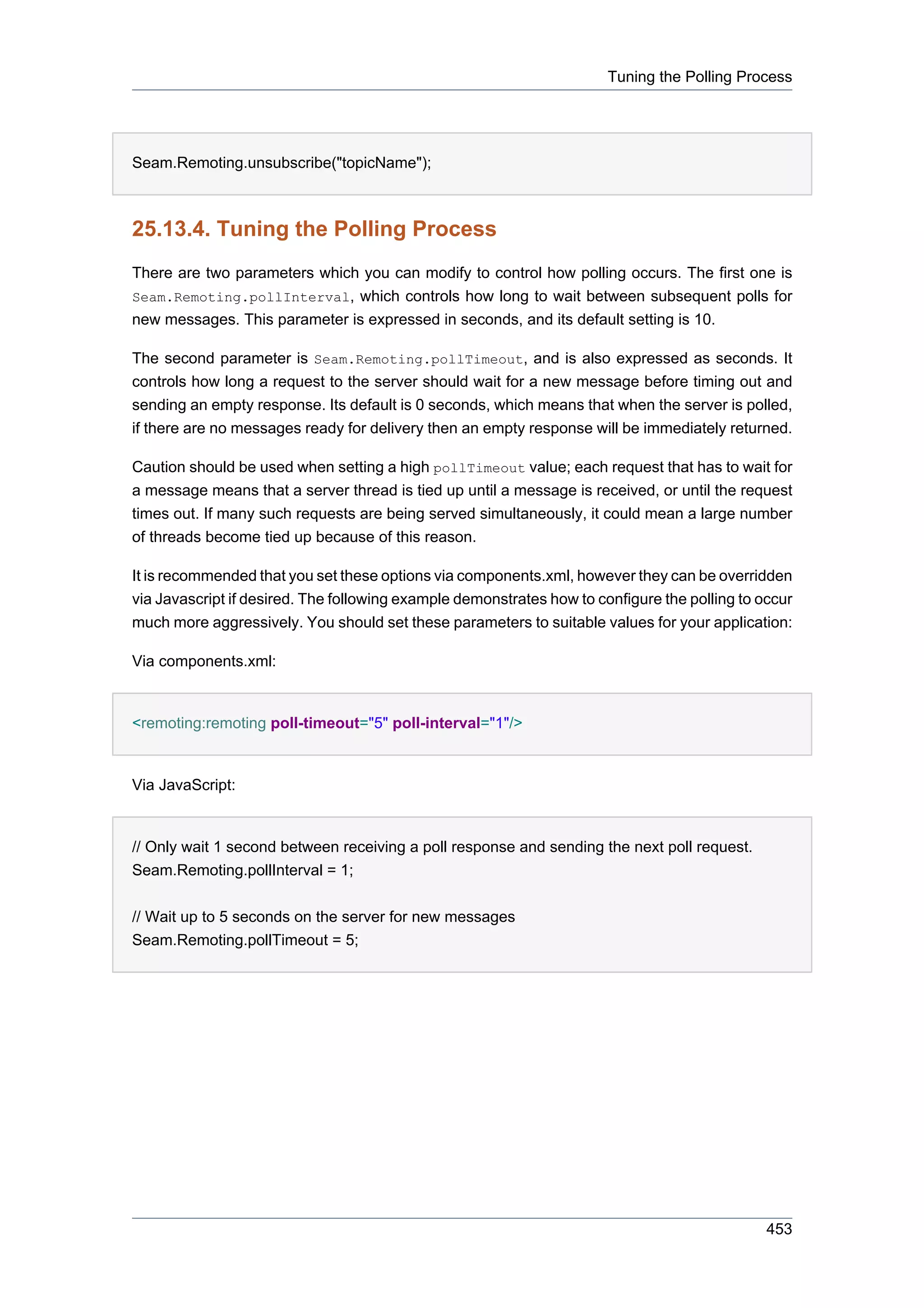 Tuning the Polling Process




Seam.Remoting.unsubscribe("topicName");



25.13.4. Tuning the Polling Process
There are two parameters which you can modify to control how polling occurs. The first one is
Seam.Remoting.pollInterval, which controls how long to wait between subsequent polls for
new messages. This parameter is expressed in seconds, and its default setting is 10.

The second parameter is Seam.Remoting.pollTimeout, and is also expressed as seconds. It
controls how long a request to the server should wait for a new message before timing out and
sending an empty response. Its default is 0 seconds, which means that when the server is polled,
if there are no messages ready for delivery then an empty response will be immediately returned.

Caution should be used when setting a high pollTimeout value; each request that has to wait for
a message means that a server thread is tied up until a message is received, or until the request
times out. If many such requests are being served simultaneously, it could mean a large number
of threads become tied up because of this reason.

It is recommended that you set these options via components.xml, however they can be overridden
via Javascript if desired. The following example demonstrates how to configure the polling to occur
much more aggressively. You should set these parameters to suitable values for your application:

Via components.xml:


<remoting:remoting poll-timeout="5" poll-interval="1"/>


Via JavaScript:


// Only wait 1 second between receiving a poll response and sending the next poll request.
Seam.Remoting.pollInterval = 1;


// Wait up to 5 seconds on the server for new messages
Seam.Remoting.pollTimeout = 5;




                                                                                               453
 
