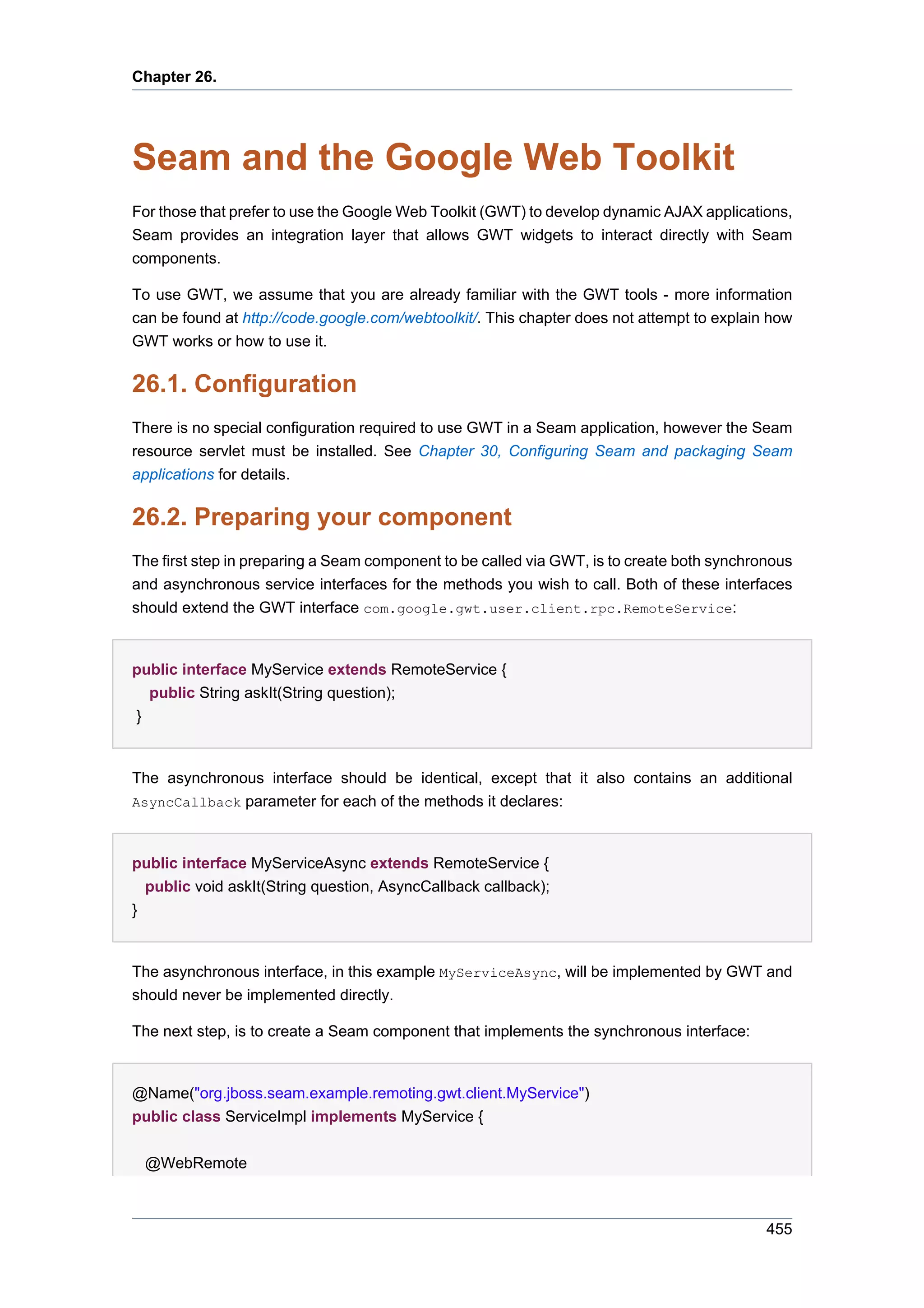 Chapter 26.




Seam and the Google Web Toolkit
For those that prefer to use the Google Web Toolkit (GWT) to develop dynamic AJAX applications,
Seam provides an integration layer that allows GWT widgets to interact directly with Seam
components.

To use GWT, we assume that you are already familiar with the GWT tools - more information
can be found at http://code.google.com/webtoolkit/. This chapter does not attempt to explain how
GWT works or how to use it.

26.1. Configuration
There is no special configuration required to use GWT in a Seam application, however the Seam
resource servlet must be installed. See Chapter 30, Configuring Seam and packaging Seam
applications for details.

26.2. Preparing your component
The first step in preparing a Seam component to be called via GWT, is to create both synchronous
and asynchronous service interfaces for the methods you wish to call. Both of these interfaces
should extend the GWT interface com.google.gwt.user.client.rpc.RemoteService:


public interface MyService extends RemoteService {
  public String askIt(String question);
}


The asynchronous interface should be identical, except that it also contains an additional
AsyncCallback parameter for each of the methods it declares:



public interface MyServiceAsync extends RemoteService {
  public void askIt(String question, AsyncCallback callback);
}


The asynchronous interface, in this example MyServiceAsync, will be implemented by GWT and
should never be implemented directly.

The next step, is to create a Seam component that implements the synchronous interface:


@Name("org.jboss.seam.example.remoting.gwt.client.MyService")
public class ServiceImpl implements MyService {


 @WebRemote



                                                                                            455
 