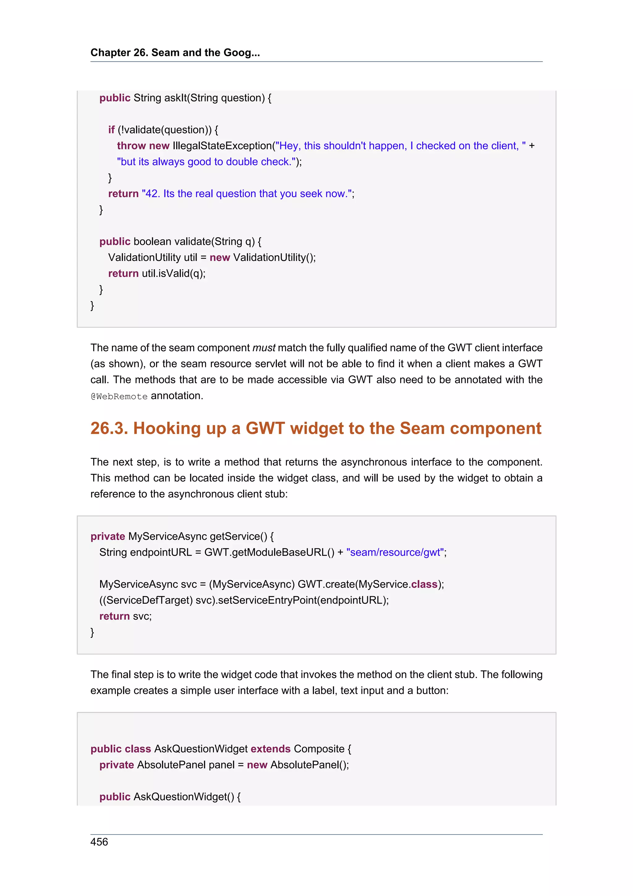 Chapter 26. Seam and the Goog...



    public String askIt(String question) {

        if (!validate(question)) {
           throw new IllegalStateException("Hey, this shouldn't happen, I checked on the client, " +
           "but its always good to double check.");
        }
        return "42. Its the real question that you seek now.";
    }

    public boolean validate(String q) {
      ValidationUtility util = new ValidationUtility();
      return util.isValid(q);
    }
}


The name of the seam component must match the fully qualified name of the GWT client interface
(as shown), or the seam resource servlet will not be able to find it when a client makes a GWT
call. The methods that are to be made accessible via GWT also need to be annotated with the
@WebRemote annotation.


26.3. Hooking up a GWT widget to the Seam component
The next step, is to write a method that returns the asynchronous interface to the component.
This method can be located inside the widget class, and will be used by the widget to obtain a
reference to the asynchronous client stub:


private MyServiceAsync getService() {
  String endpointURL = GWT.getModuleBaseURL() + "seam/resource/gwt";


    MyServiceAsync svc = (MyServiceAsync) GWT.create(MyService.class);
    ((ServiceDefTarget) svc).setServiceEntryPoint(endpointURL);
    return svc;
}


The final step is to write the widget code that invokes the method on the client stub. The following
example creates a simple user interface with a label, text input and a button:




public class AskQuestionWidget extends Composite {
 private AbsolutePanel panel = new AbsolutePanel();


    public AskQuestionWidget() {



456
 