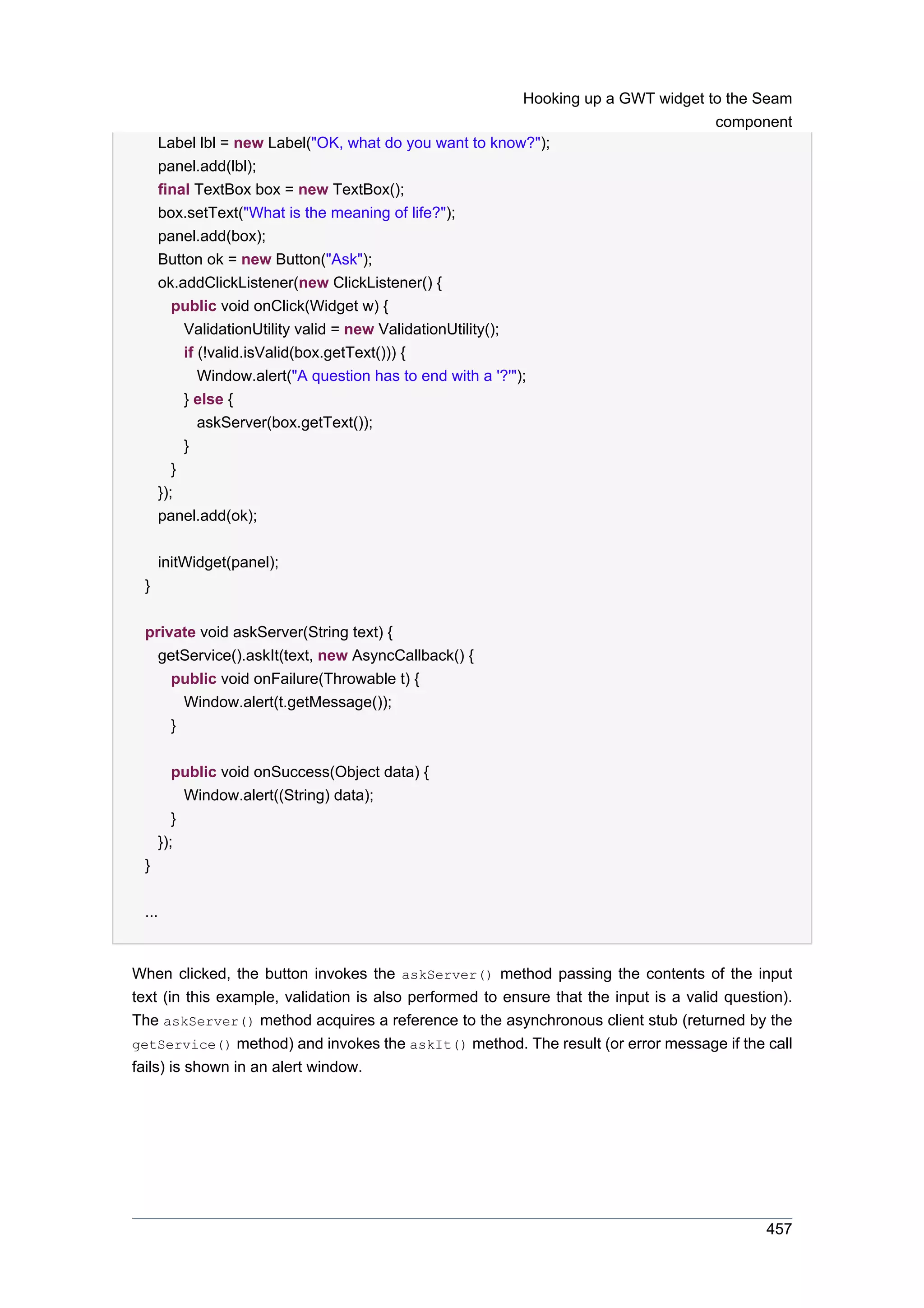 Hooking up a GWT widget to the Seam
                                                                                      component
     Label lbl = new Label("OK, what do you want to know?");
     panel.add(lbl);
     final TextBox box = new TextBox();
     box.setText("What is the meaning of life?");
     panel.add(box);
     Button ok = new Button("Ask");
     ok.addClickListener(new ClickListener() {
        public void onClick(Widget w) {
          ValidationUtility valid = new ValidationUtility();
          if (!valid.isValid(box.getText())) {
             Window.alert("A question has to end with a '?'");
          } else {
             askServer(box.getText());
          }
        }
     });
     panel.add(ok);


     initWidget(panel);
 }


 private void askServer(String text) {
   getService().askIt(text, new AsyncCallback() {
     public void onFailure(Throwable t) {
       Window.alert(t.getMessage());
     }


        public void onSuccess(Object data) {
          Window.alert((String) data);
        }
     });
 }


 ...


When clicked, the button invokes the askServer() method passing the contents of the input
text (in this example, validation is also performed to ensure that the input is a valid question).
The askServer() method acquires a reference to the asynchronous client stub (returned by the
getService() method) and invokes the askIt() method. The result (or error message if the call
fails) is shown in an alert window.




                                                                                              457
 