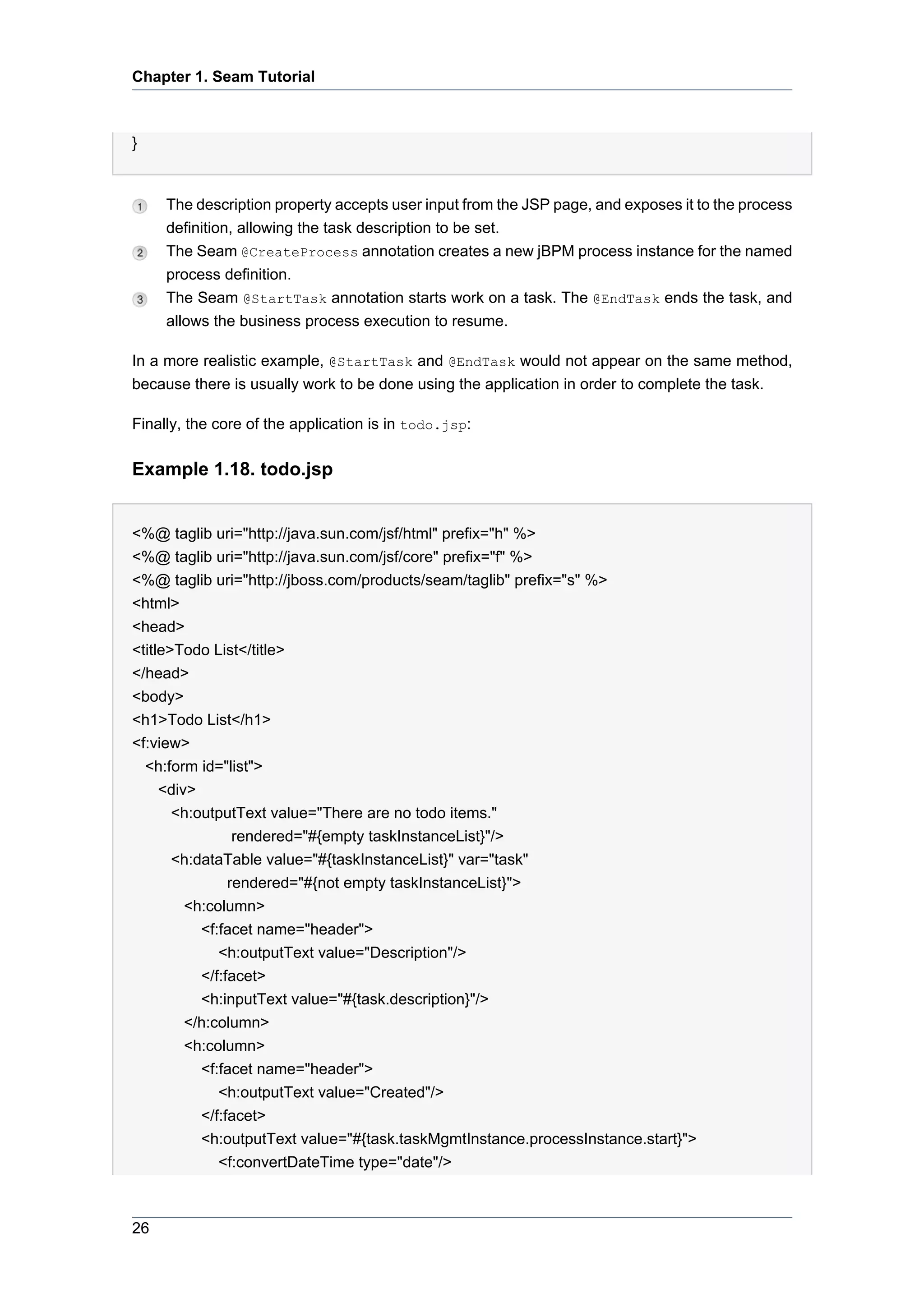 Chapter 1. Seam Tutorial



}


     The description property accepts user input from the JSP page, and exposes it to the process
     definition, allowing the task description to be set.
     The Seam @CreateProcess annotation creates a new jBPM process instance for the named
     process definition.
     The Seam @StartTask annotation starts work on a task. The @EndTask ends the task, and
     allows the business process execution to resume.

In a more realistic example, @StartTask and @EndTask would not appear on the same method,
because there is usually work to be done using the application in order to complete the task.

Finally, the core of the application is in todo.jsp:

Example 1.18. todo.jsp


<%@ taglib uri="http://java.sun.com/jsf/html" prefix="h" %>
<%@ taglib uri="http://java.sun.com/jsf/core" prefix="f" %>
<%@ taglib uri="http://jboss.com/products/seam/taglib" prefix="s" %>
<html>
<head>
<title>Todo List</title>
</head>
<body>
<h1>Todo List</h1>
<f:view>
  <h:form id="list">
     <div>
       <h:outputText value="There are no todo items."
                 rendered="#{empty taskInstanceList}"/>
       <h:dataTable value="#{taskInstanceList}" var="task"
                rendered="#{not empty taskInstanceList}">
         <h:column>
           <f:facet name="header">
              <h:outputText value="Description"/>
           </f:facet>
           <h:inputText value="#{task.description}"/>
         </h:column>
         <h:column>
           <f:facet name="header">
              <h:outputText value="Created"/>
           </f:facet>
           <h:outputText value="#{task.taskMgmtInstance.processInstance.start}">
              <f:convertDateTime type="date"/>



26
 