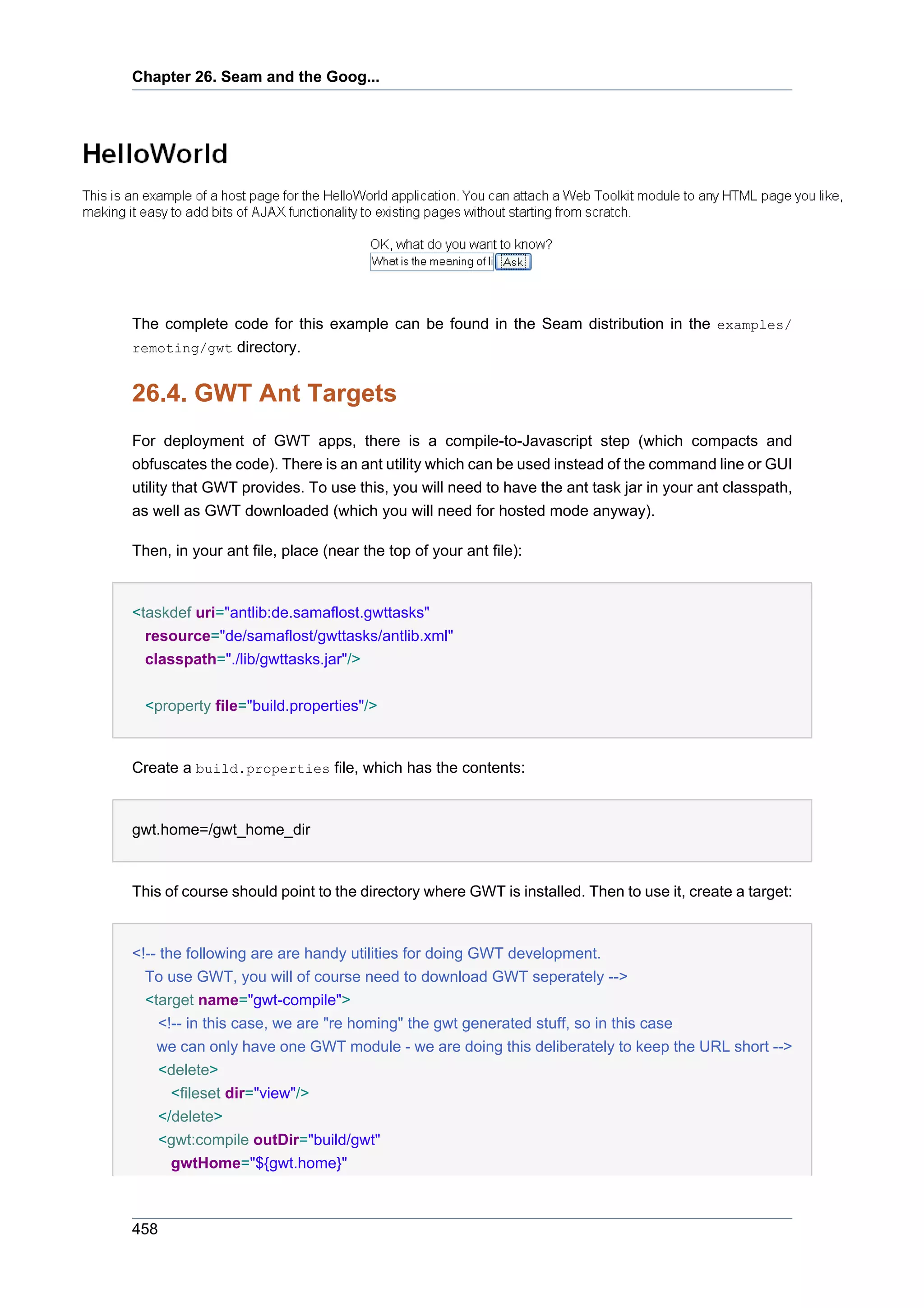 Chapter 26. Seam and the Goog...




The complete code for this example can be found in the Seam distribution in the examples/
remoting/gwt directory.


26.4. GWT Ant Targets
For deployment of GWT apps, there is a compile-to-Javascript step (which compacts and
obfuscates the code). There is an ant utility which can be used instead of the command line or GUI
utility that GWT provides. To use this, you will need to have the ant task jar in your ant classpath,
as well as GWT downloaded (which you will need for hosted mode anyway).

Then, in your ant file, place (near the top of your ant file):


<taskdef uri="antlib:de.samaflost.gwttasks"
  resource="de/samaflost/gwttasks/antlib.xml"
  classpath="./lib/gwttasks.jar"/>


  <property file="build.properties"/>


Create a build.properties file, which has the contents:


gwt.home=/gwt_home_dir


This of course should point to the directory where GWT is installed. Then to use it, create a target:


<!-- the following are are handy utilities for doing GWT development.
  To use GWT, you will of course need to download GWT seperately -->
  <target name="gwt-compile">
     <!-- in this case, we are "re homing" the gwt generated stuff, so in this case
    we can only have one GWT module - we are doing this deliberately to keep the URL short -->
     <delete>
       <fileset dir="view"/>
     </delete>
     <gwt:compile outDir="build/gwt"
       gwtHome="${gwt.home}"



458
 