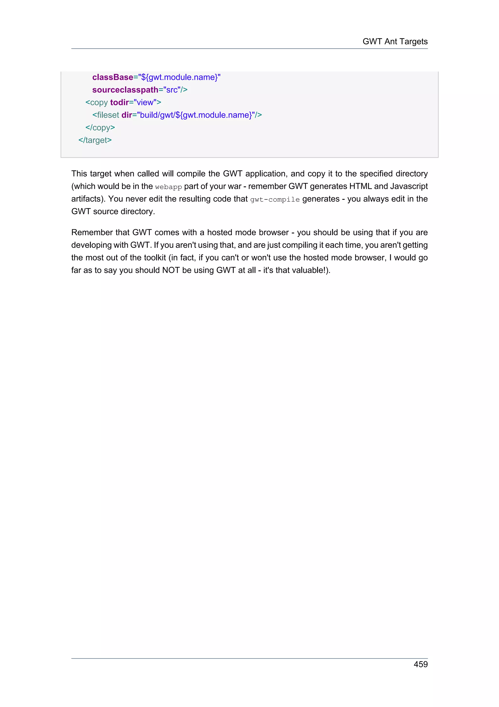 GWT Ant Targets



      classBase="${gwt.module.name}"
      sourceclasspath="src"/>
    <copy todir="view">
      <fileset dir="build/gwt/${gwt.module.name}"/>
    </copy>
  </target>


This target when called will compile the GWT application, and copy it to the specified directory
(which would be in the webapp part of your war - remember GWT generates HTML and Javascript
artifacts). You never edit the resulting code that gwt-compile generates - you always edit in the
GWT source directory.

Remember that GWT comes with a hosted mode browser - you should be using that if you are
developing with GWT. If you aren't using that, and are just compiling it each time, you aren't getting
the most out of the toolkit (in fact, if you can't or won't use the hosted mode browser, I would go
far as to say you should NOT be using GWT at all - it's that valuable!).




                                                                                                 459
 
