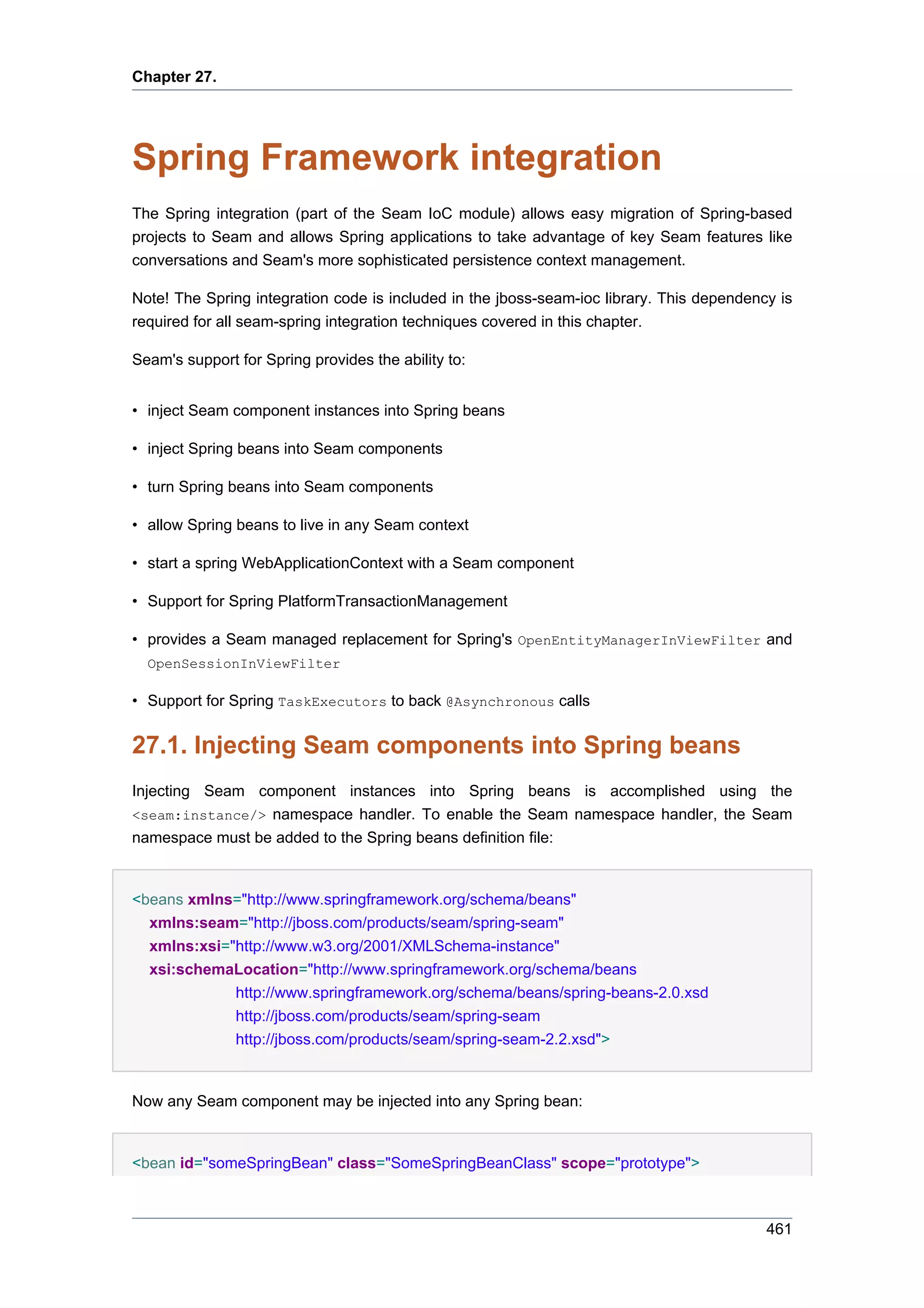 Chapter 27.




Spring Framework integration
The Spring integration (part of the Seam IoC module) allows easy migration of Spring-based
projects to Seam and allows Spring applications to take advantage of key Seam features like
conversations and Seam's more sophisticated persistence context management.

Note! The Spring integration code is included in the jboss-seam-ioc library. This dependency is
required for all seam-spring integration techniques covered in this chapter.

Seam's support for Spring provides the ability to:


• inject Seam component instances into Spring beans

• inject Spring beans into Seam components

• turn Spring beans into Seam components

• allow Spring beans to live in any Seam context

• start a spring WebApplicationContext with a Seam component

• Support for Spring PlatformTransactionManagement

• provides a Seam managed replacement for Spring's OpenEntityManagerInViewFilter and
  OpenSessionInViewFilter

• Support for Spring TaskExecutors to back @Asynchronous calls


27.1. Injecting Seam components into Spring beans
Injecting Seam component instances into Spring beans is accomplished using the
<seam:instance/> namespace handler. To enable the Seam namespace handler, the Seam
namespace must be added to the Spring beans definition file:


<beans xmlns="http://www.springframework.org/schema/beans"
  xmlns:seam="http://jboss.com/products/seam/spring-seam"
  xmlns:xsi="http://www.w3.org/2001/XMLSchema-instance"
  xsi:schemaLocation="http://www.springframework.org/schema/beans
             http://www.springframework.org/schema/beans/spring-beans-2.0.xsd
             http://jboss.com/products/seam/spring-seam
             http://jboss.com/products/seam/spring-seam-2.2.xsd">


Now any Seam component may be injected into any Spring bean:


<bean id="someSpringBean" class="SomeSpringBeanClass" scope="prototype">



                                                                                           461
 