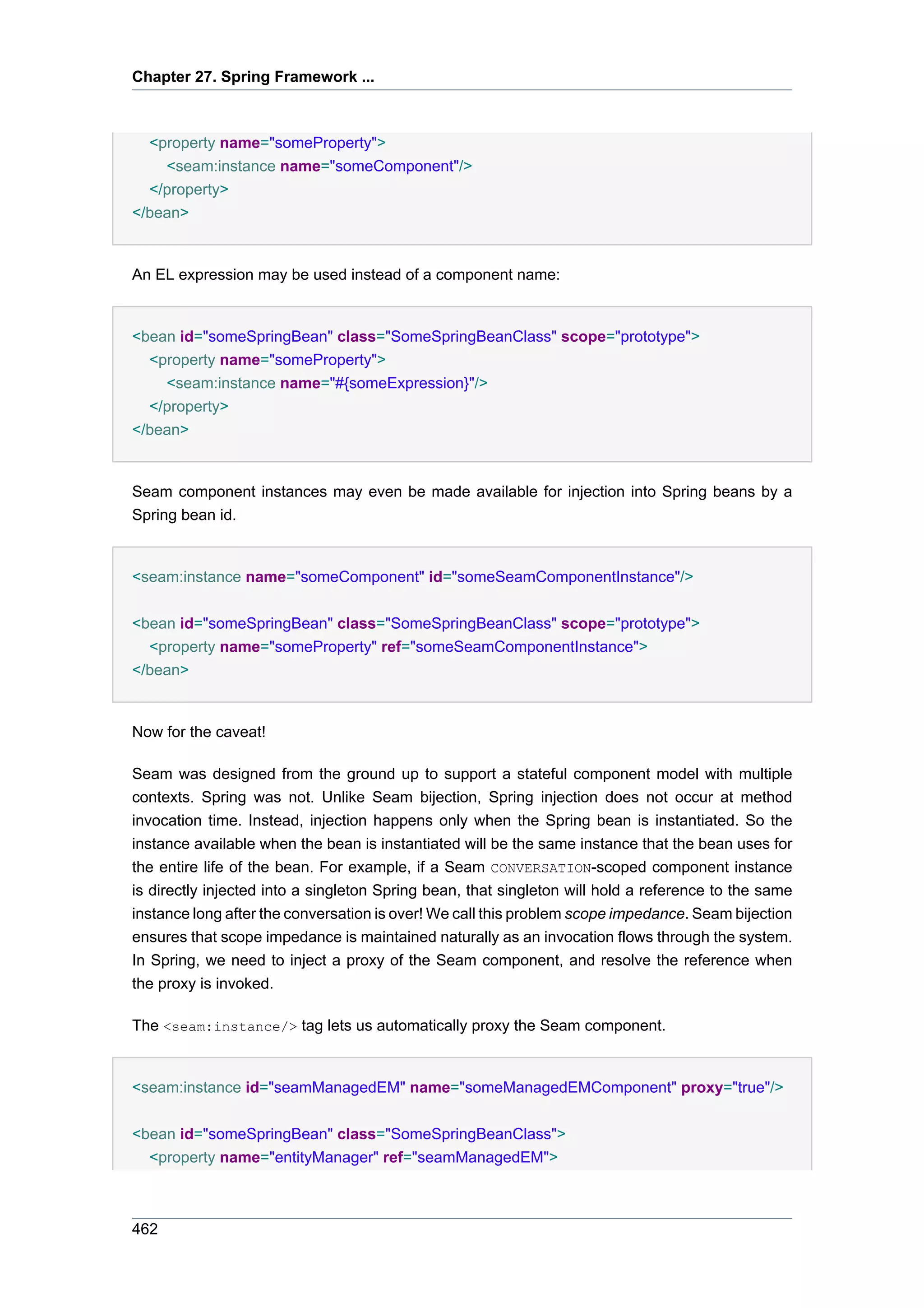 Chapter 27. Spring Framework ...



  <property name="someProperty">
    <seam:instance name="someComponent"/>
  </property>
</bean>


An EL expression may be used instead of a component name:


<bean id="someSpringBean" class="SomeSpringBeanClass" scope="prototype">
  <property name="someProperty">
    <seam:instance name="#{someExpression}"/>
  </property>
</bean>


Seam component instances may even be made available for injection into Spring beans by a
Spring bean id.


<seam:instance name="someComponent" id="someSeamComponentInstance"/>


<bean id="someSpringBean" class="SomeSpringBeanClass" scope="prototype">
  <property name="someProperty" ref="someSeamComponentInstance">
</bean>


Now for the caveat!

Seam was designed from the ground up to support a stateful component model with multiple
contexts. Spring was not. Unlike Seam bijection, Spring injection does not occur at method
invocation time. Instead, injection happens only when the Spring bean is instantiated. So the
instance available when the bean is instantiated will be the same instance that the bean uses for
the entire life of the bean. For example, if a Seam CONVERSATION-scoped component instance
is directly injected into a singleton Spring bean, that singleton will hold a reference to the same
instance long after the conversation is over! We call this problem scope impedance. Seam bijection
ensures that scope impedance is maintained naturally as an invocation flows through the system.
In Spring, we need to inject a proxy of the Seam component, and resolve the reference when
the proxy is invoked.

The <seam:instance/> tag lets us automatically proxy the Seam component.


<seam:instance id="seamManagedEM" name="someManagedEMComponent" proxy="true"/>


<bean id="someSpringBean" class="SomeSpringBeanClass">
  <property name="entityManager" ref="seamManagedEM">



462
 