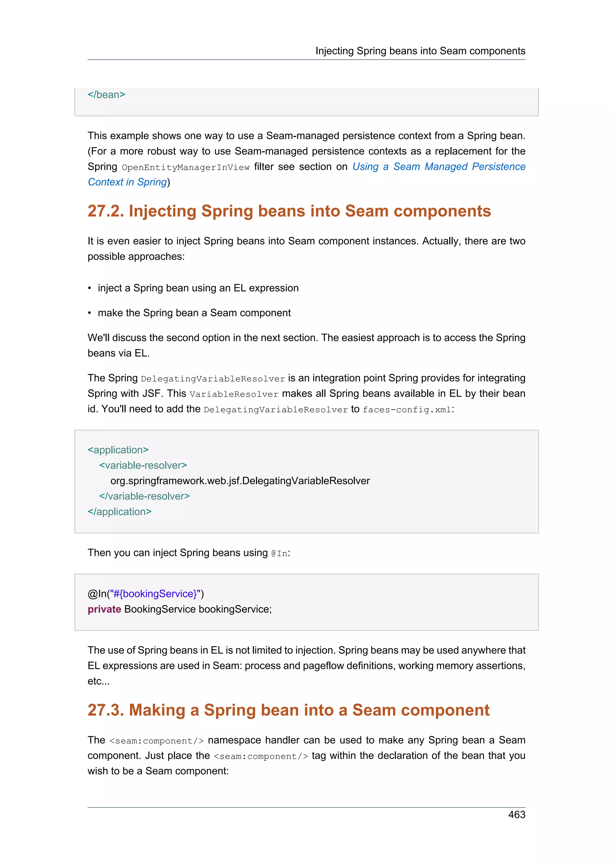 Injecting Spring beans into Seam components



</bean>


This example shows one way to use a Seam-managed persistence context from a Spring bean.
(For a more robust way to use Seam-managed persistence contexts as a replacement for the
Spring OpenEntityManagerInView filter see section on Using a Seam Managed Persistence
Context in Spring)


27.2. Injecting Spring beans into Seam components
It is even easier to inject Spring beans into Seam component instances. Actually, there are two
possible approaches:


• inject a Spring bean using an EL expression

• make the Spring bean a Seam component

We'll discuss the second option in the next section. The easiest approach is to access the Spring
beans via EL.

The Spring DelegatingVariableResolver is an integration point Spring provides for integrating
Spring with JSF. This VariableResolver makes all Spring beans available in EL by their bean
id. You'll need to add the DelegatingVariableResolver to faces-config.xml:


<application>
  <variable-resolver>
     org.springframework.web.jsf.DelegatingVariableResolver
  </variable-resolver>
</application>


Then you can inject Spring beans using @In:


@In("#{bookingService}")
private BookingService bookingService;


The use of Spring beans in EL is not limited to injection. Spring beans may be used anywhere that
EL expressions are used in Seam: process and pageflow definitions, working memory assertions,
etc...


27.3. Making a Spring bean into a Seam component
The <seam:component/> namespace handler can be used to make any Spring bean a Seam
component. Just place the <seam:component/> tag within the declaration of the bean that you
wish to be a Seam component:



                                                                                             463
 