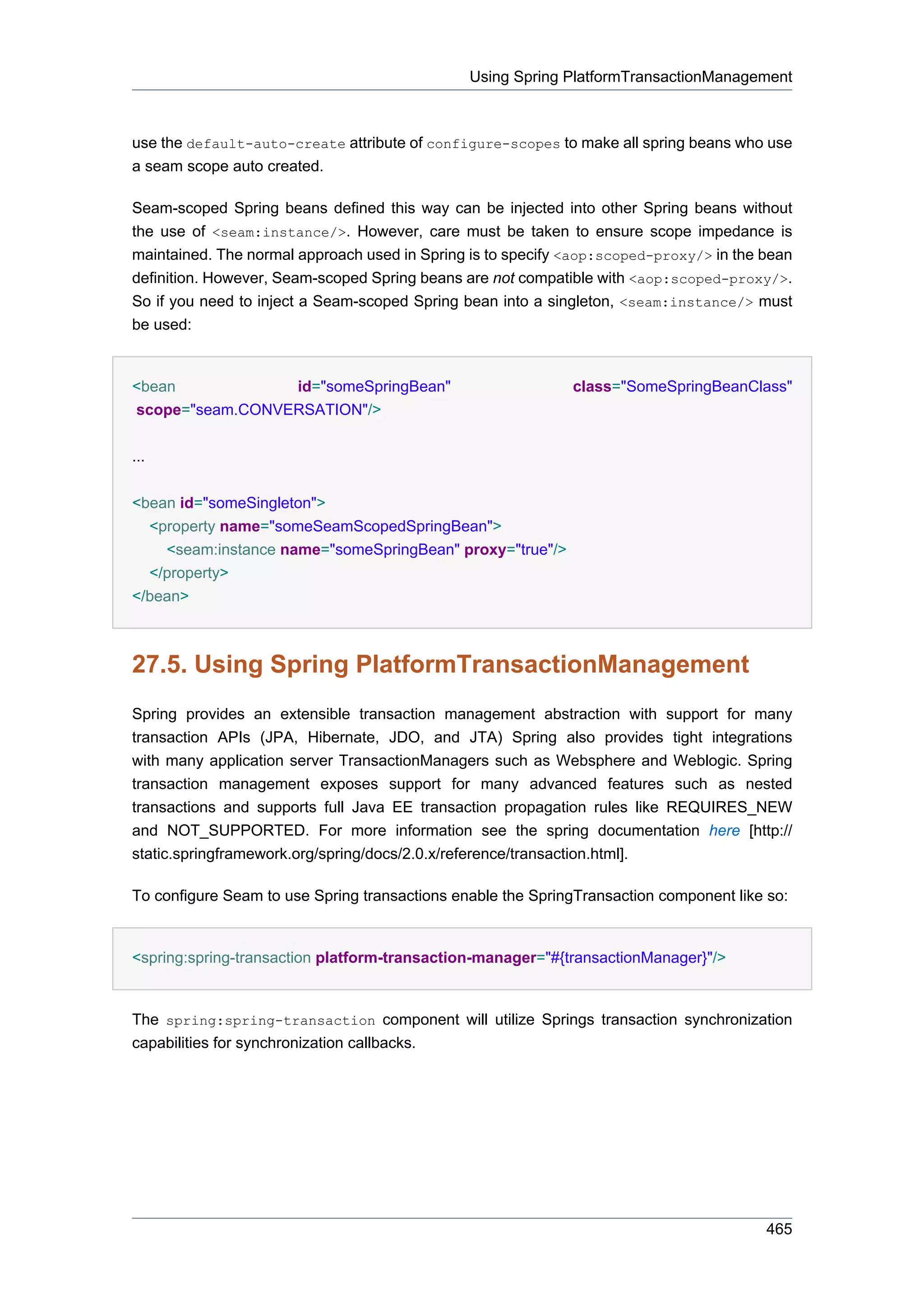 Using Spring PlatformTransactionManagement



use the default-auto-create attribute of configure-scopes to make all spring beans who use
a seam scope auto created.

Seam-scoped Spring beans defined this way can be injected into other Spring beans without
the use of <seam:instance/>. However, care must be taken to ensure scope impedance is
maintained. The normal approach used in Spring is to specify <aop:scoped-proxy/> in the bean
definition. However, Seam-scoped Spring beans are not compatible with <aop:scoped-proxy/>.
So if you need to inject a Seam-scoped Spring bean into a singleton, <seam:instance/> must
be used:


<bean            id="someSpringBean"                         class="SomeSpringBeanClass"
scope="seam.CONVERSATION"/>


...


<bean id="someSingleton">
  <property name="someSeamScopedSpringBean">
    <seam:instance name="someSpringBean" proxy="true"/>
  </property>
</bean>



27.5. Using Spring PlatformTransactionManagement
Spring provides an extensible transaction management abstraction with support for many
transaction APIs (JPA, Hibernate, JDO, and JTA) Spring also provides tight integrations
with many application server TransactionManagers such as Websphere and Weblogic. Spring
transaction management exposes support for many advanced features such as nested
transactions and supports full Java EE transaction propagation rules like REQUIRES_NEW
and NOT_SUPPORTED. For more information see the spring documentation here [http://
static.springframework.org/spring/docs/2.0.x/reference/transaction.html].

To configure Seam to use Spring transactions enable the SpringTransaction component like so:


<spring:spring-transaction platform-transaction-manager="#{transactionManager}"/>


The spring:spring-transaction component will utilize Springs transaction synchronization
capabilities for synchronization callbacks.




                                                                                        465
 
