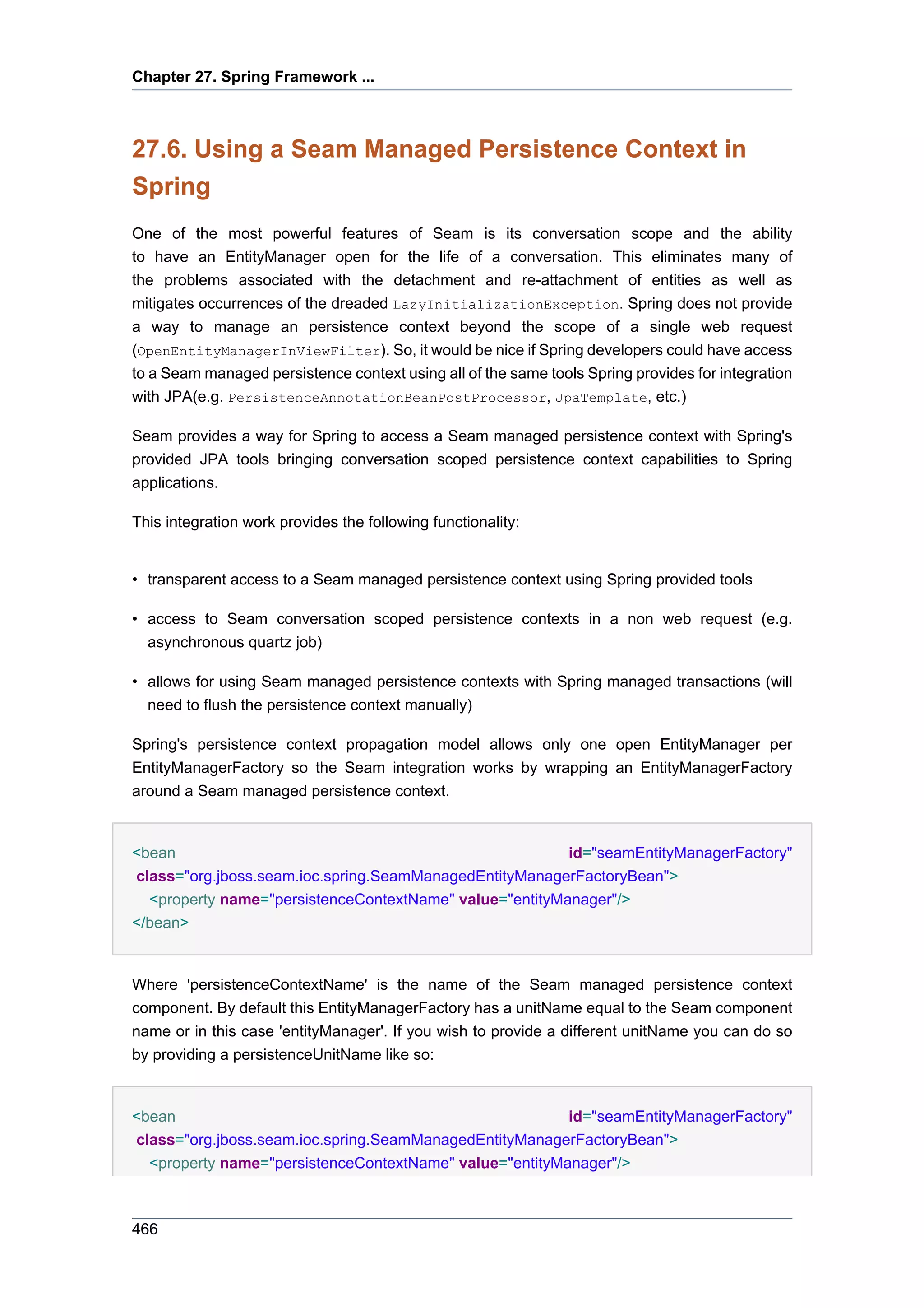 Chapter 27. Spring Framework ...



27.6. Using a Seam Managed Persistence Context in
Spring
One of the most powerful features of Seam is its conversation scope and the ability
to have an EntityManager open for the life of a conversation. This eliminates many of
the problems associated with the detachment and re-attachment of entities as well as
mitigates occurrences of the dreaded LazyInitializationException. Spring does not provide
a way to manage an persistence context beyond the scope of a single web request
(OpenEntityManagerInViewFilter). So, it would be nice if Spring developers could have access
to a Seam managed persistence context using all of the same tools Spring provides for integration
with JPA(e.g. PersistenceAnnotationBeanPostProcessor, JpaTemplate, etc.)

Seam provides a way for Spring to access a Seam managed persistence context with Spring's
provided JPA tools bringing conversation scoped persistence context capabilities to Spring
applications.

This integration work provides the following functionality:


• transparent access to a Seam managed persistence context using Spring provided tools

• access to Seam conversation scoped persistence contexts in a non web request (e.g.
  asynchronous quartz job)

• allows for using Seam managed persistence contexts with Spring managed transactions (will
  need to flush the persistence context manually)

Spring's persistence context propagation model allows only one open EntityManager per
EntityManagerFactory so the Seam integration works by wrapping an EntityManagerFactory
around a Seam managed persistence context.


<bean                                                    id="seamEntityManagerFactory"
class="org.jboss.seam.ioc.spring.SeamManagedEntityManagerFactoryBean">
  <property name="persistenceContextName" value="entityManager"/>
</bean>


Where 'persistenceContextName' is the name of the Seam managed persistence context
component. By default this EntityManagerFactory has a unitName equal to the Seam component
name or in this case 'entityManager'. If you wish to provide a different unitName you can do so
by providing a persistenceUnitName like so:


<bean                                                    id="seamEntityManagerFactory"
class="org.jboss.seam.ioc.spring.SeamManagedEntityManagerFactoryBean">
  <property name="persistenceContextName" value="entityManager"/>



466
 