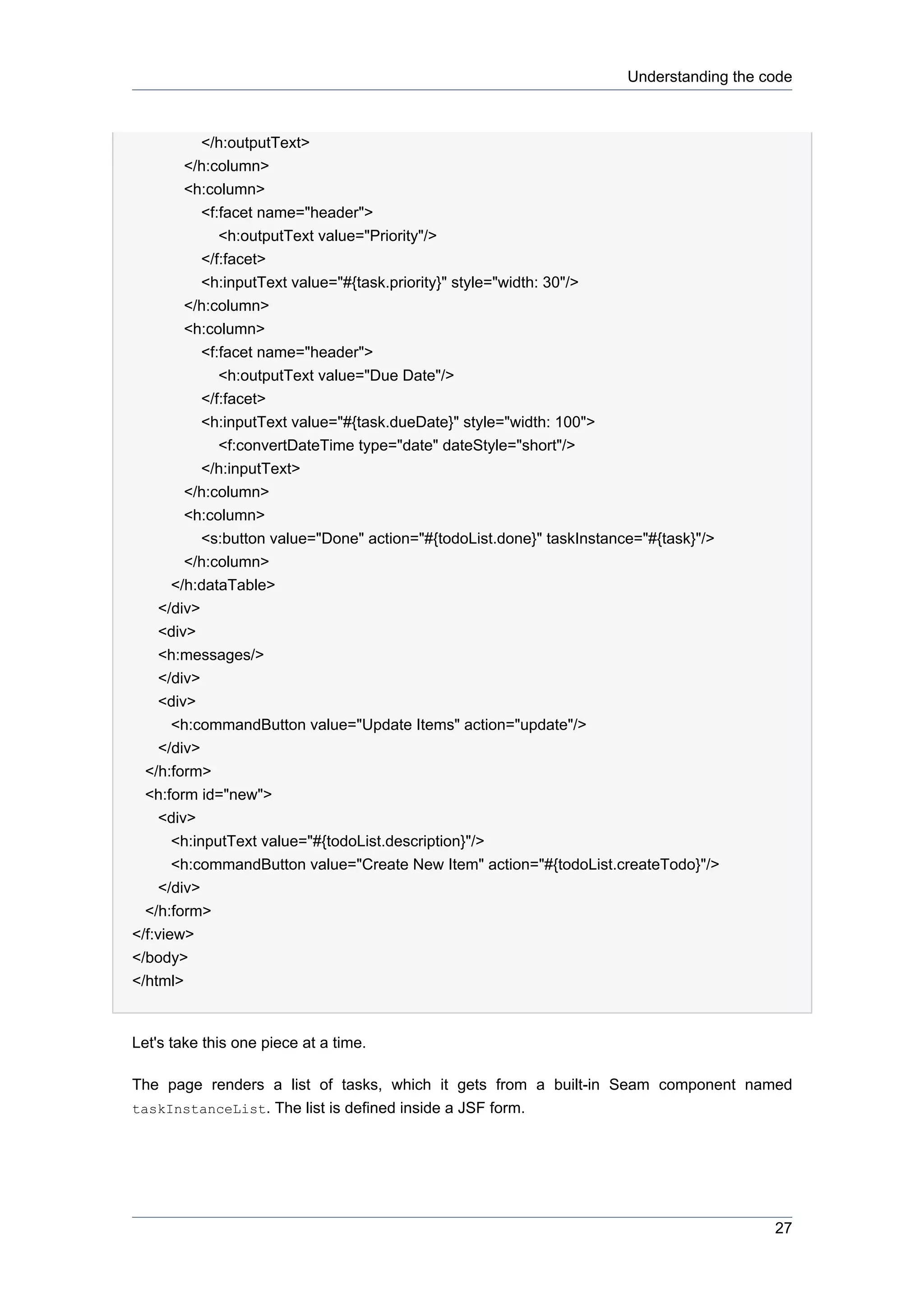 Understanding the code



         </h:outputText>
       </h:column>
       <h:column>
         <f:facet name="header">
            <h:outputText value="Priority"/>
         </f:facet>
         <h:inputText value="#{task.priority}" style="width: 30"/>
       </h:column>
       <h:column>
         <f:facet name="header">
            <h:outputText value="Due Date"/>
         </f:facet>
         <h:inputText value="#{task.dueDate}" style="width: 100">
            <f:convertDateTime type="date" dateStyle="short"/>
         </h:inputText>
       </h:column>
       <h:column>
            <s:button value="Done" action="#{todoList.done}" taskInstance="#{task}"/>
         </h:column>
       </h:dataTable>
     </div>
     <div>
     <h:messages/>
     </div>
     <div>
       <h:commandButton value="Update Items" action="update"/>
     </div>
  </h:form>
  <h:form id="new">
     <div>
       <h:inputText value="#{todoList.description}"/>
       <h:commandButton value="Create New Item" action="#{todoList.createTodo}"/>
     </div>
  </h:form>
</f:view>
</body>
</html>


Let's take this one piece at a time.

The page renders a list of tasks, which it gets from a built-in Seam component named
taskInstanceList. The list is defined inside a JSF form.




                                                                                          27
 